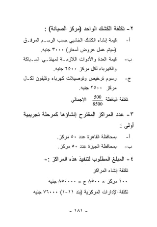 ‫٢- ﺘﻜﻠﻔﺔ ﺍﻟﻜﺸﻙ ﺍﻟﻭﺍﺤﺩ )ﻤﺭﻜﺯ ﺍﻟﺼﻴﺎﻨﺔ( :‬
‫ﻗﻴﻤﺔ ﺇﻨﺸﺎﺀ ﺍﻟﻜﺸﻙ ﺍﻟﺨﺸﺒﻲ ﺤﺴﺏ ﺍﻟﺭﺴـﻡ ﺍﻟﻤﺭﻓـﻕ‬       ‫ﺃ-‬
       ‫)ﺴﻴﺘﻡ ﻋﻤل ﻋﺭﻭﺽ ﺃﺴﻌﺎﺭ( ٠٠٠٣ ﺠﻨﻴﻪ.‬
‫ﻗﻴﻤﺔ ﺍﻟﻌﺩﺓ ﻭﺍﻷﺩﻭﺍﺕ ﺍﻟﻼﺯﻤـﺔ ﻟﻤﻬﻨﺘـﻲ ﺍﻟﺴـﺒﺎﻜﺔ‬      ‫ﺏ-‬
             ‫ﻭﺍﻟﻜﻬﺭﺒﺎﺀ ﻟﻜل ﻤﺭﻜﺯ ٠٠٥٢ ﺠﻨﻴﻪ.‬
‫ﺭﺴﻭﻡ ﺘﺭﺨﻴﺹ ﻭﺘﻭﺼﻴﻼﺕ ﻜﻬﺭﺒﺎﺀ ﻭﺘﻠﻴﻔﻭﻥ ﻟﻜـل‬           ‫ﺝ-‬
                         ‫ﻤﺭﻜﺯ ٠٠٥٢ ﺠﻨﻴﻪ.‬

                      ‫ﺍﻹﺠﻤﺎﻟﻲ‬        ‫ﺘﻜﻠﻔﺔ ﺍﻟﻴﺎﻓﻁﺔ‬
                                 ‫005‬
                                ‫0058‬

‫٣- ﻋﺩﺩ ﺍﻟﻤﺭﺍﻜﺯ ﺍﻟﻤﻘﺘﺭﺡ ﺇﻨﺸﺎﺅﻫﺎ ﻜﻤﺭﺤﻠﺔ ﺘﺠﺭﻴﺒﻴﺔ‬
                                              ‫ﺃﻭﻟﻰ :‬
               ‫ﺒﻤﺤﺎﻓﻅﺔ ﺍﻟﻘﺎﻫﺭﺓ ﻋﺩﺩ ٠٥ ﻤﺭﻜﺯ.‬      ‫ﺃ-‬
               ‫ﺒﻤﺤﺎﻓﻅﺔ ﺍﻟﺠﻴﺯﺓ ﻋﺩﺩ ٠٥ ﻤﺭﻜﺯ.‬       ‫ﺏ-‬

         ‫٤- ﺍﻟﻤﺒﻠﻎ ﺍﻟﻤﻁﻠﻭﺏ ﻟﺘﻨﻔﻴﺫ ﻫﺫﻩ ﺍﻟﻤﺭﺍﻜﺯ :-‬
                                ‫ﺘﻜﻠﻔﺔ ﺇﻨﺸﺎﺀ ﺍﻟﻤﺭﺍﻜﺯ‬
           ‫٠٠١ ﻤﺭﻜﺯ × ٠٠٥٨ ﺝ = ٠٠٠٠٥٨ ﺠﻨﻴﻪ‬
    ‫ﺘﻜﻠﻔﺔ ﺍﻹﺩﺍﺭﺍﺕ ﺍﻟﻤﺭﻜﺯﻴﺔ )ﺒﻨﺩ ١١-١( ٠٠٠٦٧ ﺠﻨﻴﻪ‬


                     ‫- ١٨١ -‬
 