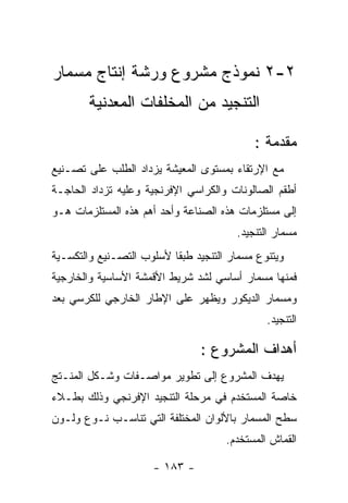 ‫٢-٢ ﻨﻤﻭﺫﺝ ﻤﺸﺭﻭﻉ ﻭﺭﺸﺔ ﺇﻨﺘﺎﺝ ﻤﺴﻤﺎﺭ‬
       ‫ﺍﻟﺘﻨﺠﻴﺩ ﻤﻥ ﺍﻟﻤﺨﻠﻔﺎﺕ ﺍﻟﻤﻌﺩﻨﻴﺔ‬

                                           ‫ﻤﻘﺩﻤﺔ :‬
‫ﻤﻊ ﺍﻹﺭﺘﻘﺎﺀ ﺒﻤﺴﺘﻭﻯ ﺍﻟﻤﻌﻴﺸﺔ ﻴﺯﺩﺍﺩ ﺍﻟﻁﻠﺏ ﻋﻠﻰ ﺘﺼـﻨﻴﻊ‬
‫ﺃﻁﻘﻡ ﺍﻟﺼﺎﻟﻭﻨﺎﺕ ﻭﺍﻟﻜﺭﺍﺴﻲ ﺍﻹﻓﺭﻨﺠﻴﺔ ﻭﻋﻠﻴﻪ ﺘﺯﺩﺍﺩ ﺍﻟﺤﺎﺠـﺔ‬
‫ﺇﻟﻰ ﻤﺴﺘﻠﺯﻤﺎﺕ ﻫﺫﻩ ﺍﻟﺼﻨﺎﻋﺔ ﻭﺃﺤﺩ ﺃﻫﻡ ﻫﺫﻩ ﺍﻟﻤﺴﺘﻠﺯﻤﺎﺕ ﻫـﻭ‬
                                       ‫ﻤﺴﻤﺎﺭ ﺍﻟﺘﻨﺠﻴﺩ.‬
‫ﻭﻴﺘﻨﻭﻉ ﻤﺴﻤﺎﺭ ﺍﻟﺘﻨﺠﻴﺩ ﻁﺒﻘﺎ ﻷﺴﻠﻭﺏ ﺍﻟﺘﺼـﻨﻴﻊ ﻭﺍﻟﺘﻜﺴـﻴﺔ‬
‫ﻓﻤﻨﻬﺎ ﻤﺴﻤﺎﺭ ﺃﺴﺎﺴﻲ ﻟﺸﺩ ﺸﺭﻴﻁ ﺍﻷﻗﻤﺸﺔ ﺍﻷﺴﺎﺴﻴﺔ ﻭﺍﻟﺨﺎﺭﺠﻴﺔ‬
‫ﻭﻤﺴﻤﺎﺭ ﺍﻟﺩﻴﻜﻭﺭ ﻭﻴﻅﻬﺭ ﻋﻠﻰ ﺍﻹﻁﺎﺭ ﺍﻟﺨﺎﺭﺠﻲ ﻟﻠﻜﺭﺴﻲ ﺒﻌﺩ‬
                                              ‫ﺍﻟﺘﻨﺠﻴﺩ.‬

                                ‫ﺃﻫﺩﺍﻑ ﺍﻟﻤﺸﺭﻭﻉ :‬
‫ﻴﻬﺩﻑ ﺍﻟﻤﺸﺭﻭﻉ ﺇﻟﻰ ﺘﻁﻭﻴﺭ ﻤﻭﺍﺼـﻔﺎﺕ ﻭﺸـﻜل ﺍﻟﻤﻨـﺘﺞ‬
‫ﺨﺎﺼﺔ ﺍﻟﻤﺴﺘﺨﺩﻡ ﻓﻲ ﻤﺭﺤﻠﺔ ﺍﻟﺘﻨﺠﻴﺩ ﺍﻹﻓﺭﻨﺠﻲ ﻭﺫﻟﻙ ﺒﻁـﻼﺀ‬
‫ﺴﻁﺢ ﺍﻟﻤﺴﻤﺎﺭ ﺒﺎﻷﻟﻭﺍﻥ ﺍﻟﻤﺨﺘﻠﻔﺔ ﺍﻟﺘﻲ ﺘﻨﺎﺴـﺏ ﻨـﻭﻉ ﻭﻟـﻭﻥ‬
                                     ‫ﺍﻟﻘﻤﺎﺵ ﺍﻟﻤﺴﺘﺨﺩﻡ.‬

                     ‫- ٣٨١ -‬
 