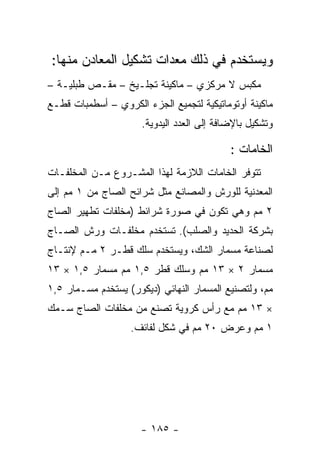 ‫ﻭﻴﺴﺘﺨﺩﻡ ﻓﻲ ﺫﻟﻙ ﻤﻌﺩﺍﺕ ﺘﺸﻜﻴل ﺍﻟﻤﻌﺎﺩﻥ ﻤﻨﻬﺎ:‬
‫ﻤﻜﺒﺱ ﻻ ﻤﺭﻜﺯﻱ – ﻤﺎﻜﻴﻨﺔ ﺘﺠﻠـﻴﺦ – ﻤﻘـﺹ ﻁﺒﻠﻴـﺔ –‬
‫ﻤﺎﻜﻴﻨﺔ ﺃﻭﺘﻭﻤﺎﺘﻴﻜﻴﺔ ﻟﺘﺠﻤﻴﻊ ﺍﻟﺠﺯﺀ ﺍﻟﻜﺭﻭﻱ – ﺃﺴﻁﻤﺒﺎﺕ ﻗﻁـﻊ‬
                      ‫ﻭﺘﺸﻜﻴل ﺒﺎﻹﻀﺎﻓﺔ ﺇﻟﻰ ﺍﻟﻌﺩﺩ ﺍﻟﻴﺩﻭﻴﺔ.‬

                                            ‫ﺍﻟﺨﺎﻤﺎﺕ :‬
‫ﺘﺘﻭﻓﺭ ﺍﻟﺨﺎﻤﺎﺕ ﺍﻟﻼﺯﻤﺔ ﻟﻬﺫﺍ ﺍﻟﻤﺸـﺭﻭﻉ ﻤـﻥ ﺍﻟﻤﺨﻠﻔـﺎﺕ‬
‫ﺍﻟﻤﻌﺩﻨﻴﺔ ﻟﻠﻭﺭﺵ ﻭﺍﻟﻤﺼﺎﻨﻊ ﻤﺜل ﺸﺭﺍﺌﺢ ﺍﻟﺼﺎﺝ ﻤﻥ ١ ﻤﻡ ﺇﻟﻰ‬
‫٢ ﻤﻡ ﻭﻫﻲ ﺘﻜﻭﻥ ﻓﻲ ﺼﻭﺭﺓ ﺸﺭﺍﺌﻁ )ﻤﺨﻠﻔﺎﺕ ﺘﻁﻬﻴﺭ ﺍﻟﺼﺎﺝ‬
‫ﺒﺸﺭﻜﺔ ﺍﻟﺤﺩﻴﺩ ﻭﺍﻟﺼﻠﺏ(. ﺘﺴﺘﺨﺩﻡ ﻤﺨﻠﻔـﺎﺕ ﻭﺭﺵ ﺍﻟﺼـﺎﺝ‬
‫ﻟﺼﻨﺎﻋﺔ ﻤﺴﻤﺎﺭ ﺍﻟﺸﻙ، ﻭﻴﺴﺘﺨﺩﻡ ﺴﻠﻙ ﻗﻁـﺭ ٢ ﻤـﻡ ﻹﻨﺘـﺎﺝ‬
‫ﻤﺴﻤﺎﺭ ٢ × ٣١ ﻤﻡ ﻭﺴﻠﻙ ﻗﻁﺭ ٥,١ ﻤﻡ ﻤﺴﻤﺎﺭ ٥,١ × ٣١‬
‫ﻤﻡ، ﻭﻟﺘﺼﻨﻴﻊ ﺍﻟﻤﺴﻤﺎﺭ ﺍﻟﻨﻬﺎﺌﻲ )ﺩﻴﻜﻭﺭ( ﻴﺴﺘﺨﺩﻡ ﻤﺴـﻤﺎﺭ ٥,١‬
‫× ٣١ ﻤﻡ ﻤﻊ ﺭﺃﺱ ﻜﺭﻭﻴﺔ ﺘﺼﻨﻊ ﻤﻥ ﻤﺨﻠﻔﺎﺕ ﺍﻟﺼﺎﺝ ﺴـﻤﻙ‬
                   ‫١ ﻤﻡ ﻭﻋﺭﺽ ٠٢ ﻤﻡ ﻓﻲ ﺸﻜل ﻟﻔﺎﺌﻑ.‬




                     ‫- ٥٨١ -‬
 