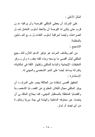 ‫ﺍﻟﻤﺜل ﺍﻷﻋﻠﻰ :‬
‫ﻋﻠﻰ ﺍﻟﻤﺭﺸﺩ ﺃﻥ ﻴﻌﻁﻲ ﺍﻟﻤﺘﻠﻘﻲ ﺍﻟﻔﺭﺼﺔ ﻭﺃﻥ ﻴﺭﺍﻗﺒﻪ ﻋـﻥ‬
‫ﻗﺭﺏ ﺤﺘﻰ ﻴﺘﺜﻨﻰ ﻟﻪ ﺍﻟﻔﺭﺼﺔ ﺃﻥ ﻴﻼﺤﻅ ﺃﺴﻠﻭﺏ ﺍﻟﺘﻌﺎﻤل ﻟﺤـل‬
‫ﺍﻟﺼﺭﺍﻋﺎﺕ ﻭﺃﻴﻀﺎ ﻟﻤﺭﺍﻗﺒﺔ ﺃﺴﻠﻭﺏ ﺍﻟﺘﻔﺎﻋـل ﻤـﻊ ﺍﻟﻌـﺎﻤﻠﻴﻥ‬
                                                   ‫ﺒﺎﻟﻤﻨﻅﻤﺔ.‬
                                                  ‫ﺍﻟﺘﺸﺠﻴﻊ :‬
‫ﻤﻥ ﺃﻫﻡ ﻭﻅﺎﺌﻑ ﺍﻟﻤﺭﺸﺩ ﻫﻭ ﺘﻭﻓﻴﺭ ﺍﻟﺩﻋﻡ ﺍﻟﻼﺯﻡ ﻟﺘﺸـﺠﻴﻊ‬
‫ﺍﻟﻤﺘﻠﻘﻲ ﻟﺒﺫل ﺃﻗﺼﻰ ﻤﺎ ﺒﻭﺴﻌﻪ ﻭﺒﻨﺎﺀ ﺜﻘﺘﻪ ﺒﻨﻔﺴـﻪ ﻭﺃﻥ ﻴـﻭﻓﺭ‬
‫ﺍﻟﺘﻌﻠﻴﻘﺎﺕ ﺍﻹﻴﺠﺎﺒﻴﺔ ﻭﺍﻟﺒﻨﺎﺀﺓ ﻟﻠﻤﺘﻠﻘﻲ ﻭﺇﻅﻬﺎﺭ ﺍﻟﺜﻘﺔ ﻓﻲ ﺇﻤﻜﺎﻨﻴﺎﺘﻪ‬
       ‫ﻭﻗﺩﺭﺍﺘﻪ ﻴﺴﺎﻋﺩ ﺃﻴﻀﺎ ﻋﻠﻰ ﺍﻟﻨﻤﻭ ﺍﻟﺸﺨﺼﻲ ﻭﺍﻟﻤﻬﻨﻲ ﻟﻪ.‬
                                                ‫ﺍﻹﺴﺘﺸﺎﺭﺓ :‬
‫ﻟﺘﺤﻘﻴﻕ ﺃﻗﺼﻰ ﺇﺴﺘﻔﺎﺩﺓ ﻤﻥ ﺍﻟﻌﻼﻗﺔ ﻴﺠﺏ ﻋﻠﻰ ﺍﻟﻤﺭﺸـﺩ ﺃﻥ‬
‫ﻴﻭﻓﺭ ﺍﻟﻤﺘﻠﻘﻲ ﻤﺠﺎل ﻟﻠﻨﻘﺎﺵ ﺍﻟﻤﻔﺘﻭﺝ ﻋﻥ ﺍﻟﻘﻀـﺎﻴﺎ ﺍﻟﺸﺨﺼـﻴﺔ‬
‫ﻭﺍﻟﻘﻀﺎﻴﺎ ﺍﻟﻤﺘﻌﻠﻘﺔ ﺒﺎﻟﻤﺴﺘﻘﺒل ﺍﻟﻤﻬﻨﻲ، ﻜﻤﺎ ﻴﺤﺘﺎﺝ ﺍﻟﻤﺘﻠﻘـﻲ ﺃﻥ‬
‫ﻴﺘﺤﺩﺙ ﻋﻥ ﻤﺨﺎﻭﻓﻪ ﺍﻟﺩﺍﺨﻠﻴﺔ ﻭﺍﻟﻬﺎﻤﺔ ﻓﻲ ﺒﻴﺌﺔ ﺴﺭﻴﺔ ﻭﺨﺎﻟﻴـﺔ‬
                                      ‫ﻤﻥ ﺃﻱ ﺘﻬﺩﻴﺩ ﺃﻭ ﺘﻭﺘﺭ.‬




                          ‫- ٨١ -‬
 