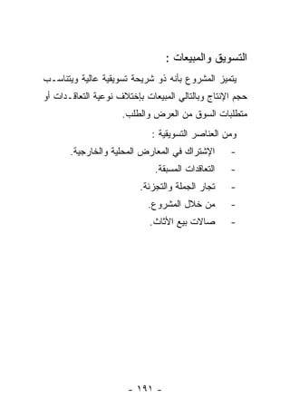 ‫ﺍﻟﺘﺴﻭﻴﻕ ﻭﺍﻟﻤﺒﻴﻌﺎﺕ :‬
‫ﻴﺘﻤﻴﺯ ﺍﻟﻤﺸﺭﻭﻉ ﺒﺄﻨﻪ ﺫﻭ ﺸﺭﻴﺤﺔ ﺘﺴﻭﻴﻘﻴﺔ ﻋﺎﻟﻴﺔ ﻭﻴﺘﻨﺎﺴـﺏ‬
‫ﺤﺠﻡ ﺍﻹﻨﺘﺎﺝ ﻭﺒﺎﻟﺘﺎﻟﻲ ﺍﻟﻤﺒﻴﻌﺎﺕ ﺒﺈﺨﺘﻼﻑ ﻨﻭﻋﻴﺔ ﺍﻟﺘﻌﺎﻗـﺩﺍﺕ ﺃﻭ‬
                     ‫ﻤﺘﻁﻠﺒﺎﺕ ﺍﻟﺴﻭﻕ ﻤﻥ ﺍﻟﻌﺭﺽ ﻭﺍﻟﻁﻠﺏ.‬
                             ‫ﻭﻤﻥ ﺍﻟﻌﻨﺎﺼﺭ ﺍﻟﺘﺴﻭﻴﻘﻴﺔ :‬
       ‫ﺍﻹﺸﺘﺭﺍﻙ ﻓﻲ ﺍﻟﻤﻌﺎﺭﺽ ﺍﻟﻤﺤﻠﻴﺔ ﻭﺍﻟﺨﺎﺭﺠﻴﺔ.‬       ‫-‬
                              ‫ﺍﻟﺘﻌﺎﻗﺩﺍﺕ ﺍﻟﻤﺴﺒﻘﺔ.‬   ‫-‬
                          ‫ﺘﺠﺎﺭ ﺍﻟﺠﻤﻠﺔ ﻭﺍﻟﺘﺠﺯﺌﺔ.‬    ‫-‬
                            ‫ﻤﻥ ﺨﻼل ﺍﻟﻤﺸﺭﻭﻉ.‬        ‫-‬
                            ‫ﺼﺎﻻﺕ ﺒﻴﻊ ﺍﻷﺜﺎﺙ.‬        ‫-‬




                      ‫- ١٩١ -‬
 