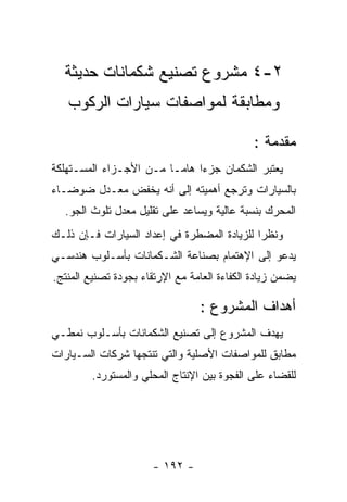 ‫٢-٤ ﻤﺸﺭﻭﻉ ﺘﺼﻨﻴﻊ ﺸﻜﻤﺎﻨﺎﺕ ﺤﺩﻴﺜﺔ‬
   ‫ﻭﻤﻁﺎﺒﻘﺔ ﻟﻤﻭﺍﺼﻔﺎﺕ ﺴﻴﺎﺭﺍﺕ ﺍﻟﺭﻜﻭﺏ‬

                                              ‫ﻤﻘﺩﻤﺔ :‬
‫ﻴﻌﺘﺒﺭ ﺍﻟﺸﻜﻤﺎﻥ ﺠﺯﺀﺍ ﻫﺎﻤـﺎ ﻤـﻥ ﺍﻷﺠـﺯﺍﺀ ﺍﻟﻤﺴـﺘﻬﻠﻜﺔ‬
‫ﺒﺎﻟﺴﻴﺎﺭﺍﺕ ﻭﺘﺭﺠﻊ ﺃﻫﻤﻴﺘﻪ ﺇﻟﻰ ﺃﻨﻪ ﻴﺨﻔﺽ ﻤﻌـﺩل ﻀﻭﻀـﺎﺀ‬
  ‫ﺍﻟﻤﺤﺭﻙ ﺒﻨﺴﺒﺔ ﻋﺎﻟﻴﺔ ﻭﻴﺴﺎﻋﺩ ﻋﻠﻰ ﺘﻘﻠﻴل ﻤﻌﺩل ﺘﻠﻭﺙ ﺍﻟﺠﻭ.‬
‫ﻭﻨﻅﺭﺍ ﻟﻠﺯﻴﺎﺩﺓ ﺍﻟﻤﻀﻁﺭﺓ ﻓﻲ ﺇﻋﺩﺍﺩ ﺍﻟﺴﻴﺎﺭﺍﺕ ﻓـﺈﻥ ﺫﻟـﻙ‬
‫ﻴﺩﻋﻭ ﺇﻟﻰ ﺍﻹﻫﺘﻤﺎﻡ ﺒﺼﻨﺎﻋﺔ ﺍﻟﺸـﻜﻤﺎﻨﺎﺕ ﺒﺄﺴـﻠﻭﺏ ﻫﻨﺩﺴـﻲ‬
‫ﻴﻀﻤﻥ ﺯﻴﺎﺩﺓ ﺍﻟﻜﻔﺎﺀﺓ ﺍﻟﻌﺎﻤﺔ ﻤﻊ ﺍﻹﺭﺘﻘﺎﺀ ﺒﺠﻭﺩﺓ ﺘﺼﻨﻴﻊ ﺍﻟﻤﻨﺘﺞ.‬

                                 ‫ﺃﻫﺩﺍﻑ ﺍﻟﻤﺸﺭﻭﻉ :‬
‫ﻴﻬﺩﻑ ﺍﻟﻤﺸﺭﻭﻉ ﺇﻟﻰ ﺘﺼﻨﻴﻊ ﺍﻟﺸﻜﻤﺎﻨﺎﺕ ﺒﺄﺴـﻠﻭﺏ ﻨﻤﻁـﻲ‬
‫ﻤﻁﺎﺒﻕ ﻟﻠﻤﻭﺍﺼﻔﺎﺕ ﺍﻷﺼﻠﻴﺔ ﻭﺍﻟﺘﻲ ﺘﻨﺘﺠﻬﺎ ﺸﺭﻜﺎﺕ ﺍﻟﺴـﻴﺎﺭﺍﺕ‬
         ‫ﻟﻠﻘﻀﺎﺀ ﻋﻠﻰ ﺍﻟﻔﺠﻭﺓ ﺒﻴﻥ ﺍﻹﻨﺘﺎﺝ ﺍﻟﻤﺤﻠﻲ ﻭﺍﻟﻤﺴﺘﻭﺭﺩ.‬




                       ‫- ٢٩١ -‬
 