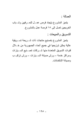 ‫ﺍﻟﻌﻤﺎﻟﺔ :‬
‫ﻴﺘﻤﻴﺯ ﺍﻟﻤﺸﺭﻭﻉ ﺒﺈﻴﺠﺎﺩ ﻓﺭﺹ ﻋﻤـل ﻟﻠﺤـﺭﻓﻴﻴﻥ ﻭﺸـﺒﺎﺏ‬
          ‫ﺍﻟﺨﺭﻴﺠﻴﻥ ﺘﺼل ﺇﻟﻰ ٥١ ﻓﺭﺼﺔ ﻋﻤل ﺒﺎﻟﻤﺸﺭﻭﻉ.‬

                               ‫ﺍﻟﺘﺴﻭﻴﻕ ﻭﺍﻟﻤﺒﻴﻌﺎﺕ :‬
‫ﻴﺘﻤﻴﺯ ﺍﻟﻤﺸﺭﻭﻉ ﺒﺘﺼﻨﻴﻊ ﻤﻨﺘﺠﺎﺕ ﺫﺍﺕ ﺸـﺭﻴﺤﺔ ﺘﺴـﻭﻴﻘﻴﺔ‬
‫ﻋﺎﻟﻴﺔ ﻴﻤﻜﻥ ﺘﻭﺯﻴﻌﻬﺎ ﻓﻲ ﺠﻤﻴﻊ ﺃﻨﺤﺎﺀ ﺍﻟﺠﻤﻬﻭﺭﻴﺔ ﻤﻥ ﺨـﻼل‬
‫ﻗﻨﻭﺍﺕ ﺍﻟﺘﺴﻭﻴﻕ ﺍﻟﻤﺘﻌﺩﺩﺓ ﻤﻨﻬﺎ ﺸـﺭﻜﺎﺕ ﺘﺼـﻨﻴﻊ ﺍﻟﺴـﻴﺎﺭﺍﺕ‬
‫ﻭﻤﺭﺍﻜﺯ ﺨﺩﻤﺔ – ﻭﺭﺵ ﺼﻴﺎﻨﺔ ﺍﻟﺴـﻴﺎﺭﺍﺕ – ﻭﺭﺵ ﺘﺭﻜﻴـﺏ‬
                                  ‫ﻭﺼﻴﺎﻨﺔ ﺍﻟﺸﻜﻤﺎﻨﺎﺕ.‬




                     ‫- ٥٩١ -‬
 