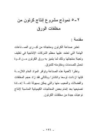 ‫٢-٥ ﻨﻤﻭﺫﺝ ﻤﺸﺭﻭﻉ ﺇﻨﺘﺎﺝ ﻜﺭﺘﻭﻥ ﻤﻥ‬
                  ‫ﻤﺨﻠﻔﺎﺕ ﺍﻟﻭﺭﻕ‬

                                               ‫ﻤﻘﺩﻤﺔ :‬
‫ﺘﻌﺘﺒﺭ ﺼﻨﺎﻋﺔ ﺍﻟﻜﺭﺘﻭﻥ ﻭﻤﻨﺘﺠﺎﺘﻪ ﻤﻥ ﻜﺒـﺭﻯ ﺍﻟﺼـﻨﺎﻋﺎﺕ‬
‫ﺍﻟﻬﺎﻤﺔ ﺍﻟﺘﻲ ﺘﻌﺘﻤﺩ ﻋﻠﻴﻬﺎ ﻤﻌﻅﻡ ﺍﻟﺸﺭﻜﺎﺕ ﺍﻹﻨﺘﺎﺠﻴﺔ ﻓﻲ ﺘﻐﻠﻴﻑ‬
‫ﻭﺘﻌﺒﺌﺔ ﻤﻨﺘﺠﺎﺘﻬﺎ ﻭﺫﻟﻙ ﻟﻤﺎ ﻴﺘﻤﻴﺯ ﺒﻪ ﻭﺭﻕ ﺍﻟﻜﺭﺘﻭﻥ ﻤـﻥ ﻗـﻭﺓ‬
                         ‫ﺘﺤﻤل ﻟﻠﺼﺩﻤﺎﺕ ﻭﻤﻘﺎﻭﻤﺘﻪ ﻟﻠﺘﻤﺯﻕ.‬
‫ﻭﻨﻅﺭﺍ ﻷﻫﻤﻴﺔ ﻫﺫﻩ ﺍﻟﺼﻨﺎﻋﺔ ﻭﺘﻭﺍﻓﺭ ﺍﻟﻤﻭﺍﺩ ﺍﻟﺨﺎﻡ ﺍﻟﻼﺯﻤـﺔ‬
‫ﻓﺈﻨﻬﺎ ﺍﺯﺩﺍﺩﺕ ﺘﻭﺴﻌﺎ ﻭﺍﻨﺘﺸﺎﺭﺍ ﻭﺒﺎﻟﺘﺎﻟﻲ ﻓﻘﺩ ﺯﺍﺩ ﺤﺠﻡ ﺍﻟﻤﺨﻠﻔﺎﺕ‬
‫ﻭﺍﻟﻔﻀﻼﺕ ﻭﺍﻟﻤﻌﻴﺏ ﻤﻨﻬﺎ ﻭﺍﻟﺘﻲ ﻴﻤﻜﻥ ﺒﺴﻬﻭﻟﺔ ﺘﺎﻤـﺔ ﺇﻋـﺎﺩﺓ‬
‫ﺘﺼﻨﻴﻌﻬﺎ ﺒﻌﺩ ﺇﺘﻤﺎﻡ ﺒﻌﺽ ﺍﻟﻤﻌﺎﻟﺠﺎﺕ ﺍﻟﻜﻴﻤﻴﺎﺌﻴﺔ ﺍﻟﻤﻨﺎﺴﺒﺔ ﻹﻨﺘﺎﺝ‬
                        ‫ﻨﻭﻋﻴﺎﺕ ﺠﻴﺩﺓ ﻤﻥ ﻤﺨﻠﻔﺎﺕ ﺍﻟﻜﺭﺘﻭﻥ.‬




                       ‫- ٦٩١ -‬
 