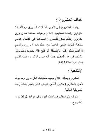 ‫ﺃﻫﺩﺍﻑ ﺍﻟﻤﺸﺭﻭﻉ :‬
‫ﻴﻬﺩﻑ ﺍﻟﻤﺸﺭﻭﻉ ﺇﻟﻰ ﺘﺩﻭﻴﺭ ﻓﻀﻼﺕ ﺍﻟـﻭﺭﻕ ﻭﻤﺨﻠﻔـﺎﺕ‬
‫ﺍﻟﻜﺭﺘﻭﻥ ﻭﺇﻋﺎﺩﺓ ﺘﺼﻨﻴﻌﻬﺎ ﻹﻨﺘﺎﺝ ﻨﻭﻋﻴﺎﺕ ﻤﺨﺘﻠﻔﺔ ﻤـﻥ ﻭﺭﻕ‬
‫ﺍﻟﻜﺭﺘﻭﻥ ﻭﺒﺫﻟﻙ ﻴﻤﻜﻥ ﻟﻠﻤﺸﺭﻭﻉ ﺍﻟﻤﺴﺎﻫﻤﺔ ﻓﻲ ﺍﻟﻘﻀﺎﺀ ﻋﻠـﻰ‬
‫ﻤﺸﻜﻠﺔ ﺍﻟﺘﻠﻭﺙ ﺍﻟﺒﻴﺌﻲ ﺍﻟﻨﺎﺘﺠﺔ ﻤﻥ ﻤﺨﻠﻔـﺎﺕ ﺍﻟـﻭﺭﻕ ﻭﺍﻟﺘـﻲ‬
‫ﺘﺯﺍﻴﺩﺕ ﺒﺸﻜل ﻜﺒﻴﺭ ﺒﺎﻹﻀﺎﻓﺔ ﺇﻟﻰ ﻓﺘﺢ ﺁﻓﺎﻕ ﺠﺩﻴـﺩﺓ ﻟﺘﺸـﻐﻴل‬
‫ﺍﻟﺸﺒﺎﺏ ﻓﻲ ﻫﺫﺍ ﺍﻟﻤﺠﺎل ﺤﻴﺙ ﺃﻨﻪ ﻤـﻥ ﺍﻟﻤﺸـﺭﻭﻋﺎﺕ ﺍﻟﺘـﻲ‬
                                 ‫ﺘﺴﺘﻭﻋﺏ ﻋﻤﺎﻟﺔ ﻜﺜﻴﻔﺔ.‬

                                        ‫ﺍﻹﻨﺘﺎﺠﻴﺔ :‬
‫ﺍﻟﻤﺸﺭﻭﻉ ﻴﻤﻜﻨﻪ ﺇﻨﺘﺎﺝ ﺠﻤﻴﻊ ﻤﻨﺘﺠﺎﺕ ﺍﻟﻜﺭﺘـﻭﻥ ﻭﺴـﻭﻑ‬
‫ﻨﻠﺤﻕ ﺒﺎﻟﻤﺸﺭﻭﻉ ﻤﻜﺒﺱ ﺃﻁﺒﺎﻕ ﺍﻟﺒﻴﺽ ﺍﻟﺫﻱ ﻴﺘﻤﻴﺯ ﺒﺎﻟﺸـﺭﻴﺤﺔ‬
                                     ‫ﺍﻟﺘﺴﻭﻴﻘﻴﺔ ﺍﻟﻌﺎﻟﻴﺔ.‬
‫ﻭﺴﻭﻑ ﻴﺘﻡ ﺇﺩﺨﺎل ﺼﻨﺎﻋﺎﺕ ﺃﺨﺭﻯ ﻓﻲ ﻤﺭﺍﺤـل ﺘﻁـﻭﻴﺭ‬
                                            ‫ﺍﻟﻤﺸﺭﻭﻉ.‬




                     ‫- ٧٩١ -‬
 