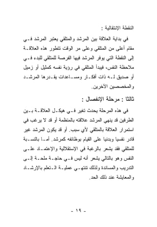 ‫ﺍﻟﻨﻘﻁﺔ ﺍﻹﻨﺘﻘﺎﻟﻴﺔ :‬
‫ﻓﻲ ﺒﺩﺍﻴﺔ ﺍﻟﻌﻼﻗﺔ ﺒﻴﻥ ﺍﻟﻤﺭﺸﺩ ﻭﺍﻟﻤﺘﻠﻘﻲ ﻴﻌﺘﺒﺭ ﺍﻟﻤﺭﺸﺩ ﻓـﻲ‬
‫ﻤﻘﺎﻡ ﺃﻋﻠﻰ ﻤﻥ ﺍﻟﻤﺘﻠﻘﻲ ﻭﻋﻠﻰ ﻤﺭ ﺍﻟﻭﻗﺕ ﺘﺘﻁﻭﺭ ﻫﺫﻩ ﺍﻟﻌﻼﻗـﺔ‬
‫ﺇﻟﻰ ﺍﻟﻨﻘﻁﺔ ﺍﻟﺘﻲ ﻴﻭﻓﺭ ﺍﻟﻤﺭﺸﺩ ﻓﻴﻬﺎ ﺍﻟﻔﺭﺼﺔ ﻟﻠﻤﺘﻠﻘﻲ ﻟﻠﺒﺩﺀ ﻓـﻲ‬
‫ﻤﻼﺤﻅﺔ ﺍﻟﻨﻔﺱ، ﻓﻴﺒﺩﺃ ﺍﻟﻤﺘﻠﻘﻲ ﻓﻲ ﺭﺅﻴﺔ ﻨﻔﺴﻪ ﻜﻤﺜﻴل ﺃﻭ ﺯﻤﻴل‬
‫ﺃﻭ ﺼﺩﻴﻕ ﻟـﻪ ﺫﺍﺕ ﺃﻓﻜـﺎﺭ ﻭﻤﺴـﺎﻋﺩﺍﺕ ﻴﻘـﺩﺭﻫﺎ ﺍﻟﻤﺭﺸـﺩ‬
                                   ‫ﻭﺍﻟﻤﺨﺼﺼﻴﻥ ﺍﻵﺨﺭﻴﻥ.‬

                              ‫ﺜﺎﻟﺜﺎ : ﻤﺭﺤﻠﺔ ﺍﻹﻨﻔﺼﺎل :‬
‫ﻓﻲ ﻫﺫﻩ ﺍﻟﻤﺭﺤﻠﺔ ﻴﺤﺩﺙ ﺘﻐﻴﺭ ﻓـﻲ ﻫﻴﻜـل ﺍﻟﻌﻼﻗـﺔ ﺒـﻴﻥ‬
‫ﺍﻟﻁﺭﻓﻴﻥ ﻗﺩ ﻴﻨﻬﻲ ﺍﻟﻤﺭﺸﺩ ﻋﻼﻗﺘﻪ ﺒﺎﻟﻤﻨﻅﻤﺔ ﺃﻭ ﻗﺩ ﻻ ﻴﺭﻏﺏ ﻓﻲ‬
‫ﺍﺴﺘﻤﺭﺍﺭ ﺍﻟﻌﻼﻗﺔ ﺒﺎﻟﻤﺘﻠﻘﻲ ﻷﻱ ﺴﺒﺏ. ﺃﻭ ﻗﺩ ﻴﻜﻭﻥ ﺍﻟﻤﺭﺸﺩ ﻏﻴﺭ‬
‫ﻗﺎﺩﺭ ﻨﻔﺴﻴﺎ ﻭﺒﺩﻨﻴﺎ ﻋﻠﻰ ﺍﻟﻘﻴﺎﻡ ﺒﻭﻅﺎﺌﻔﻪ ﻜﻤﺭﺸﺩ. ﺃﻤـﺎ ﺒﺎﻟﻨﺴـﺒﺔ‬
‫ﻟﻠﻤﺘﻠﻘﻲ ﻓﻘﺩ ﻴﺸﻌﺭ ﺒﺎﻟﺭﻏﺒﺔ ﻓﻲ ﺍﻹﺴﺘﻘﻼﻟﻴﺔ ﻭﺍﻹﻋﺘﻤـﺎﺩ ﻋﻠـﻰ‬
‫ﺍﻟﻨﻔﺱ ﻭﻫﻭ ﺒﺎﻟﺘﺎﻟﻲ ﻴﺸﻌﺭ ﺃﻨﻪ ﻟﻴﺱ ﻓـﻲ ﺤﺎﺠـﺔ ﻤﻠﺤـﺔ ﺇﻟـﻰ‬
‫ﺍﻟﺘﺩﺭﻴﺏ ﻭﺍﻟﻤﺴﺎﻨﺩﺓ ﻭﻟﺫﻟﻙ ﺘﻨﺘﻬـﻲ ﻋﻤﻠﻴـﺔ ﺍﻟـﺘﻌﻠﻡ ﺒﺎﻹﺭﺸـﺎﺩ‬
                                 ‫ﻭﺍﻟﻤﻌﺎﻴﺸﺔ ﻋﻨﺩ ﺫﻟﻙ ﺍﻟﺤﺩ.‬




                        ‫- ٩١ -‬
 