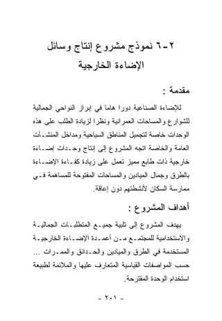 ‫٢-٦ ﻨﻤﻭﺫﺝ ﻤﺸﺭﻭﻉ ﺇﻨﺘﺎﺝ ﻭﺴﺎﺌل‬
               ‫ﺍﻹﻀﺎﺀﺓ ﺍﻟﺨﺎﺭﺠﻴﺔ‬

                                             ‫ﻤﻘﺩﻤﺔ :‬
‫ﻟﻺﻀﺎﺀﺓ ﺍﻟﺼﻨﺎﻋﻴﺔ ﺩﻭﺭﺍ ﻫﺎﻤﺎ ﻓﻲ ﺇﺒﺭﺍﺯ ﺍﻟﻨﻭﺍﺤﻲ ﺍﻟﺠﻤﺎﻟﻴﺔ‬
‫ﻟﻠﺸﻭﺍﺭﻉ ﻭﺍﻟﻤﺴﺎﺤﺎﺕ ﺍﻟﻌﻤﺭﺍﻨﻴﺔ ﻭﻨﻅﺭﺍ ﻟﺯﻴﺎﺩﺓ ﺍﻟﻁﻠﺏ ﻋﻠﻰ ﻫﺫﻩ‬
‫ﺍﻟﻭﺤﺩﺍﺕ ﺨﺎﺼﺔ ﻟﺘﺠﻤﻴل ﺍﻟﻤﻨﺎﻁﻕ ﺍﻟﺴﻴﺎﺤﻴﺔ ﻭﻤﺩﺍﺨل ﺍﻟﻤﻨﺸـﺂﺕ‬
‫ﺍﻟﻌﺎﻤﺔ ﻭﺍﻟﺨﺎﺼﺔ ﺍﺘﺠﻪ ﺍﻟﻤﺸﺭﻭﻉ ﺇﻟﻰ ﺇﻨﺘﺎﺝ ﻭﺤـﺩﺍﺕ ﺇﻀـﺎﺀﺓ‬
‫ﺨﺎﺭﺠﻴﺔ ﺫﺍﺕ ﻁﺎﺒﻊ ﻤﻤﻴﺯ ﺘﻌﻤل ﻋﻠﻰ ﺯﻴﺎﺩﺓ ﻜﻔـﺎﺀﺓ ﺍﻹﻀـﺎﺀﺓ‬
‫ﺒﺎﻟﻁﺭﻕ ﻭﺠﻤﺎل ﺍﻟﻤﻴﺎﺩﻴﻥ ﻭﺍﻟﻤﺴﺎﺤﺎﺕ ﺍﻟﻤﻔﺘﻭﺤﺔ ﻟﻠﻤﺴﺎﻫﻤﺔ ﻓـﻲ‬
                    ‫ﻤﻤﺎﺭﺴﺔ ﺍﻟﺴﻜﺎﻥ ﻷﻨﺸﻁﺘﻬﻡ ﺩﻭﻥ ﺇﻋﺎﻗﺔ.‬

                                ‫ﺃﻫﺩﺍﻑ ﺍﻟﻤﺸﺭﻭﻉ :‬
‫ﻴﻬﺩﻑ ﺍﻟﻤﺸﺭﻭﻉ ﺇﻟﻰ ﺘﻠﺒﻴﺔ ﺠﻤﻴـﻊ ﺍﻟﻤﺘﻁﻠﺒـﺎﺕ ﺍﻟﺠﻤﺎﻟﻴـﺔ‬
‫ﻭﺍﻻﺴﺘﺨﺩﺍﻤﻴﺔ ﻟﻠﻤﺠﺘﻤـﻊ ﻤـﻥ ﺃﻋﻤـﺩﺓ ﺍﻹﻀـﺎﺀﺓ ﺍﻟﺨﺎﺭﺠﻴـﺔ‬
‫ﺍﻟﻤﺴﺘﺨﺩﻤﺔ ﻓﻲ ﺍﻟﻁﺭﻕ ﻭﺍﻟﻤﻴﺎﺩﻴﻥ ﻭﺍﻟﺤـﺩﺍﺌﻕ ﻭﺍﻟﻤﻤـﺭﺍﺕ …‬
‫ﺤﺴﺏ ﺍﻟﻤﻭﺍﺼﻔﺎﺕ ﺍﻟﻘﻴﺎﺴﻴﺔ ﺍﻟﻤﺘﻌﺎﺭﻑ ﻋﻠﻴﻬﺎ ﻭﺍﻟﻤﻼﺌﻤﺔ ﻟﻁﺒﻴﻌﺔ‬
                               ‫ﺍﺴﺘﺨﺩﺍﻡ ﺍﻟﻭﺤﺩﺓ ﺍﻟﻤﻘﺘﺭﺤﺔ.‬

                      ‫- ١٠٢ -‬
 