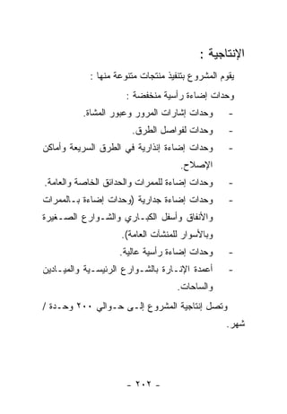 ‫ﺍﻹﻨﺘﺎﺠﻴﺔ :‬
            ‫ﻴﻘﻭﻡ ﺍﻟﻤﺸﺭﻭﻉ ﺒﺘﻨﻔﻴﺫ ﻤﻨﺘﺠﺎﺕ ﻤﺘﻨﻭﻋﺔ ﻤﻨﻬﺎ :‬
                      ‫ﻭﺤﺩﺍﺕ ﺇﻀﺎﺀﺓ ﺭﺃﺴﻴﺔ ﻤﻨﺨﻔﻀﺔ :‬
          ‫ﻭﺤﺩﺍﺕ ﺇﺸﺎﺭﺍﺕ ﺍﻟﻤﺭﻭﺭ ﻭﻋﺒﻭﺭ ﺍﻟﻤﺸﺎﺓ.‬       ‫-‬
                       ‫ﻭﺤﺩﺍﺕ ﻟﻔﻭﺍﺼل ﺍﻟﻁﺭﻕ.‬        ‫-‬
‫ﻭﺤﺩﺍﺕ ﺇﻀﺎﺀﺓ ﺇﻨﺫﺍﺭﻴﺔ ﻓﻲ ﺍﻟﻁﺭﻕ ﺍﻟﺴﺭﻴﻌﺔ ﻭﺃﻤﺎﻜﻥ‬       ‫-‬
                                     ‫ﺍﻹﺼﻼﺡ.‬
‫ﻭﺤﺩﺍﺕ ﺇﻀﺎﺀﺓ ﻟﻠﻤﻤﺭﺍﺕ ﻭﺍﻟﺤﺩﺍﺌﻕ ﺍﻟﺨﺎﺼﺔ ﻭﺍﻟﻌﺎﻤﺔ.‬      ‫-‬
‫ﻭﺤﺩﺍﺕ ﺇﻀﺎﺀﺓ ﺠﺩﺍﺭﻴﺔ )ﻭﺤﺩﺍﺕ ﺇﻀﺎﺀﺓ ﺒـﺎﻟﻤﻤﺭﺍﺕ‬         ‫-‬
‫ﻭﺍﻷﻨﻔﺎﻕ ﻭﺃﺴﻔل ﺍﻟﻜﺒـﺎﺭﻱ ﻭﺍﻟﺸـﻭﺍﺭﻉ ﺍﻟﺼـﻐﻴﺭﺓ‬
                    ‫ﻭﺒﺎﻷﺴﻭﺍﺭ ﻟﻠﻤﻨﺸﺂﺕ ﺍﻟﻌﺎﻤﺔ(.‬
                    ‫ﻭﺤﺩﺍﺕ ﺇﻀﺎﺀﺓ ﺭﺃﺴﻴﺔ ﻋﺎﻟﻴﺔ.‬      ‫-‬
‫ﺃﻋﻤﺩﺓ ﺍﻹﻨـﺎﺭﺓ ﺒﺎﻟﺸـﻭﺍﺭﻉ ﺍﻟﺭﺌﻴﺴـﻴﺔ ﻭﺍﻟﻤﻴـﺎﺩﻴﻥ‬      ‫-‬
                                    ‫ﻭﺍﻟﺴﺎﺤﺎﺕ.‬
‫ﻭﺘﺼل ﺇﻨﺘﺎﺠﻴﺔ ﺍﻟﻤﺸﺭﻭﻉ ﺇﻟـﻰ ﺤـﻭﺍﻟﻲ ٠٠٢ ﻭﺤـﺩﺓ /‬
                                                 ‫ﺸﻬﺭ.‬




                      ‫- ٢٠٢ -‬
 