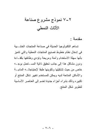 ‫٢-٧ ﻨﻤﻭﺫﺝ ﻤﺸﺭﻭﻉ ﺼﻨﺎﻋﺔ‬
                  ‫ﺍﻷﺜﺎﺙ ﺍﻟﻨﻤﻁﻲ‬

                                             ‫ﻤﻘﺩﻤﺔ :‬
‫ﺘﺴﺎﻫﻡ ﺍﻟﺘﻜﻨﻭﻟﻭﺠﻴﺎ ﺍﻟﺤﺩﻴﺜﺔ ﻓﻲ ﺼﻨﺎﻋﺔ ﺍﻟﻤﻨﺘﺠﺎﺕ ﺍﻟﺨﺸـﺒﻴﺔ‬
‫ﻓﻲ ﺇﺩﺨﺎل ﻨﻅﺎﻡ ﺨﻁﻭﻁ ﺘﺼﻨﻴﻊ ﺍﻟﻤﻨﺘﺠﺎﺕ ﺍﻟﻨﻤﻁﻴﺔ ﻭﺍﻟﺘﻲ ﺘﺘﻤﻴﺯ‬
‫ﺒﺄﻨﻬﺎ ﺴﻬﻠﺔ ﺍﻻﺴﺘﺨﺩﺍﻡ ﻭﺁﻤﻨﺔ ﻭﻤﺭﻴﺤﺔ ﻭﺘﺅﺩﻱ ﻭﻅﺎﺌﻔﻬﺎ ﺒﻜﻔـﺎﺀﺓ‬
‫ﻭﺩﻭﻥ ﻤﺸﺎﻜل ﻫﺫﺍ ﺇﻟﻰ ﺠﺎﻨﺏ ﺘﺤﻘﻴﻕ ﺫﺍﺘﻴﺔ ﺍﻟﻤﺴـﺘﻌﻤل ﺒﻭﺠـﻪ‬
‫ﺨﺎﺹ ﻤﻥ ﺤﻴﺙ ﺘﺸﻜﻴﻠﻬﺎ ﻭﺘﻜﻭﻴﻨﻬﺎ ﻁﺒﻘﺎ ﻹﺤﺘﻴﺎﺠﺎﺘـﻪ ﺍﻟﻤﺎﺩﻴـﺔ‬
‫ﻭﺍﻷﻤﺎﻜﻥ ﺍﻟﻤﺘﺎﺤﺔ ﻟﺩﻴﻪ ﻭﻴﻤﻜﻥ ﻟﻠﻤﺴﺘﺨﺩﻡ ﺘﻐﻴﻴﺭ ﺸﻜل ﺍﻟﻤﻨﺘﺞ ﺃﻭ‬
‫ﺘﻜﺒﻴﺭﻩ ﻭﺫﻟﻙ ﺒﺸﺭﺍﺀ ﺃﺠﺯﺍﺀ ﺠﺩﻴﺩﺓ ﺘﻀﻡ ﺇﻟﻰ ﺍﻟﻌﻨﺎﺼﺭ ﺍﻷﺴﺎﺴﻴﺔ‬
                                    ‫ﻟﺘﻁﻭﻴﺭ ﺸﻜل ﺍﻟﻤﻨﺘﺞ.‬




                      ‫- ٦٠٢ -‬
 