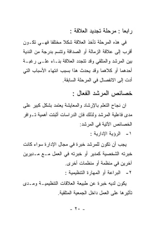 ‫ﺭﺍﺒﻌﺎ : ﻤﺭﺤﻠﺔ ﺘﺠﺩﻴﺩ ﺍﻟﻌﻼﻗﺔ :‬
‫ﻓﻲ ﻫﺫﻩ ﺍﻟﻤﺭﺤﻠﺔ ﺘﺄﺨﺫ ﺍﻟﻌﻼﻗﺔ ﺸﻜﻼ ﻤﺨﺘﻠﻔﺎ ﻓﻬـﻲ ﺘﻜـﻭﻥ‬
‫ﺃﻗﺭﺏ ﺇﻟﻰ ﻋﻼﻗﺔ ﺍﻟﺯﻤﺎﻟﺔ ﺃﻭ ﺍﻟﺼﺩﺍﻗﺔ ﻭﺘﺘﺴﻡ ﺒﺩﺭﺠﺔ ﻤﻥ ﺍﻟﻨﺩﻴﺔ‬
‫ﺒﻴﻥ ﺍﻟﻤﺭﺸﺩ ﻭﺍﻟﻤﺘﻠﻘﻲ ﻭﻗﺩ ﺘﺘﺠﺩﺩ ﺍﻟﻌﻼﻗﺔ ﺒﻨـﺎﺀ ﻋﻠـﻰ ﺭﻏﺒـﺔ‬
‫ﺃﺤﺩﻫﻤﺎ ﺃﻭ ﻜﻼﻫﻤﺎ ﻭﻗﺩ ﻴﺤﺩﺙ ﻫﺫﺍ ﺒﺴﺒﺏ ﺍﻨﺘﻬﺎﺀ ﺍﻷﺴﺒﺎﺏ ﺍﻟﺘﻲ‬
                   ‫ﺃﺩﺕ ﺇﻟﻰ ﺍﻻﻨﻔﺼﺎل ﻓﻲ ﺍﻟﻤﺭﺤﻠﺔ ﺍﻟﺴﺎﺒﻘﺔ.‬

                        ‫ﺨﺼﺎﺌﺹ ﺍﻟﻤﺭﺸﺩ ﺍﻟﻔﻌﺎل :‬
‫ﺍﻥ ﻨﺠﺎﺡ ﺍﻟﺘﻌﻠﻡ ﺒﺎﻹﺭﺸﺎﺩ ﻭﺍﻟﻤﻌﺎﻴﺸﺔ ﻴﻌﺘﻤﺩ ﺒﺸﻜل ﻜﺒﻴﺭ ﻋﻠﻰ‬
‫ﻤﺩﻯ ﻓﺎﻋﻠﻴﺔ ﺍﻟﻤﺭﺸﺩ ﻭﻟﺫﻟﻙ ﻓﺎﻥ ﺍﻟﺩﺭﺍﺴﺎﺕ ﺃﺜﺒﺘﺕ ﺃﻫﻤﻴﺔ ﺘـﻭﺍﻓﺭ‬
                            ‫ﺍﻟﺨﺼﺎﺌﺹ ﺍﻵﺘﻴﺔ ﻓﻲ ﺍﻟﻤﺭﺸﺩ:‬
                                  ‫١- ﺍﻟﺭﺅﻴﺔ ﺍﻹﺩﺍﺭﻴﺔ :‬
‫ﻴﺠﺏ ﺃﻥ ﺘﻜﻭﻥ ﻟﻠﻤﺭﺸﺩ ﺨﺒﺭﺓ ﻓﻲ ﻤﺠﺎل ﺍﻹﺩﺍﺭﺓ ﺴﻭﺍﺀ ﻜﺎﻨﺕ‬
‫ﺨﺒﺭﺘﻪ ﺍﻟﺸﺨﺼﻴﺔ ﻜﻤﺩﻴﺭ ﺃﻭ ﺨﺒﺭﺘﻪ ﻓﻲ ﺍﻟﻌﻤل ﻤـﻊ ﻤـﺩﻴﺭﻴﻥ‬
                     ‫ﺁﺨﺭﻴﻥ ﻓﻲ ﻤﻨﻅﻤﺔ ﺃﻭ ﻤﻨﻅﻤﺎﺕ ﺃﺨﺭﻯ.‬
                     ‫٢- ﺍﻟﺒﺭﺍﻋﺔ ﺃﻭ ﺍﻟﻤﻬﺎﺭﺓ ﺍﻟﺘﻨﻅﻴﻤﻴﺔ :‬
‫ﻴﻜﻭﻥ ﻟﺩﻴﻪ ﺨﺒﺭﺓ ﻋﻥ ﻁﺒﻴﻌﺔ ﺍﻟﻌﻼﻗﺎﺕ ﺍﻟﺘﻨﻅﻴﻤﻴـﺔ ﻭﻤـﺩﻯ‬
                 ‫ﺘﺄﺜﻴﺭﻫﺎ ﻋﻠﻰ ﺍﻟﻌﻤل ﺩﺍﺨل ﺍﻟﺠﻤﻌﻴﺔ ﺍﻟﻤﺘﻠﻘﻴﺔ.‬

                       ‫- ٠٢ -‬
 