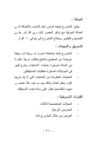 ‫ﺍﻟﻌﻤﺎﻟﺔ :‬
‫ﻴﺘﻤﻴﺯ ﺍﻟﻤﺸﺭﻭﻉ ﺒﺈﻴﺠﺎﺩ ﻓﺭﺹ ﻋﻤل ﻟﻠﺸﺒﺎﺏ ﺒﺎﻹﻀﺎﻓﺔ ﺇﻟـﻰ‬
‫ﺍﻟﻌﻤﺎﻟﺔ ﺍﻟﺤﺭﻓﻴﺔ ﻤﻊ ﺘﻭﺍﻓﺭ ﺍﻟﻌﻨﺼﺭ ﺍﻟﺒﺸـﺭﻱ ﺍﻟﻘـﺎﺩﺭ ﻋﻠـﻰ‬
  ‫ﺍﻟﺘﺼﻤﻴﻡ ﻭﺍﻟﺘﻁﻭﻴﺭ ﻭﻴﺤﺘﺎﺝ ﺍﻟﻤﺸﺭﻭﻉ ﺇﻟﻰ ﺤﻭﺍﻟﻲ ٠١ ﺃﻓﺭﺍﺩ.‬

                                ‫ﺍﻟﺘﺴﻭﻴﻕ ﻭﺍﻟﻤﺒﻴﻌﺎﺕ :‬
‫ﺍﻟﻤﺸﺭﻭﻉ ﻴﺘﺠﻪ ﺒﻤﻨﺘﺠﺎﺘﻪ ﺼﻭﺏ ﺸـﺭﻴﺤﺔ ﺘﺴـﻭﻴﻘﻴﺔ‬       ‫-‬
‫ﻋﺭﻴﻀﺔ ﻤﻥ ﺍﻟﻤﺠﺘﻤﻊ ﻭﺍﻟﻤﻨﺘﺞ ﻴﺘﻁﻠﺏ ﺩﺭﺠﺔ ﻋﺎﻟﻴـﺔ‬
‫ﻤﻥ ﺍﻟﻤﺘﺎﻨﺔ ﻟﻤﺴﺎﻴﺭﺓ ﻋﻤﻠﻴﺎﺕ ﺍﻻﺴﺘﺨﺩﺍﻡ ﻭﺘﻨﻭﻉ ﻜﺒﻴﺭ‬
      ‫ﻓﻲ ﺍﻟﻤﻭﺩﻴﻼﺕ ﻟﻤﺴﺎﻴﺭﺓ ﻤﺘﻁﻠﺒﺎﺕ ﺍﻟﻤﺴﺘﻬﻠﻜﻴﻥ.‬
‫ﺍﻟﻤﻨﺘﺠﺎﺕ ﺍﻟﻤﻘﺘﺭﺤﺔ ﻤﻥ ﺍﻟﻤﻨﺘﺠﺎﺕ ﺍﻟﺘﻲ ﻻ ﻴﺸـﺘﺭﻴﻬﺎ‬   ‫-‬
‫ﺍﻟﻔﺭﺩ ﺒﺤﻜﻡ ﺍﻟﻌﺎﺩﺓ ﻭﻟﺫﻟﻙ ﻴﺠـﺏ ﺇﻀـﺎﻓﺔ ﻋﻨﺎﺼـﺭ‬
 ‫ﻤﺒﻬﺭﺓ ﺒﺎﻟﺘﺼﻤﻴﻡ ﺘﻌﻤل ﻋﻠﻰ ﺯﻴﺎﺩﺓ ﺠﺫﺏ ﺍﻟﻤﺴﺘﻬﻠﻙ.‬

                                 ‫ﺍﻟﻘﻨﻭﺍﺕ ﺍﻟﺘﺴﻭﻴﻘﻴﺔ :‬
                   ‫ﺍﻟﻤﺤﻼﺕ ﺍﻟﻤﺘﺨﺼﺼﺔ ﻟﻸﺜﺎﺙ.‬       ‫-‬
                            ‫ﺍﻟﻤﻌﺎﺭﺽ ﺍﻟﻨﻭﻋﻴﺔ.‬    ‫-‬
               ‫ﺍﻟﻌﺭﺽ ﻤﻥ ﺨﻼل ﺍﻟﻤﺸﺭﻭﻉ ﺫﺍﺘﻪ.‬       ‫-‬



                      ‫- ٠١٢ -‬
 