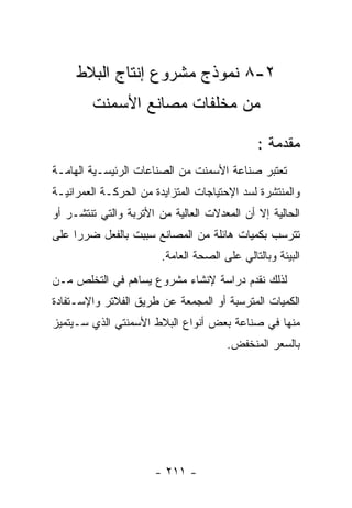 ‫٢-٨ ﻨﻤﻭﺫﺝ ﻤﺸﺭﻭﻉ ﺇﻨﺘﺎﺝ ﺍﻟﺒﻼﻁ‬
        ‫ﻤﻥ ﻤﺨﻠﻔﺎﺕ ﻤﺼﺎﻨﻊ ﺍﻷﺴﻤﻨﺕ‬

                                              ‫ﻤﻘﺩﻤﺔ :‬
‫ﺘﻌﺘﺒﺭ ﺼﻨﺎﻋﺔ ﺍﻷﺴﻤﻨﺕ ﻤﻥ ﺍﻟﺼﻨﺎﻋﺎﺕ ﺍﻟﺭﺌﻴﺴـﻴﺔ ﺍﻟﻬﺎﻤـﺔ‬
‫ﻭﺍﻟﻤﻨﺘﺸﺭﺓ ﻟﺴﺩ ﺍﻹﺤﺘﻴﺎﺠﺎﺕ ﺍﻟﻤﺘﺯﺍﻴﺩﺓ ﻤﻥ ﺍﻟﺤﺭﻜـﺔ ﺍﻟﻌﻤﺭﺍﻨﻴـﺔ‬
‫ﺍﻟﺤﺎﻟﻴﺔ ﺇﻻ ﺃﻥ ﺍﻟﻤﻌﺩﻻﺕ ﺍﻟﻌﺎﻟﻴﺔ ﻤﻥ ﺍﻷﺘﺭﺒﺔ ﻭﺍﻟﺘﻲ ﺘﻨﺘﺸـﺭ ﺃﻭ‬
‫ﺘﺘﺭﺴﺏ ﺒﻜﻤﻴﺎﺕ ﻫﺎﺌﻠﺔ ﻤﻥ ﺍﻟﻤﺼﺎﻨﻊ ﺴﺒﺒﺕ ﺒﺎﻟﻔﻌل ﻀﺭﺭﺍ ﻋﻠﻰ‬
                        ‫ﺍﻟﺒﻴﺌﺔ ﻭﺒﺎﻟﺘﺎﻟﻲ ﻋﻠﻰ ﺍﻟﺼﺤﺔ ﺍﻟﻌﺎﻤﺔ.‬
‫ﻟﺫﻟﻙ ﻨﻘﺩﻡ ﺩﺭﺍﺴﺔ ﻹﻨﺸﺎﺀ ﻤﺸﺭﻭﻉ ﻴﺴﺎﻫﻡ ﻓﻲ ﺍﻟﺘﺨﻠﺹ ﻤـﻥ‬
‫ﺍﻟﻜﻤﻴﺎﺕ ﺍﻟﻤﺘﺭﺴﺒﺔ ﺃﻭ ﺍﻟﻤﺠﻤﻌﺔ ﻋﻥ ﻁﺭﻴﻕ ﺍﻟﻔﻼﺘﺭ ﻭﺍﻹﺴـﺘﻔﺎﺩﺓ‬
‫ﻤﻨﻬﺎ ﻓﻲ ﺼﻨﺎﻋﺔ ﺒﻌﺽ ﺃﻨﻭﺍﻉ ﺍﻟﺒﻼﻁ ﺍﻷﺴﻤﻨﺘﻲ ﺍﻟﺫﻱ ﺴـﻴﺘﻤﻴﺯ‬
                                       ‫ﺒﺎﻟﺴﻌﺭ ﺍﻟﻤﻨﺨﻔﺽ.‬




                      ‫- ١١٢ -‬
 