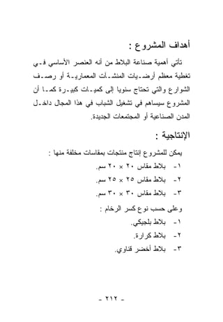 ‫ﺃﻫﺩﺍﻑ ﺍﻟﻤﺸﺭﻭﻉ :‬
‫ﺘﺄﺘﻲ ﺃﻫﻤﻴﺔ ﺼﻨﺎﻋﺔ ﺍﻟﺒﻼﻁ ﻤﻥ ﺃﻨﻪ ﺍﻟﻌﻨﺼﺭ ﺍﻷﺴﺎﺴﻲ ﻓـﻲ‬
‫ﺘﻐﻁﻴﺔ ﻤﻌﻅﻡ ﺃﺭﻀـﻴﺎﺕ ﺍﻟﻤﻨﺸـﺂﺕ ﺍﻟﻤﻌﻤﺎﺭﻴـﺔ ﺃﻭ ﺭﺼـﻑ‬
‫ﺍﻟﺸﻭﺍﺭﻉ ﻭﺍﻟﺘﻲ ﺘﺤﺘﺎﺝ ﺴﻨﻭﻴﺎ ﺇﻟﻰ ﻜﻤﻴـﺎﺕ ﻜﺒﻴـﺭﺓ ﻜﻤـﺎ ﺃﻥ‬
‫ﺍﻟﻤﺸﺭﻭﻉ ﺴﻴﺴﺎﻫﻡ ﻓﻲ ﺘﺸﻐﻴل ﺍﻟﺸﺒﺎﺏ ﻓﻲ ﻫﺫﺍ ﺍﻟﻤﺠﺎل ﺩﺍﺨـل‬
                  ‫ﺍﻟﻤﺩﻥ ﺍﻟﺼﻨﺎﻋﻴﺔ ﺃﻭ ﺍﻟﻤﺠﺘﻤﻌﺎﺕ ﺍﻟﺠﺩﻴﺩﺓ.‬

                                         ‫ﺍﻹﻨﺘﺎﺠﻴﺔ :‬
    ‫ﻴﻤﻜﻥ ﻟﻠﻤﺸﺭﻭﻉ ﺇﻨﺘﺎﺝ ﻤﻨﺘﺠﺎﺕ ﺒﻤﻘﺎﺴﺎﺕ ﻤﺨﻠﻔﺔ ﻤﻨﻬﺎ :‬
                    ‫١- ﺒﻼﻁ ﻤﻘﺎﺱ ٠٢ × ٠٢ ﺴﻡ.‬
                    ‫٢- ﺒﻼﻁ ﻤﻘﺎﺱ ٥٢ × ٥٢ ﺴﻡ.‬
                    ‫٣- ﺒﻼﻁ ﻤﻘﺎﺱ ٠٣ × ٠٣ ﺴﻡ.‬
                     ‫ﻭﻋﻠﻰ ﺤﺴﺏ ﻨﻭﻉ ﻜﺴﺭ ﺍﻟﺭﺨﺎﻡ :‬
                                ‫١- ﺒﻼﻁ ﺒﻠﺠﻴﻜﻲ.‬
                                 ‫٢- ﺒﻼﻁ ﻜﺭﺍﺭﺓ.‬
                          ‫٣- ﺒﻼﻁ ﺃﺨﻀﺭ ﻗﻨﺎﻭﻱ.‬




                     ‫- ٢١٢ -‬
 