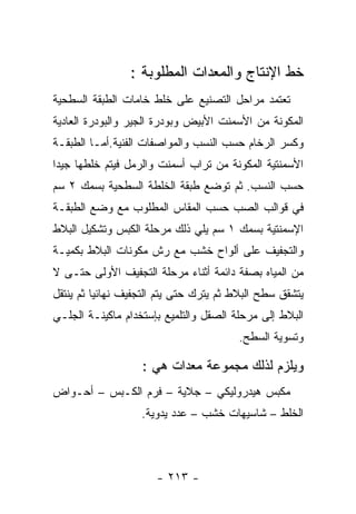 ‫ﺨﻁ ﺍﻹﻨﺘﺎﺝ ﻭﺍﻟﻤﻌﺩﺍﺕ ﺍﻟﻤﻁﻠﻭﺒﺔ :‬
‫ﺘﻌﺘﻤﺩ ﻤﺭﺍﺤل ﺍﻟﺘﺼﻨﻴﻊ ﻋﻠﻰ ﺨﻠﻁ ﺨﺎﻤﺎﺕ ﺍﻟﻁﺒﻘﺔ ﺍﻟﺴﻁﺤﻴﺔ‬
‫ﺍﻟﻤﻜﻭﻨﺔ ﻤﻥ ﺍﻷﺴﻤﻨﺕ ﺍﻷﺒﻴﺽ ﻭﺒﻭﺩﺭﺓ ﺍﻟﺠﻴﺭ ﻭﺍﻟﺒﻭﺩﺭﺓ ﺍﻟﻌﺎﺩﻴﺔ‬
‫ﻭﻜﺴﺭ ﺍﻟﺭﺨﺎﻡ ﺤﺴﺏ ﺍﻟﻨﺴﺏ ﻭﺍﻟﻤﻭﺍﺼﻔﺎﺕ ﺍﻟﻔﻨﻴﺔ.ﺃﻤـﺎ ﺍﻟﻁﺒﻘـﺔ‬
‫ﺍﻷﺴﻤﻨﺘﻴﺔ ﺍﻟﻤﻜﻭﻨﺔ ﻤﻥ ﺘﺭﺍﺏ ﺃﺴﻤﻨﺕ ﻭﺍﻟﺭﻤل ﻓﻴﺘﻡ ﺨﻠﻁﻬﺎ ﺠﻴﺩﺍ‬
‫ﺤﺴﺏ ﺍﻟﻨﺴﺏ. ﺜﻡ ﺘﻭﻀﻊ ﻁﺒﻘﺔ ﺍﻟﺨﻠﻁﺔ ﺍﻟﺴﻁﺤﻴﺔ ﺒﺴﻤﻙ ٢ ﺴﻡ‬
‫ﻓﻲ ﻗﻭﺍﻟﺏ ﺍﻟﺼﺏ ﺤﺴﺏ ﺍﻟﻤﻘﺎﺱ ﺍﻟﻤﻁﻠﻭﺏ ﻤﻊ ﻭﻀﻊ ﺍﻟﻁﺒﻘـﺔ‬
‫ﺍﻹﺴﻤﻨﺘﻴﺔ ﺒﺴﻤﻙ ١ ﺴﻡ ﻴﻠﻲ ﺫﻟﻙ ﻤﺭﺤﻠﺔ ﺍﻟﻜﺒﺱ ﻭﺘﺸﻜﻴل ﺍﻟﺒﻼﻁ‬
‫ﻭﺍﻟﺘﺠﻔﻴﻑ ﻋﻠﻰ ﺃﻟﻭﺍﺡ ﺨﺸﺏ ﻤﻊ ﺭﺵ ﻤﻜﻭﻨﺎﺕ ﺍﻟﺒﻼﻁ ﺒﻜﻤﻴـﺔ‬
‫ﻤﻥ ﺍﻟﻤﻴﺎﻩ ﺒﺼﻔﺔ ﺩﺍﺌﻤﺔ ﺃﺜﻨﺎﺀ ﻤﺭﺤﻠﺔ ﺍﻟﺘﺠﻔﻴﻑ ﺍﻷﻭﻟﻰ ﺤﺘـﻰ ﻻ‬
‫ﻴﺘﺸﻘﻕ ﺴﻁﺢ ﺍﻟﺒﻼﻁ ﺜﻡ ﻴﺘﺭﻙ ﺤﺘﻰ ﻴﺘﻡ ﺍﻟﺘﺠﻔﻴﻑ ﻨﻬﺎﺌﻴﺎ ﺜﻡ ﻴﻨﺘﻘل‬
‫ﺍﻟﺒﻼﻁ ﺇﻟﻰ ﻤﺭﺤﻠﺔ ﺍﻟﺼﻘل ﻭﺍﻟﺘﻠﻤﻴﻊ ﺒﺈﺴﺘﺨﺩﺍﻡ ﻤﺎﻜﻴﻨـﺔ ﺍﻟﺠﻠـﻲ‬
                                        ‫ﻭﺘﺴﻭﻴﺔ ﺍﻟﺴﻁﺢ.‬

                   ‫ﻭﻴﻠﺯﻡ ﻟﺫﻟﻙ ﻤﺠﻤﻭﻋﺔ ﻤﻌﺩﺍﺕ ﻫﻲ :‬
‫ﻤﻜﺒﺱ ﻫﻴﺩﺭﻭﻟﻴﻜﻲ – ﺠﻼﻴﺔ – ﻓﺭﻡ ﺍﻟﻜـﺒﺱ – ﺃﺤـﻭﺍﺽ‬
                   ‫ﺍﻟﺨﻠﻁ – ﺸﺎﺴﻴﻬﺎﺕ ﺨﺸﺏ – ﻋﺩﺩ ﻴﺩﻭﻴﺔ.‬



                      ‫- ٣١٢ -‬
 