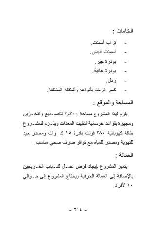 ‫ﺍﻟﺨﺎﻤﺎﺕ :‬
                                 ‫ﺘﺭﺍﺏ ﺃﺴﻤﻨﺕ.‬      ‫-‬
                                 ‫ﺃﺴﻤﻨﺕ ﺃﺒﻴﺽ.‬      ‫-‬
                                   ‫ﺒﻭﺩﺭﺓ ﺠﻴﺭ.‬     ‫-‬
                                  ‫ﺒﻭﺩﺭﺓ ﻋﺎﺩﻴﺔ.‬    ‫-‬
                                         ‫ﺭﻤل.‬     ‫-‬
           ‫ﻜﺴﺭ ﺍﻟﺭﺨﺎﻡ ﺒﺄﻨﻭﺍﻋﻪ ﻭﺃﺸﻜﺎﻟﻪ ﺍﻟﻤﺨﺘﻠﻔﺔ.‬   ‫-‬

                                   ‫ﺍﻟﻤﺴﺎﺤﺔ ﻭﺍﻟﻤﻭﻗﻊ :‬
‫ﻴﻠﺯﻡ ﻟﻬﺫﺍ ﺍﻟﻤﺸﺭﻭﻉ ﻤﺴﺎﺤﺔ ٠٠٣ﻡ٢ ﻟﻠﺘﺼـﻨﻴﻊ ﻭﺍﻟﺘﺨـﺯﻴﻥ‬
‫ﻭﻤﺠﻬﺯﺓ ﺒﻘﻭﺍﻋﺩ ﺨﺭﺴﺎﻨﻴﺔ ﻟﺘﺜﺒﻴﺕ ﺍﻟﻤﻌﺩﺍﺕ ﻭﻴﻠـﺯﻡ ﻟﻠﻤﺸـﺭﻭﻉ‬
‫ﻁﺎﻗﺔ ﻜﻬﺭﺒﺎﺌﻴﺔ ٠٨٣ ﻓﻭﻟﺕ ﺒﻘﺩﺭﺓ ٥١ ﻙ. ﻭﺍﺕ ﻭﻤﺼﺩﺭ ﺠﻴﺩ‬
     ‫ﻟﻠﺘﻬﻭﻴﺔ ﻭﻤﺼﺩﺭ ﻟﻠﻤﻴﺎﻩ ﻤﻊ ﺘﻭﺍﻓﺭ ﺼﺭﻑ ﺼﺤﻲ ﻤﻨﺎﺴﺏ.‬

                                              ‫ﺍﻟﻌﻤﺎﻟﺔ :‬
‫ﻴﺘﻤﻴﺯ ﺍﻟﻤﺸﺭﻭﻉ ﺒﺈﻴﺠﺎﺩ ﻓﺭﺹ ﻋﻤـل ﻟﺸـﺒﺎﺏ ﺍﻟﺨـﺭﻴﺠﻴﻥ‬
‫ﺒﺎﻹﻀﺎﻓﺔ ﺇﻟﻰ ﺍﻟﻌﻤﺎﻟﺔ ﺍﻟﺤﺭﻓﻴﺔ ﻭﻴﺤﺘﺎﺝ ﺍﻟﻤﺸﺭﻭﻉ ﺇﻟﻰ ﺤـﻭﺍﻟﻲ‬
                                             ‫٠١ ﻷﻓﺭﺍﺩ.‬



                      ‫- ٤١٢ -‬
 