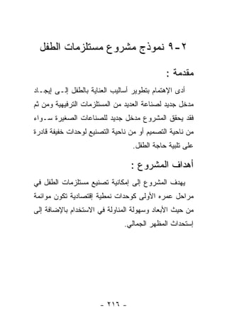 ‫٢-٩ ﻨﻤﻭﺫﺝ ﻤﺸﺭﻭﻉ ﻤﺴﺘﻠﺯﻤﺎﺕ ﺍﻟﻁﻔل‬

                                             ‫ﻤﻘﺩﻤﺔ :‬
‫ﺃﺩﻯ ﺍﻹﻫﺘﻤﺎﻡ ﺒﺘﻁﻭﻴﺭ ﺃﺴﺎﻟﻴﺏ ﺍﻟﻌﻨﺎﻴﺔ ﺒﺎﻟﻁﻔل ﺇﻟـﻰ ﺇﻴﺠـﺎﺩ‬
‫ﻤﺩﺨل ﺠﺩﻴﺩ ﻟﺼﻨﺎﻋﺔ ﺍﻟﻌﺩﻴﺩ ﻤﻥ ﺍﻟﻤﺴﺘﻠﺯﻤﺎﺕ ﺍﻟﺘﺭﻓﻴﻬﻴﺔ ﻭﻤﻥ ﺜﻡ‬
‫ﻓﻘﺩ ﻴﺤﻘﻕ ﺍﻟﻤﺸﺭﻭﻉ ﻤﺩﺨل ﺠﺩﻴﺩ ﻟﻠﺼﻨﺎﻋﺎﺕ ﺍﻟﺼﻐﻴﺭﺓ ﺴـﻭﺍﺀ‬
‫ﻤﻥ ﻨﺎﺤﻴﺔ ﺍﻟﺘﺼﻤﻴﻡ ﺃﻭ ﻤﻥ ﻨﺎﺤﻴﺔ ﺍﻟﺘﺼﻨﻴﻊ ﻟﻭﺤﺩﺍﺕ ﺨﻔﻴﻔﺔ ﻗﺎﺩﺭﺓ‬
                                  ‫ﻋﻠﻰ ﺘﻠﺒﻴﺔ ﺤﺎﺠﺔ ﺍﻟﻁﻔل.‬

                                 ‫ﺃﻫﺩﺍﻑ ﺍﻟﻤﺸﺭﻭﻉ :‬
‫ﻴﻬﺩﻑ ﺍﻟﻤﺸﺭﻭﻉ ﺇﻟﻰ ﺇﻤﻜﺎﻨﻴﺔ ﺘﺼﻨﻴﻊ ﻤﺴﺘﻠﺯﻤﺎﺕ ﺍﻟﻁﻔل ﻓﻲ‬
‫ﻤﺭﺍﺤل ﻋﻤﺭﻩ ﺍﻷﻭﻟﻰ ﻜﻭﺤﺩﺍﺕ ﻨﻤﻁﻴﺔ ﺇﻗﺘﺼﺎﺩﻴﺔ ﺘﻜﻭﻥ ﻤﻭﺍﺌﻤﺔ‬
‫ﻤﻥ ﺤﻴﺙ ﺍﻷﺒﻌﺎﺩ ﻭﺴﻬﻭﻟﺔ ﺍﻟﻤﻨﺎﻭﻟﺔ ﻓﻲ ﺍﻻﺴﺘﺨﺩﺍﻡ ﺒﺎﻹﻀﺎﻓﺔ ﺇﻟﻰ‬
                               ‫ﺇﺴﺘﺤﺩﺍﺙ ﺍﻟﻤﻅﻬﺭ ﺍﻟﺠﻤﺎﻟﻲ.‬




                      ‫- ٦١٢ -‬
 