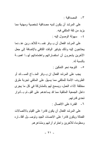 ‫٣- ﺍﻟﻤﺼﺩﺍﻗﻴﺔ :‬
‫ﻋﻠﻰ ﺍﻟﻤﺭﺸﺩ ﺃﻥ ﻴﻜﻭﻥ ﻟﺩﻴﻪ ﻤﺼﺩﺍﻗﻴﺔ ﺸﺨﺼﻴﺔ ﻭﻤﻬﻨﻴﺔ ﻤﻤﺎ‬
                                 ‫ﻴﺯﻴﺩ ﻤﻥ ﺜﻘﺔ ﺍﻟﻤﺘﻠﻘﻲ ﻓﻴﻪ.‬
                              ‫٤- ﺴﻬﻭﻟﺔ ﺍﻟﻭﺼﻭل ﺇﻟﻴﻪ :‬
‫ﻋﻠﻰ ﺍﻟﻤﺭﺸﺩ ﺍﻟﻔﻌﺎل ﺃﻥ ﻴـﻭﻓﺭ ﻨﻔﺴـﻪ ﻟﻠﻶﺨـﺭﻴﻥ ﻋﻨـﺩﻤﺎ‬
‫ﻴﺤﺘﺎﺠﻭﻥ ﺇﻟﻴﻪ ﻭﺫﻟﻙ ﺒﺘﻭﻓﻴﺭ ﺍﻟﻭﻗﺕ ﺍﻟﻜﺎﻓﻲ ﺒﺎﻹﻀﺎﻓﺔ ﺇﻟﻰ ﺠﻌل‬
‫ﺍﻵﺨﺭﻴﻥ ﻴﺸﻌﺭﻭﻥ ﺃﻥ ﺍﺴﺘﻔﺴﺎﺭﺍﺘﻬﻡ ﻭﺍﻫﺘﻤﺎﻤﺎﺘﻬﻡ ﻟﻬـﺎ ﺍﻫﻤﻴـﺔ‬
                                              ‫ﺒﺎﻟﻨﺴﺒﺔ ﻟﻪ.‬
                              ‫٥- ﺍﻟﺘﻭﺠﻪ ﻨﺤﻭ ﺍﻟﺘﻤﻜﻴﻥ :‬
‫ﻴﺠﺏ ﻋﻠﻰ ﺍﻟﻤﺭﺸﺩ ﺍﻟﻔﻌﺎل ﺍﻥ ﻴـﻭﻓﺭ ﺍﻟﻤﻨـﺎﺥ ﺍﻟﻤﺴـﺎﻨﺩ ﺃﻭ‬
‫ﺍﻟﻅﺭﻭﻑ ﺍﻵﻤﻨﺔ ﻟﻠﻤﺘﻠﻘﻲ ﻤﻤﺎ ﻴﺴﻬل ﻋﻠﻰ ﺍﻟﻤﺘﻠﻘﻲ ﺘﺠﺭﺒﺔ ﻁﺭﻕ‬
‫ﻤﺨﺘﻠﻔﺔ ﻷﺩﺍﺀ ﺍﻟﻌﻤل، ﻭﻴﺴﻤﺢ ﻟﻬﻡ ﺒﺎﻟﻤﺸﺎﺭﻜﺔ ﻓﻲ ﻜل ﻤﺎ ﻴﺠﺭﻯ‬
‫ﺩﺍﺨل ﺍﻟﺠﻤﻌﻴﺔ ﺍﻟﻤﺘﻠﻘﻴﺔ ﻤﻤﺎ ﻗﺩ ﻴﺴﺎﻋﺩﻫﻡ ﻋﻠﻰ ﺍﻟﻘﻴـﺎﻡ ﺒـﺄﺩﻭﺍﺭ‬
                                           ‫ﺘﺤﺩﻯ ﻗﺩﺭﺘﻬﻡ.‬
                             ‫٦- ﺍﻟﻘﺩﺭﺓ ﻋﻠﻰ ﺍﻻﺘﺼﺎل :‬
‫ﻋﻠﻰ ﺍﻟﻤﺭﺸﺩ ﺍﻟﻔﻌﺎل ﺃﻥ ﻴﻜﻭﻥ ﻗﺎﺩﺭﺍ ﻋﻠﻰ ﺍﻟﻘﻴﺎﻡ ﺒﺎﻻﺘﺼﺎﻻﺕ‬
‫ﺍﻟﻔﻌﺎﻟﺔ ﻭﻴﻜﻭﻥ ﻗﺎﺩﺭﺍ ﻋﻠﻰ ﺍﻻﻨﺼﺎﺕ ﺍﻟﺠﻴﺩ ﻭﺘﻭﺼـﻴل ﺃﻓﻜـﺎﺭﻩ‬
             ‫ﻭﻤﻌﻠﻭﻤﺎﻩ ﻟﻶﺨﺭﻴﻥ ﻭﺍﺤﺘﺭﺍﻡ ﺁﺭﺍﺌﻬﻡ ﻭﻤﺸﺎﻋﺭﻫﻡ.‬

                        ‫- ١٢ -‬
 