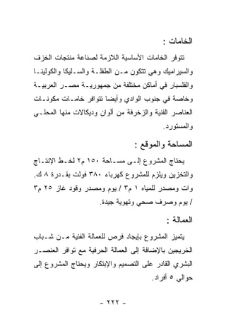 ‫ﺍﻟﺨﺎﻤﺎﺕ :‬
‫ﺘﺘﻭﻓﺭ ﺍﻟﺨﺎﻤﺎﺕ ﺍﻷﺴﺎﺴﻴﺔ ﺍﻟﻼﺯﻤﺔ ﻟﺼﻨﺎﻋﺔ ﻤﻨﺘﺠﺎﺕ ﺍﻟﺨﺯﻑ‬
‫ﻭﺍﻟﺴﻴﺭﺍﻤﻴﻙ ﻭﻫﻲ ﺘﺘﻜﻭﻥ ﻤـﻥ ﺍﻟﻁﻔﻠـﺔ ﻭﺍﻟﺴـﻠﻴﻜﺎ ﻭﺍﻟﻜﻭﻟﻴﻨـﺎ‬
‫ﻭﺍﻟﻔﻠﺴﺒﺎﺭ ﻓﻲ ﺃﻤﺎﻜﻥ ﻤﺨﺘﻠﻔﺔ ﻤﻥ ﺠﻤﻬﻭﺭﻴـﺔ ﻤﺼـﺭ ﺍﻟﻌﺭﺒﻴـﺔ‬
‫ﻭﺨﺎﺼﺔ ﻓﻲ ﺠﻨﻭﺏ ﺍﻟﻭﺍﺩﻱ ﻭﺃﻴﻀﺎ ﺘﺘﻭﺍﻓﺭ ﺨﺎﻤـﺎﺕ ﻤﻜﻭﻨـﺎﺕ‬
‫ﺍﻟﻌﻨﺎﺼﺭ ﺍﻟﻔﻨﻴﺔ ﻭﺍﻟﺯﺨﺭﻓﺔ ﻤﻥ ﺃﻟﻭﺍﻥ ﻭﺩﻴﻜﺎﻻﺕ ﻤﻨﻬﺎ ﺍﻟﻤﺤﻠـﻲ‬
                                           ‫ﻭﺍﻟﻤﺴﺘﻭﺭﺩ.‬

                                 ‫ﺍﻟﻤﺴﺎﺤﺔ ﻭﺍﻟﻤﻭﻗﻊ :‬
‫ﻴﺤﺘﺎﺝ ﺍﻟﻤﺸﺭﻭﻉ ﺇﻟـﻰ ﻤﺴـﺎﺤﺔ ٠٥١ ﻡ٢ ﻟﺨـﻁ ﺍﻹﻨﺘـﺎﺝ‬
‫ﻭﺍﻟﺘﺨﺯﻴﻥ ﻭﻴﻠﺯﻡ ﻟﻠﻤﺸﺭﻭﻉ ﻜﻬﺭﺒﺎﺀ ٠٨٣ ﻓﻭﻟﺕ ﺒﻘـﺩﺭﺓ ٨ ﻙ.‬
‫ﻭﺍﺕ ﻭﻤﺼﺩﺭ ﻟﻠﻤﻴﺎﻩ ١ ﻡ٣ / ﻴﻭﻡ ﻭﻤﺼﺩﺭ ﻭﻗﻭﺩ ﻏﺎﺯ ٥٢ ﻡ٣‬
                     ‫/ ﻴﻭﻡ ﻭﺼﺭﻑ ﺼﺤﻲ ﻭﺘﻬﻭﻴﺔ ﺠﻴﺩﺓ.‬

                                            ‫ﺍﻟﻌﻤﺎﻟﺔ :‬
‫ﻴﺘﻤﻴﺯ ﺍﻟﻤﺸﺭﻭﻉ ﺒﺈﻴﺠﺎﺩ ﻓﺭﺹ ﻟﻠﻌﻤﺎﻟﺔ ﺍﻟﻔﻨﻴﺔ ﻤـﻥ ﺸـﺒﺎﺏ‬
‫ﺍﻟﺨﺭﻴﺠﻴﻥ ﺒﺎﻹﻀﺎﻓﺔ ﺇﻟﻰ ﺍﻟﻌﻤﺎﻟﺔ ﺍﻟﺤﺭﻓﻴﺔ ﻤﻊ ﺘﻭﺍﻓﺭ ﺍﻟﻌﻨﺼـﺭ‬
‫ﺍﻟﺒﺸﺭﻱ ﺍﻟﻘﺎﺩﺭ ﻋﻠﻰ ﺍﻟﺘﺼﻤﻴﻡ ﻭﺍﻹﺒﺘﻜﺎﺭ ﻭﻴﺤﺘﺎﺝ ﺍﻟﻤﺸﺭﻭﻉ ﺇﻟﻰ‬
                                       ‫ﺤﻭﺍﻟﻲ ٥ ﺃﻓﺭﺍﺩ.‬


                      ‫- ٢٢٢ -‬
 