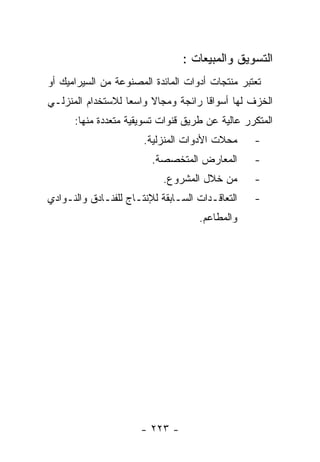 ‫ﺍﻟﺘﺴﻭﻴﻕ ﻭﺍﻟﻤﺒﻴﻌﺎﺕ :‬
‫ﺘﻌﺘﺒﺭ ﻤﻨﺘﺠﺎﺕ ﺃﺩﻭﺍﺕ ﺍﻟﻤﺎﺌﺩﺓ ﺍﻟﻤﺼﻨﻭﻋﺔ ﻤﻥ ﺍﻟﺴﻴﺭﺍﻤﻴﻙ ﺃﻭ‬
‫ﺍﻟﺨﺯﻑ ﻟﻬﺎ ﺃﺴﻭﺍﻗﺎ ﺭﺍﺌﺠﺔ ﻭﻤﺠﺎﻻ ﻭﺍﺴﻌﺎ ﻟﻼﺴﺘﺨﺩﺍﻡ ﺍﻟﻤﻨﺯﻟـﻲ‬
      ‫ﺍﻟﻤﺘﻜﺭﺭ ﻋﺎﻟﻴﺔ ﻋﻥ ﻁﺭﻴﻕ ﻗﻨﻭﺍﺕ ﺘﺴﻭﻴﻘﻴﺔ ﻤﺘﻌﺩﺩﺓ ﻤﻨﻬﺎ:‬
                       ‫ﻤﺤﻼﺕ ﺍﻷﺩﻭﺍﺕ ﺍﻟﻤﻨﺯﻟﻴﺔ.‬     ‫-‬
                         ‫ﺍﻟﻤﻌﺎﺭﺽ ﺍﻟﻤﺘﺨﺼﺼﺔ.‬       ‫-‬
                            ‫ﻤﻥ ﺨﻼل ﺍﻟﻤﺸﺭﻭﻉ.‬      ‫-‬
‫ﺍﻟﺘﻌﺎﻗـﺩﺍﺕ ﺍﻟﺴـﺎﺒﻘﺔ ﻟﻺﻨﺘـﺎﺝ ﻟﻠﻔﻨـﺎﺩﻕ ﻭﺍﻟﻨـﻭﺍﺩﻱ‬
    ‫ـ‬        ‫ـ‬       ‫ـ‬         ‫ـ‬       ‫ـ‬         ‫-‬
                                    ‫ﻭﺍﻟﻤﻁﺎﻋﻡ.‬




                      ‫- ٣٢٢ -‬
 