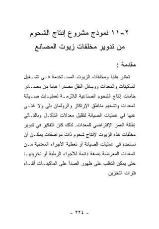 ‫٢-١١ ﻨﻤﻭﺫﺝ ﻤﺸﺭﻭﻉ ﺇﻨﺘﺎﺝ ﺍﻟﺸﺤﻭﻡ‬
     ‫ﻤﻥ ﺘﺩﻭﻴﺭ ﻤﺨﻠﻔﺎﺕ ﺯﻴﻭﺕ ﺍﻟﻤﺼﺎﻨﻊ‬

                                             ‫ﻤﻘﺩﻤﺔ :‬
‫ﺘﻌﺘﺒﺭ ﺒﻘﺎﻴﺎ ﻭﻤﺨﻠﻔﺎﺕ ﺍﻟﺯﻴﻭﺕ ﺍﻟﻤﺴـﺘﺨﺩﻤﺔ ﻓـﻲ ﺘﺸـﻐﻴل‬
‫ﺍﻟﻤﺎﻜﻴﻨﺎﺕ ﻭﺍﻟﻤﻌﺩﺍﺕ ﻭﻭﺴﺎﺌل ﺍﻟﻨﻘل ﻤﺼﺩﺭﺍ ﻫﺎﻤﺎ ﻤﻥ ﻤﺼـﺎﺩﺭ‬
‫ﺨﺎﻤﺎﺕ ﺇﻨﺘﺎﺝ ﺍﻟﺸﺤﻭﻡ ﺍﻟﺼﻨﺎﻋﻴﺔ ﺍﻟﻼﺯﻤـﺔ ﻟﻌﻤﻠﻴـﺎﺕ ﺼـﻴﺎﻨﺔ‬
‫ﺍﻟﻤﻌﺩﺍﺕ ﻭﺘﺸﺤﻴﻡ ﻤﻨﺎﻁﻕ ﺍﻹﺭﺘﻜﺎﺯ ﻭﺍﻟﺭﻭﻟﻤﺎﻥ ﺒﻠﻰ ﻭﻻ ﻏﻨـﻰ‬
‫ﻋﻨﻬﺎ ﻓﻲ ﻋﻤﻠﻴﺎﺕ ﺍﻟﺼﻴﺎﻨﺔ ﻟﺘﻘﻠﻴل ﻤﻌﺩﻻﺕ ﺍﻟﺘﺂﻜـل ﻭﺒﺎﻟﺘـﺎﻟﻲ‬
‫ﺇﻁﺎﻟﺔ ﺍﻟﻌﻤﺭ ﺍﻹﻓﺘﺭﺍﻀﻲ ﻟﻠﻤﻌﺩﺍﺕ. ﻟﺫﻟﻙ ﻜﺎﻥ ﺍﻟﺘﻔﻜﻴﺭ ﻓﻲ ﺘﺩﻭﻴﺭ‬
‫ﻤﺨﻠﻔﺎﺕ ﻫﺫﻩ ﺍﻟﺯﻴﻭﺕ ﻹﻨﺘﺎﺝ ﺸﺤﻭﻡ ﺫﺍﺕ ﻤﻭﺍﺼﻔﺎﺕ ﻴﻤﻜـﻥ ﺃﻥ‬
‫ﺘﺴﺘﺨﺩﻡ ﻓﻲ ﻋﻤﻠﻴﺎﺕ ﺍﻟﺼﻴﺎﻨﺔ ﺃﻭ ﺘﻐﻁﻴﺔ ﺍﻷﺠﺯﺍﺀ ﺍﻟﻤﻌﺩﻨﻴﺔ ﻤـﻥ‬
‫ﺍﻟﻤﻌﺩﺍﺕ ﺍﻟﻤﻌﺭﻀﺔ ﺒﺼﻔﺔ ﺩﺍﺌﻤﺔ ﻟﻸﺠﻭﺍﺀ ﺍﻟﺭﻁﺒﺔ ﺃﻭ ﺘﺨﺯﻴﻨﻬـﺎ‬
‫ﺤﺘﻰ ﻴﻤﻜﻥ ﺍﻟﺘﻐﻠﺏ ﻋﻠﻰ ﻅﻬﻭﺭ ﺍﻟﺼﺩﺃ ﻋﻠﻰ ﺍﻟﻤﺎﻜﻴﻨـﺎﺕ ﺃﺜﻨـﺎﺀ‬
                                         ‫ﻓﺘﺭﺍﺕ ﺍﻟﺘﺨﺯﻴﻥ‬




                      ‫- ٤٢٢ -‬
 