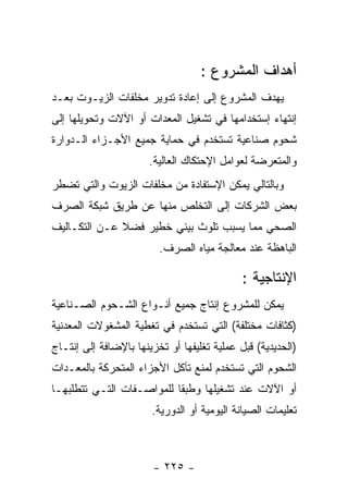 ‫ﺃﻫﺩﺍﻑ ﺍﻟﻤﺸﺭﻭﻉ :‬
‫ﻴﻬﺩﻑ ﺍﻟﻤﺸﺭﻭﻉ ﺇﻟﻰ ﺇﻋﺎﺩﺓ ﺘﺩﻭﻴﺭ ﻤﺨﻠﻔﺎﺕ ﺍﻟﺯﻴـﻭﺕ ﺒﻌـﺩ‬
‫ﺇﻨﺘﻬﺎﺀ ﺇﺴﺘﺨﺩﺍﻤﻬﺎ ﻓﻲ ﺘﺸﻐﻴل ﺍﻟﻤﻌﺩﺍﺕ ﺃﻭ ﺍﻵﻻﺕ ﻭﺘﺤﻭﻴﻠﻬﺎ ﺇﻟﻰ‬
‫ﺸﺤﻭﻡ ﺼﻨﺎﻋﻴﺔ ﺘﺴﺘﺨﺩﻡ ﻓﻲ ﺤﻤﺎﻴﺔ ﺠﻤﻴﻊ ﺍﻷﺠـﺯﺍﺀ ﺍﻟـﺩﻭﺍﺭﺓ‬
                       ‫ﻭﺍﻟﻤﺘﻌﺭﻀﺔ ﻟﻌﻭﺍﻤل ﺍﻹﺤﺘﻜﺎﻙ ﺍﻟﻌﺎﻟﻴﺔ.‬
‫ﻭﺒﺎﻟﺘﺎﻟﻲ ﻴﻤﻜﻥ ﺍﻹﺴﺘﻔﺎﺩﺓ ﻤﻥ ﻤﺨﻠﻔﺎﺕ ﺍﻟﺯﻴﻭﺕ ﻭﺍﻟﺘﻲ ﺘﻀﻁﺭ‬
‫ﺒﻌﺽ ﺍﻟﺸﺭﻜﺎﺕ ﺇﻟﻰ ﺍﻟﺘﺨﻠﺹ ﻤﻨﻬﺎ ﻋﻥ ﻁﺭﻴﻕ ﺸﺒﻜﺔ ﺍﻟﺼﺭﻑ‬
‫ﺍﻟﺼﺤﻲ ﻤﻤﺎ ﻴﺴﺒﺏ ﺘﻠﻭﺙ ﺒﻴﺌﻲ ﺨﻁﻴﺭ ﻓﻀﻼ ﻋـﻥ ﺍﻟﺘﻜـﺎﻟﻴﻑ‬
                         ‫ﺍﻟﺒﺎﻫﻅﺔ ﻋﻨﺩ ﻤﻌﺎﻟﺠﺔ ﻤﻴﺎﻩ ﺍﻟﺼﺭﻑ.‬

                                             ‫ﺍﻹﻨﺘﺎﺠﻴﺔ :‬
‫ﻴﻤﻜﻥ ﻟﻠﻤﺸﺭﻭﻉ ﺇﻨﺘﺎﺝ ﺠﻤﻴﻊ ﺃﻨـﻭﺍﻉ ﺍﻟﺸـﺤﻭﻡ ﺍﻟﺼـﻨﺎﻋﻴﺔ‬
‫)ﻜﺜﺎﻓﺎﺕ ﻤﺨﺘﻠﻔﺔ( ﺍﻟﺘﻲ ﺘﺴﺘﺨﺩﻡ ﻓﻲ ﺘﻐﻁﻴﺔ ﺍﻟﻤﺸﻐﻭﻻﺕ ﺍﻟﻤﻌﺩﻨﻴﺔ‬
‫)ﺍﻟﺤﺩﻴﺩﻴﺔ( ﻗﺒل ﻋﻤﻠﻴﺔ ﺘﻐﻠﻴﻔﻬﺎ ﺃﻭ ﺘﺨﺯﻴﻨﻬﺎ ﺒﺎﻹﻀﺎﻓﺔ ﺇﻟﻰ ﺇﻨﺘـﺎﺝ‬
‫ﺍﻟﺸﺤﻭﻡ ﺍﻟﺘﻲ ﺘﺴﺘﺨﺩﻡ ﻟﻤﻨﻊ ﺘﺂﻜل ﺍﻷﺠﺯﺍﺀ ﺍﻟﻤﺘﺤﺭﻜﺔ ﺒﺎﻟﻤﻌـﺩﺍﺕ‬
‫ﺃﻭ ﺍﻵﻻﺕ ﻋﻨﺩ ﺘﺸﻐﻴﻠﻬﺎ ﻭﻁﺒﻘﺎ ﻟﻠﻤﻭﺍﺼـﻔﺎﺕ ﺍﻟﺘـﻲ ﺘﺘﻁﻠﺒﻬـﺎ‬
                       ‫ﺘﻌﻠﻴﻤﺎﺕ ﺍﻟﺼﻴﺎﻨﺔ ﺍﻟﻴﻭﻤﻴﺔ ﺃﻭ ﺍﻟﺩﻭﺭﻴﺔ.‬



                        ‫- ٥٢٢ -‬
 