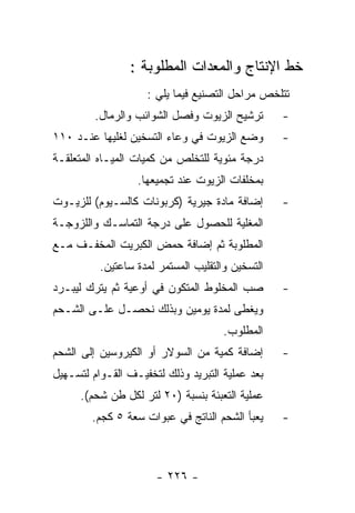 ‫ﺨﻁ ﺍﻹﻨﺘﺎﺝ ﻭﺍﻟﻤﻌﺩﺍﺕ ﺍﻟﻤﻁﻠﻭﺒﺔ :‬
                    ‫ﺘﺘﻠﺨﺹ ﻤﺭﺍﺤل ﺍﻟﺘﺼﻨﻴﻊ ﻓﻴﻤﺎ ﻴﻠﻲ :‬
         ‫ﺘﺭﺸﻴﺢ ﺍﻟﺯﻴﻭﺕ ﻭﻓﺼل ﺍﻟﺸﻭﺍﺌﺏ ﻭﺍﻟﺭﻤﺎل.‬       ‫-‬
‫ﻭﻀﻊ ﺍﻟﺯﻴﻭﺕ ﻓﻲ ﻭﻋﺎﺀ ﺍﻟﺘﺴﺨﻴﻥ ﻟﻐﻠﻴﻬﺎ ﻋﻨـﺩ ٠١١‬        ‫-‬
‫ﺩﺭﺠﺔ ﻤﺌﻭﻴﺔ ﻟﻠﺘﺨﻠﺹ ﻤﻥ ﻜﻤﻴﺎﺕ ﺍﻟﻤﻴـﺎﻩ ﺍﻟﻤﺘﻌﻠﻘـﺔ‬
                  ‫ﺒﻤﺨﻠﻔﺎﺕ ﺍﻟﺯﻴﻭﺕ ﻋﻨﺩ ﺘﺠﻤﻴﻌﻬﺎ.‬
‫ﺇﻀﺎﻓﺔ ﻤﺎﺩﺓ ﺠﻴﺭﻴﺔ )ﻜﺭﺒﻭﻨﺎﺕ ﻜﺎﻟﺴـﻴﻭﻡ( ﻟﻠﺯﻴـﻭﺕ‬       ‫-‬
‫ﺍﻟﻤﻐﻠﻴﺔ ﻟﻠﺤﺼﻭل ﻋﻠﻰ ﺩﺭﺠﺔ ﺍﻟﺘﻤﺎﺴـﻙ ﻭﺍﻟﻠﺯﻭﺠـﺔ‬
‫ﺍﻟﻤﻁﻠﻭﺒﺔ ﺜﻡ ﺇﻀﺎﻓﺔ ﺤﻤﺽ ﺍﻟﻜﺒﺭﻴﺕ ﺍﻟﻤﺨﻔـﻑ ﻤـﻊ‬
          ‫ﺍﻟﺘﺴﺨﻴﻥ ﻭﺍﻟﺘﻘﻠﻴﺏ ﺍﻟﻤﺴﺘﻤﺭ ﻟﻤﺩﺓ ﺴﺎﻋﺘﻴﻥ.‬
‫ﺼﺏ ﺍﻟﻤﺨﻠﻭﻁ ﺍﻟﻤﺘﻜﻭﻥ ﻓﻲ ﺃﻭﻋﻴﺔ ﺜﻡ ﻴﺘﺭﻙ ﻟﻴﺒـﺭﺩ‬        ‫-‬
‫ﻭﻴﻐﻁﻰ ﻟﻤﺩﺓ ﻴﻭﻤﻴﻥ ﻭﺒﺫﻟﻙ ﻨﺤﺼـل ﻋﻠـﻰ ﺍﻟﺸـﺤﻡ‬
                                      ‫ﺍﻟﻤﻁﻠﻭﺏ.‬
‫ﺇﻀﺎﻓﺔ ﻜﻤﻴﺔ ﻤﻥ ﺍﻟﺴﻭﻻﺭ ﺃﻭ ﺍﻟﻜﻴﺭﻭﺴﻴﻥ ﺇﻟﻰ ﺍﻟﺸﺤﻡ‬       ‫-‬
‫ﺒﻌﺩ ﻋﻤﻠﻴﺔ ﺍﻟﺘﺒﺭﻴﺩ ﻭﺫﻟﻙ ﻟﺘﺨﻔﻴـﻑ ﺍﻟﻘـﻭﺍﻡ ﻟﺘﺴـﻬﻴل‬
      ‫ﻋﻤﻠﻴﺔ ﺍﻟﺘﻌﺒﺌﺔ ﺒﻨﺴﺒﺔ )٠٢ ﻟﺘﺭ ﻟﻜل ﻁﻥ ﺸﺤﻡ(.‬
        ‫ﻴﻌﺒﺄ ﺍﻟﺸﺤﻡ ﺍﻟﻨﺎﺘﺞ ﻓﻲ ﻋﺒﻭﺍﺕ ﺴﻌﺔ ٥ ﻜﺠﻡ.‬     ‫-‬



                      ‫- ٦٢٢ -‬
 