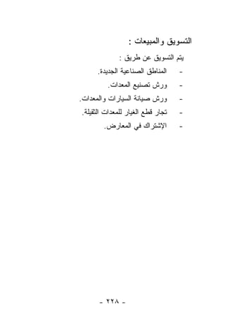 ‫ﺍﻟﺘﺴﻭﻴﻕ ﻭﺍﻟﻤﺒﻴﻌﺎﺕ :‬
              ‫ﻴﺘﻡ ﺍﻟﺘﺴﻭﻴﻕ ﻋﻥ ﻁﺭﻴﻕ :‬
     ‫ﺍﻟﻤﻨﺎﻁﻕ ﺍﻟﺼﻨﺎﻋﻴﺔ ﺍﻟﺠﺩﻴﺩﺓ.‬     ‫-‬
         ‫ﻭﺭﺵ ﺘﺼﻨﻴﻊ ﺍﻟﻤﻌﺩﺍﺕ.‬        ‫-‬
‫ﻭﺭﺵ ﺼﻴﺎﻨﺔ ﺍﻟﺴﻴﺎﺭﺍﺕ ﻭﺍﻟﻤﻌﺩﺍﺕ.‬       ‫-‬
‫ﺘﺠﺎﺭ ﻗﻁﻊ ﺍﻟﻐﻴﺎﺭ ﻟﻠﻤﻌﺩﺍﺕ ﺍﻟﺜﻘﻴﻠﺔ.‬   ‫-‬
        ‫ﺍﻹﺸﺘﺭﺍﻙ ﻓﻲ ﺍﻟﻤﻌﺎﺭﺽ.‬        ‫-‬




      ‫- ٨٢٢ -‬
 