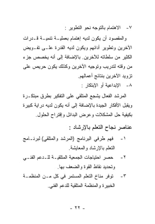 ‫٧- ﺍﻻﻫﺘﻤﺎﻡ ﺒﺎﻟﺘﻭﺠﻪ ﻨﺤﻭ ﺍﻟﺘﻁﻭﻴﺭ :‬
‫ﻭﺍﻟﻤﻘﺼﻭﺩ ﺃﻥ ﻴﻜﻭﻥ ﻟﺩﻴﻪ ﺇﻫﺘﻤﺎﻡ ﺒﻌﻤﻠﻴـﺔ ﺘﻨﻤﻴـﺔ ﻗـﺩﺭﺍﺕ‬
‫ﺍﻵﺨﺭﻴﻥ ﻭﺘﻁﻭﻴﺭ ﺃﺩﺍﺌﻬﻡ ﻭﻴﻜﻭﻥ ﻟﺩﻴﻪ ﺍﻟﻘﺩﺭﺓ ﻋﻠـﻰ ﺘﻔـﻭﻴﺽ‬
‫ﺍﻟﻜﺜﻴﺭ ﻤﻥ ﺴﻠﻁﺎﺘﻪ ﻟﻶﺨﺭﻴﻥ. ﺒﺎﻹﻀﺎﻓﺔ ﺇﻟﻰ ﺃﻨﻪ ﻴﺨﺼﺹ ﺠﺯﺀ‬
‫ﻤﻥ ﻭﻗﺘﻪ ﻟﺘﺩﺭﻴﺏ ﻭﺘﻭﺠﻴﻪ ﺍﻵﺨﺭﻴﻥ ﻭﻜﺫﻟﻙ ﻴﻜﻭﻥ ﺤﺭﻴﺹ ﻋﻠﻰ‬
                             ‫ﺘﺯﻭﻴﺩ ﺍﻵﺨﺭﻴﻥ ﺒﻨﺘﺎﺌﺞ ﺃﻋﻤﺎﻟﻬﻡ.‬
                               ‫٨- ﺍﻹﺒﺩﺍﻋﻴﺔ ﺃﻭ ﺍﻹﺒﺘﻜﺎﺭ :‬
‫ﺍﻟﻤﺭﺸﺩ ﺍﻟﻔﻌﺎل ﻴﺸﺠﻊ ﺍﻟﻤﺘﻠﻘﻲ ﻋﻠﻰ ﺍﻟﺘﻔﻜﻴﺭ ﺒﻁﺭﻕ ﻤﺒﺘﻜـﺭﺓ‬
‫ﻭﻴﻘﺒل ﺍﻷﻓﻜﺎﺭ ﺍﻟﺠﻴﺩﺓ ﺒﺎﻹﻀﺎﻓﺔ ﺇﻟﻰ ﺃﻨﻪ ﻴﻜﻭﻥ ﻟﺩﻴﻪ ﺩﺭﺍﻴﺔ ﻜﺒﻴﺭﺓ‬
      ‫ﺒﻜﻴﻔﻴﺔ ﺤل ﺍﻟﻤﺸﻜﻼﺕ ﻭﻋﺭﺽ ﺍﻟﺒﺩﺍﺌل ﻭﺇﻗﺘﺭﺍﺡ ﺍﻟﺤﻠﻭل.‬

                        ‫ﻋﻨﺎﺼﺭ ﻨﺠﺎﺡ ﺍﻟﺘﻌﻠﻡ ﺒﺎﻹﺭﺸﺎﺩ :‬
‫ﻓﻬﻡ ﻁﺭﻓﻲ ﺍﻟﺒﺭﻨﺎﻤﺞ )ﺍﻟﻤﺭﺸﺩ ﻭﺍﻟﻤﺘﻠﻘﻲ( ﻟﺒﺭﻨـﺎﻤﺞ‬         ‫١-‬
                       ‫ﺍﻟﺘﻌﻠﻡ ﺒﺎﻹﺭﺸﺎﺩ ﻭﺍﻟﻤﻌﺎﻴﺸﺔ.‬
‫ﺤﺼﺭ ﺍﺤﺘﻴﺎﺠﺎﺕ ﺍﻟﺠﻤﻌﻴﺔ ﺍﻟﻤﺘﻠﻘﻴـﺔ ﻟﻠـﺩﻋﻡ ﺍﻟﻔﻨـﻲ‬         ‫٢-‬
                 ‫ﻭﺘﺤﺩﻴﺩ ﻨﻘﺎﻁ ﺍﻟﻘﻭﺓ ﻭﺍﻟﻀﻌﻑ ﺒﻬﺎ.‬
‫ﺘﻭﻓﺭ ﻤﻨﺎﺥ ﺍﻟﺘﻌﻠﻡ ﺍﻟﻤﺴﺘﻤﺭ ﻓﻲ ﻜل ﻤـﻥ ﺍﻟﻤﻨﻅﻤـﺔ‬          ‫٣-‬
            ‫ﺍﻟﺨﺒﻴﺭﺓ ﻭﺍﻟﻤﻨﻅﻤﺔ ﺍﻟﻤﺘﻠﻘﻴﺔ ﻟﻠﺩﻋﻡ ﺍﻟﻔﻨﻲ.‬


                        ‫- ٢٢ -‬
 