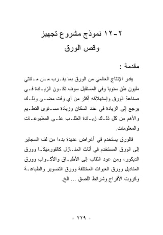 ‫٢-٢١ ﻨﻤﻭﺫﺝ ﻤﺸﺭﻭﻉ ﺘﺠﻬﻴﺯ‬
                  ‫ﻭﻗﺹ ﺍﻟﻭﺭﻕ‬

                                           ‫ﻤﻘﺩﻤﺔ :‬
‫ﻴﻘﺩﺭ ﺍﻹﻨﺘﺎﺝ ﺍﻟﻌﺎﻟﻤﻲ ﻤﻥ ﺍﻟﻭﺭﻕ ﺒﻤﺎ ﻴﻘـﺭﺏ ﻤـﻥ ﻤـﺎﺌﺘﻲ‬
‫ﻤﻠﻴﻭﻥ ﻁﻥ ﺴﻨﻭﻴﺎ ﻭﻓﻲ ﺍﻟﻤﺴﺘﻘﺒل ﺴﻭﻑ ﺘﻜـﻭﻥ ﺍﻟﺯﻴـﺎﺩﺓ ﻓـﻲ‬
‫ﺼﻨﺎﻋﺔ ﺍﻟﻭﺭﻕ ﻭﺇﺴﺘﻬﻼﻜﻪ ﺃﻜﺜﺭ ﻤﻥ ﺃﻱ ﻭﻗﺕ ﻤﻀـﻰ ﻭﺫﻟـﻙ‬
‫ﻴﺭﺠﻊ ﺇﻟﻰ ﺍﻟﺯﻴﺎﺩﺓ ﻓﻲ ﻋﺩﺩ ﺍﻟﺴﻜﺎﻥ ﻭﺯﻴﺎﺩﺓ ﻤﺴـﺘﻭﻯ ﺍﻟﺘﻌﻠـﻴﻡ‬
‫ﻭﺍﻷﻫﻡ ﻤﻥ ﻜل ﺫﻟـﻙ ﺯﻴـﺎﺩﺓ ﺍﻟﻁﻠـﺏ ﻋﻠـﻰ ﺍﻟﻤﻁﺒﻭﻋـﺎﺕ‬
                                          ‫ﻭﺍﻟﻤﻌﻠﻭﻤﺎﺕ.‬
‫ﻓﺎﻟﻭﺭﻕ ﻴﺴﺘﺨﺩﻡ ﻓﻲ ﺃﻏﺭﺍﺽ ﻋﺩﻴﺩﺓ ﺒﺩﺀﺍ ﻤﻥ ﻟﻑ ﺍﻟﺴﺠﺎﻴﺭ‬
‫ﺇﻟﻰ ﺍﻟﻭﺭﻕ ﺍﻟﻤﺴﺘﺨﺩﻡ ﻓﻲ ﺃﺜﺎﺙ ﺍﻟﻤﻨـﺎﺯل ﻜﺎﻟﻔﻭﺭﻤﻴﻜـﺎ ﻭﻭﺭﻕ‬
‫ﺍﻟﺩﻴﻜﻭﺭ، ﻭﻤﻥ ﻋﻭﺩ ﺍﻟﺜﻘﺎﺏ ﺇﻟﻰ ﺍﻷﻁﺒـﺎﻕ ﻭﺍﻷﻜـﻭﺍﺏ ﻭﻭﺭﻕ‬
‫ﺍﻟﻤﻨﺎﺩﻴل ﻭﻭﺭﻕ ﺍﻟﻌﺒﻭﺍﺕ ﺍﻟﻤﺨﺘﻠﻔﺔ ﻭﻭﺭﻕ ﺍﻟﺘﺼﻭﻴﺭ ﻭﺍﻟﻁﺒﺎﻋـﺔ‬
                 ‫ﻭﻜﺭﻭﺕ ﺍﻷﻓﺭﺍﺡ ﻭﺸﺭﺍﺌﻁ ﺍﻟﻠﺼﻕ … ﺍﻟﺦ.‬




                     ‫- ٩٢٢ -‬
 