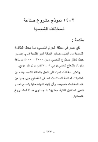 ‫٢-٤١ ﻨﻤﻭﺫﺝ ﻤﺸﺭﻭﻉ ﺼﻨﺎﻋﺔ‬
              ‫ﺍﻟﺴﺨﺎﻨﺎﺕ ﺍﻟﺸﻤﺴﻴﺔ‬

                                            ‫ﻤﻘﺩﻤﺔ :‬
‫ﺘﻘﻊ ﻤﺼﺭ ﻓﻲ ﻤﻨﻁﻘﺔ ﺍﻟﺤﺯﺍﻡ ﺍﻟﺸﻤﺴﻲ، ﻤﻤﺎ ﻴﺠﻌل ﺍﻟﻁﺎﻗـﺔ‬
‫ﺍﻟﺸﻤﺴﻴﺔ ﻤﻥ ﺃﻓﻀل ﻤﺼﺎﺩﺭ ﺍﻟﻁﺎﻗﺔ ﺍﻟﻐﻴﺭ ﺘﻘﻠﻴﺩﻴﺔ ﻓـﻲ ﻤﺼـﺭ‬
‫ﺤﻴﺙ ﺘﻤﺘﺎﺯ ﺒﺴﻁﻭﻉ ﺍﻟﺸﻤﺴﻲ ﻤـﻥ ٠٠٠٣ – ٠٠٠٤ ﺴـﺎﻋﺔ‬
  ‫ﺴﻨﻭﻴﺎ ﻭﺒﺈﺸﻌﺎﻉ ﺸﻤﺴﻲ ﻴﻭﻤﻲ ٥ – ٧ ﻙ.ﻭ.ﺱ/ ﻤﺘﺭ ﻤﺭﺒﻊ.‬
‫ﻭﺘﻌﺘﺒﺭ ﺴﺨﺎﻨﺎﺕ ﺍﻟﻤﻴﺎﻩ ﺍﻟﺘﻲ ﺘﻌﻤل ﺒﺎﻟﻁﺎﻗﺔ ﺍﻟﺸﻤﺴـﻴﺔ ﻤـﻥ‬
‫ﺍﻟﻤﻨﺘﺠﺎﺕ ﺍﻟﻤﻼﺌﻤﺔ ﻟﻠﺼﻨﺎﻋﺎﺕ ﺍﻟﺼﻐﻴﺭﺓ ﻟﺘﺼﻨﻴﻊ ﺠﻴل ﺠﺩﻴﺩ ﻤﻥ‬
‫ﻫﺫﻩ ﺍﻟﺴﺨﺎﻨﺎﺕ ﺨﺼﻭﺼﺎ ﻭﺃﻥ ﺇﺘﺠﺎﻩ ﺍﻟﺩﻭﻟﺔ ﺤﺎﻟﻴﺎ ﻴﺘﺴـﻊ ﻨﺤـﻭ‬
‫ﺘﻌﻤﻴﺭ ﺍﻟﻤﻨﺎﻁﻕ ﺍﻟﻨﺎﺌﻴﺔ، ﻤﻤﺎ ﻴﺅﻜـﺩ ﺠـﺩﻭﻯ ﻫـﺫﺍ ﺍﻟﻤﺸـﺭﻭﻉ‬
                                             ‫ﺍﻗﺘﺼﺎﺩﻴﺎ.‬




                      ‫- ٧٣٢ -‬
 