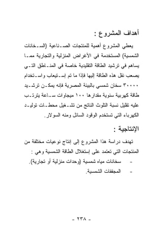 ‫ﺃﻫﺩﺍﻑ ﺍﻟﻤﺸﺭﻭﻉ :‬
‫ﻴﻌﻁﻲ ﺍﻟﻤﺸﺭﻭﻉ ﺃﻫﻤﻴﺔ ﻟﻠﻤﻨﺘﺠﺎﺕ ﺍﻟﺼـﻨﺎﻋﻴﺔ )ﺍﻟﺴـﺨﺎﻨﺎﺕ‬
‫ﺍﻟﺸﻤﺴﻴﺔ( ﺍﻟﻤﺴﺘﺨﺩﻤﺔ ﻓﻲ ﺍﻷﻏﺭﺍﺽ ﺍﻟﻤﻨﺯﻟﻴﺔ ﻭﺍﻟﺘﺠﺎﺭﻴﺔ ﻤﻤـﺎ‬
‫ﻴﺴﺎﻫﻡ ﻓﻲ ﺘﺭﺸﻴﺩ ﺍﻟﻁﺎﻗﺔ ﺍﻟﺘﻘﻠﻴﺩﻴﺔ ﺨﺎﺼﺔ ﻓﻲ ﺍﻟﻤﻨـﺎﻁﻕ ﺍﻟﺘـﻲ‬
‫ﻴﺼﻌﺏ ﻨﻘل ﻫﺫﻩ ﺍﻟﻁﺎﻗﺔ ﺇﻟﻴﻬﺎ ﻓﺈﺫﺍ ﻤﺎ ﺘﻡ ﺇﺴـﺘﻴﻌﺎﺏ ﻭﺍﺴـﺘﺨﺩﺍﻡ‬
‫٠٠٠٠٣ ﺴﺨﺎﻥ ﺸﻤﺴﻲ ﺒﺎﻟﺒﻴﺌﺔ ﺍﻟﻤﺼﺭﻴﺔ ﻓﺈﻨﻪ ﻴﻤﻜـﻥ ﺘﺭﺸـﻴﺩ‬
‫ﻁﺎﻗﺔ ﻜﻬﺭﺒﻴﺔ ﺴﻨﻭﻴﺔ ﻤﻘﺩﺍﺭﻫﺎ ٠٠١ ﻤﻴﺠﺎﻭﺍﺕ ﺴـﺎﻋﺔ ﻴﺘﺭﺘـﺏ‬
‫ﻋﻠﻴﻪ ﺘﻘﻠﻴل ﻨﺴﺒﺔ ﺍﻟﺘﻠﻭﺙ ﺍﻟﻨﺎﺘﺞ ﻤﻥ ﺘﺸـﻐﻴل ﻤﺤﻁـﺎﺕ ﺘﻭﻟﻴـﺩ‬
         ‫ﺍﻟﻜﻬﺭﺒﺎﺀ ﺍﻟﺘﻲ ﺘﺴﺘﺨﺩﻡ ﺍﻟﻭﻗﻭﺩ ﺍﻟﺴﺎﺌل ﻭﻤﻨﻪ ﺍﻟﺴﻭﻻﺭ.‬

                                           ‫ﺍﻹﻨﺘﺎﺠﻴﺔ :‬
‫ﺘﻬﺩﻑ ﺩﺭﺍﺴﺔ ﻫﺫﺍ ﺍﻟﻤﺸﺭﻭﻉ ﺇﻟﻰ ﺇﻨﺘﺎﺝ ﻨﻭﻋﻴﺎﺕ ﻤﺨﺘﻠﻔﺔ ﻤﻥ‬
   ‫ﺍﻟﻤﻨﺘﺠﺎﺕ ﺍﻟﺘﻲ ﺘﻌﺘﻤﺩ ﻋﻠﻰ ﺇﺴﺘﻐﻼل ﺍﻟﻁﺎﻗﺔ ﺍﻟﺸﻤﺴﻴﺔ ﻭﻫﻲ :‬
  ‫ﺴﺨﺎﻨﺎﺕ ﻤﻴﺎﻩ ﺸﻤﺴﻴﺔ )ﻭﺤﺩﺍﺕ ﻤﻨﺯﻟﻴﺔ ﺃﻭ ﺘﺠﺎﺭﻴﺔ(.‬      ‫-‬
                             ‫ﺍﻟﻤﺠﻔﻔﺎﺕ ﺍﻟﺸﻤﺴﻴﺔ.‬     ‫-‬




                      ‫- ٨٣٢ -‬
 