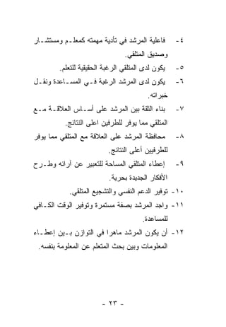 ‫ﻓﺎﻋﻠﻴﺔ ﺍﻟﻤﺭﺸﺩ ﻓﻲ ﺘﺄﺩﻴﺔ ﻤﻬﻤﺘﻪ ﻜﻤﻌﻠـﻡ ﻭﻤﺴﺘﺸـﺎﺭ‬       ‫٤-‬
                                 ‫ﻭﺼﺩﻴﻕ ﺍﻟﻤﺘﻠﻘﻲ.‬
        ‫ﻴﻜﻭﻥ ﻟﺩﻯ ﺍﻟﻤﺘﻠﻘﻲ ﺍﻟﺭﻏﺒﺔ ﺍﻟﺤﻘﻴﻘﻴﺔ ﻟﻠﺘﻌﻠﻡ.‬   ‫٥-‬
‫ﻴﻜﻭﻥ ﻟﺩﻯ ﺍﻟﻤﺭﺸﺩ ﺍﻟﺭﻏﺒﺔ ﻓـﻲ ﺍﻟﻤﺴـﺎﻋﺩﺓ ﻭﻨﻘـل‬         ‫٦-‬
                                         ‫ﺨﺒﺭﺍﺘﻪ.‬
‫ﺒﻨﺎﺀ ﺍﻟﺜﻘﺔ ﺒﻴﻥ ﺍﻟﻤﺭﺸﺩ ﻋﻠﻰ ﺃﺴـﺎﺱ ﺍﻟﻌﻼﻗـﺔ ﻤـﻊ‬        ‫٧-‬
          ‫ﺍﻟﻤﺘﻠﻘﻲ ﻤﻤﺎ ﻴﻭﻓﺭ ﻟﻠﻁﺭﻓﻴﻥ ﺍﻋﻠﻰ ﺍﻟﻨﺘﺎﺌﺞ.‬
‫ﻤﺤﺎﻓﻅﺔ ﺍﻟﻤﺭﺸﺩ ﻋﻠﻰ ﺍﻟﻌﻼﻗﺔ ﻤﻊ ﺍﻟﻤﺘﻠﻘﻲ ﻤﻤﺎ ﻴﻭﻓﺭ‬       ‫٨-‬
                          ‫ﻟﻠﻁﺭﻓﻴﻴﻥ ﺃﻋﻠﻰ ﺍﻟﻨﺘﺎﺌﺞ.‬
‫ﺇﻋﻁﺎﺀ ﺍﻟﻤﺘﻠﻘﻲ ﺍﻟﻤﺴﺎﺤﺔ ﻟﻠﺘﻌﺒﻴﺭ ﻋﻥ ﺁﺭﺍﺌﻪ ﻭﻁـﺭﺡ‬       ‫٩-‬
                          ‫ﺍﻷﻓﻜﺎﺭ ﺍﻟﺠﺩﻴﺩﺓ ﺒﺤﺭﻴﺔ.‬
            ‫٠١- ﺘﻭﻓﻴﺭ ﺍﻟﺩﻋﻡ ﺍﻟﻨﻔﺴﻲ ﻭﺍﻟﺘﺸﺠﻴﻊ ﺍﻟﻤﺘﻠﻘﻲ.‬
‫١١- ﻭﺍﺠﺩ ﺍﻟﻤﺭﺸﺩ ﺒﺼﻔﺔ ﻤﺴﺘﻤﺭﺓ ﻭﺘﻭﻓﻴﺭ ﺍﻟﻭﻗﺕ ﺍﻟﻜـﺎﻓﻲ‬
                                       ‫ﻟﻠﻤﺴﺎﻋﺩﺓ.‬
‫٢١- ﺃﻥ ﻴﻜﻭﻥ ﺍﻟﻤﺭﺸﺩ ﻤﺎﻫﺭﺍ ﻓﻲ ﺍﻟﺘﻭﺍﺯﻥ ﺒـﻴﻥ ﺇﻋﻁـﺎﺀ‬
 ‫ﺍﻟﻤﻌﻠﻭﻤﺎﺕ ﻭﺒﻴﻥ ﺒﺤﺙ ﺍﻟﻤﺘﻌﻠﻡ ﻋﻥ ﺍﻟﻤﻌﻠﻭﻤﺔ ﺒﻨﻔﺴﻪ.‬




                        ‫- ٣٢ -‬
 