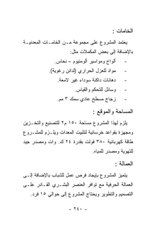 ‫ﺍﻟﺨﺎﻤﺎﺕ :‬
‫ﻴﻌﺘﻤﺩ ﺍﻟﻤﺸﺭﻭﻉ ﻋﻠﻰ ﻤﺠﻤﻭﻋﺔ ﻤـﻥ ﺍﻟﺨﺎﻤـﺎﺕ ﺍﻟﻤﻌﺩﻨﻴـﺔ‬
                      ‫ﺒﺎﻹﻀﺎﻓﺔ ﺇﻟﻰ ﺒﻌﺽ ﺍﻟﻤﻜﻤﻼﺕ ﻤﺜل:‬
              ‫ﺃﻟﻭﺍﺡ ﻭﻤﻭﺍﺴﻴﺭ ﺃﻟﻭﻤﻨﻴﻭﻡ – ﻨﺤﺎﺱ.‬     ‫-‬
            ‫ﻤﻭﺍﺩ ﻟﻠﻌﺯل ﺍﻟﺤﺭﺍﺭﻱ )ﻟﺩﺍﺌﻥ ﺭﻏﻭﻴﺔ(.‬    ‫-‬
                ‫ﺩﻫﺎﻨﺎﺕ ﺩﺍﻜﻨﺔ ﺴﻭﺩﺍﺀ ﻏﻴﺭ ﻻﻤﻌﺔ.‬     ‫-‬
                        ‫ﻭﺴﺎﺌل ﻟﻠﺘﺤﻜﻡ ﻭﺍﻟﻘﻴﺎﺱ.‬    ‫-‬
                ‫ﺯﺠﺎﺝ ﻤﺴﻁﺢ ﻋﺎﺩﻱ ﺴﻤﻙ ٣ ﻤﻡ.‬         ‫-‬

                                 ‫ﺍﻟﻤﺴﺎﺤﺔ ﻭﺍﻟﻤﻭﻗﻊ :‬
‫ﻴﻠﺯﻡ ﻟﻬﺫﺍ ﺍﻟﻤﺸﺭﻭﻉ ﻤﺴﺎﺤﺔ ٠٥١ ﻡ٢ ﻟﻠﺘﺼﻨﻴﻊ ﻭﺍﻟﺘﺨـﺯﻴﻥ‬
‫ﻭﻤﺠﻬﺯﺓ ﺒﻘﻭﺍﻋﺩ ﺨﺭﺴﺎﻨﻴﺔ ﻟﺘﺜﺒﻴﺕ ﺍﻟﻤﻌﺩﺍﺕ ﻭﻴﻠـﺯﻡ ﻟﻠﻤﺸـﺭﻭﻉ‬
‫ﻁﺎﻗﺔ ﻜﻬﺭﺒﺎﺌﻴﺔ ٠٨٣ ﻓﻭﻟﺕ ﺒﻘﺩﺭﺓ ٤٢ ﻙ. ﻭﺍﺕ ﻭﻤﺼﺩﺭ ﺠﻴﺩ‬
                                 ‫ﻟﻠﺘﻬﻭﻴﺔ ﻭﻤﺼﺩﺭ ﻟﻠﻤﻴﺎﻩ.‬

                                            ‫ﺍﻟﻌﻤﺎﻟﺔ :‬
‫ﻴﺘﻤﻴﺯ ﺍﻟﻤﺸﺭﻭﻉ ﺒﺈﻴﺠﺎﺩ ﻓﺭﺹ ﻋﻤل ﻟﻠﺸﺒﺎﺏ ﺒﺎﻹﻀﺎﻓﺔ ﺇﻟـﻰ‬
‫ﺍﻟﻌﻤﺎﻟﺔ ﺍﻟﺤﺭﻓﻴﺔ ﻤﻊ ﺘﻭﺍﻓﺭ ﺍﻟﻌﻨﺼﺭ ﺍﻟﺒﺸـﺭﻱ ﺍﻟﻘـﺎﺩﺭ ﻋﻠـﻰ‬
   ‫ﺍﻟﺘﺼﻤﻴﻡ ﻭﺍﻟﺘﻁﻭﻴﺭ ﻭﻴﺤﺘﺎﺝ ﺍﻟﻤﺸﺭﻭﻉ ﺇﻟﻰ ﺤﻭﺍﻟﻲ ٥١ ﻓﺭﺩ.‬

                     ‫- ٠٤٢ -‬
 