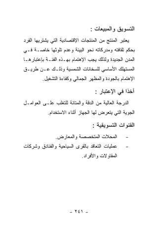 ‫ﺍﻟﺘﺴﻭﻴﻕ ﻭﺍﻟﻤﺒﻴﻌﺎﺕ :‬
‫ﻴﻌﺘﺒﺭ ﺍﻟﻤﻨﺘﺞ ﻤﻥ ﺍﻟﻤﻨﺘﺠﺎﺕ ﺍﻹﻗﺘﺼﺎﺩﻴﺔ ﺍﻟﺘﻲ ﻴﺸﺘﺭﻴﻬﺎ ﺍﻟﻔﺭﺩ‬
‫ﺒﺤﻜﻡ ﺜﻘﺎﻓﺘﻪ ﻭﻤﺩﺭﻜﺎﺘﻪ ﻨﺤﻭ ﺍﻟﺒﻴﺌﺔ ﻭﻋﺩﻡ ﺘﻠﻭﺜﻬﺎ ﺨﺎﺼـﺔ ﻓـﻲ‬
‫ﺍﻟﻤﺩﻥ ﺍﻟﺠﺩﻴﺩﺓ ﻭﻟﺫﻟﻙ ﻴﺠﺏ ﺍﻹﻫﺘﻤﺎﻡ ﺒﻬـﺫﻩ ﺍﻟﻔﺌـﺔ ﺒﺈﻋﺘﺒﺎﺭﻫـﺎ‬
‫ﺍﻟﻤﺴﺘﻬﻠﻙ ﺍﻷﺴﺎﺴﻲ ﻟﻠﺴﺨﺎﻨﺎﺕ ﺍﻟﺸﻤﺴﻴﺔ ﻭﺫﻟـﻙ ﻋـﻥ ﻁﺭﻴـﻕ‬
         ‫ﺍﻹﻫﺘﻤﺎﻡ ﺒﺎﻟﺠﻭﺩﺓ ﻭﺍﻟﻤﻅﻬﺭ ﺍﻟﺠﻤﺎﻟﻲ ﻭﻜﻔﺎﺀﺓ ﺍﻟﺘﺸﻐﻴل.‬

                                    ‫ﺁﺨﺫﺍ ﻓﻲ ﺍﻹﻋﺘﺒﺎﺭ :‬
‫ﺍﻟﺩﺭﺠﺔ ﺍﻟﻌﺎﻟﻴﺔ ﻤﻥ ﺍﻟﺩﻗﺔ ﻭﺍﻟﻤﺘﺎﻨﺔ ﻟﻠﺘﻐﻠﺏ ﻋﻠـﻰ ﺍﻟﻌﻭﺍﻤـل‬
            ‫ﺍﻟﺠﻭﻴﺔ ﺍﻟﺘﻲ ﻴﺘﻌﺭﺽ ﻟﻬﺎ ﺍﻟﺠﻬﺎﺯ ﺃﺜﻨﺎﺀ ﺍﻻﺴﺘﺨﺩﺍﻡ.‬

                                  ‫ﺍﻟﻘﻨﻭﺍﺕ ﺍﻟﺘﺴﻭﻴﻘﻴﺔ :‬
                ‫ﺍﻟﻤﺤﻼﺕ ﺍﻟﻤﺘﺨﺼﺼﺔ ﻭﺍﻟﻤﻌﺎﺭﺽ.‬          ‫-‬
‫ﻋﻤﻠﻴﺎﺕ ﺍﻟﺘﻌﺎﻗﺩ ﺒﺎﻟﻘﺭﻯ ﺍﻟﺴﻴﺎﺤﻴﺔ ﻭﺍﻟﻔﻨﺎﺩﻕ ﻭﺸﺭﻜﺎﺕ‬     ‫-‬
                             ‫ﺍﻟﻤﻘﺎﻭﻻﺕ ﻭﺍﻷﻓﺭﺍﺩ.‬




                       ‫- ١٤٢ -‬
 