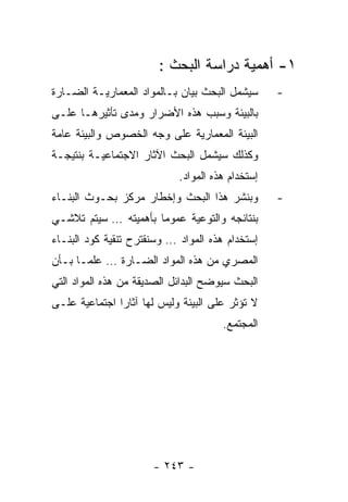 ‫١- ﺃﻫﻤﻴﺔ ﺩﺭﺍﺴﺔ ﺍﻟﺒﺤﺙ :‬
‫ﺴﻴﺸﻤل ﺍﻟﺒﺤﺙ ﺒﻴﺎﻥ ﺒـﺎﻟﻤﻭﺍﺩ ﺍﻟﻤﻌﻤﺎﺭﻴـﺔ ﺍﻟﻀـﺎﺭﺓ‬      ‫-‬
‫ﺒﺎﻟﺒﻴﺌﺔ ﻭﺴﺒﺏ ﻫﺫﻩ ﺍﻷﻀﺭﺍﺭ ﻭﻤﺩﻯ ﺘﺄﺜﻴﺭﻫـﺎ ﻋﻠـﻰ‬
‫ﺍﻟﺒﻴﺌﺔ ﺍﻟﻤﻌﻤﺎﺭﻴﺔ ﻋﻠﻰ ﻭﺠﻪ ﺍﻟﺨﺼﻭﺹ ﻭﺍﻟﺒﻴﺌﺔ ﻋﺎﻤﺔ‬
‫ﻭﻜﺫﻟﻙ ﺴﻴﺸﻤل ﺍﻟﺒﺤﺙ ﺍﻵﺜﺎﺭ ﺍﻻﺠﺘﻤﺎﻋﻴـﺔ ﺒﻨﺘﻴﺠـﺔ‬
                            ‫ﺇﺴﺘﺨﺩﺍﻡ ﻫﺫﻩ ﺍﻟﻤﻭﺍﺩ.‬
‫ﻭﺒﻨﺸﺭ ﻫﺫﺍ ﺍﻟﺒﺤﺙ ﻭﺇﺨﻁﺎﺭ ﻤﺭﻜﺯ ﺒﺤـﻭﺙ ﺍﻟﺒﻨـﺎﺀ‬         ‫-‬
‫ﺒﻨﺘﺎﺌﺠﻪ ﻭﺍﻟﺘﻭﻋﻴﺔ ﻋﻤﻭﻤﺎ ﺒﺄﻫﻤﻴﺘﻪ … ﺴﻴﺘﻡ ﺘﻼﺸـﻲ‬
‫ﺇﺴﺘﺨﺩﺍﻡ ﻫﺫﻩ ﺍﻟﻤﻭﺍﺩ … ﻭﺴﻨﻘﺘﺭﺡ ﺘﻨﻘﻴﺔ ﻜﻭﺩ ﺍﻟﺒﻨـﺎﺀ‬
‫ﺍﻟﻤﺼﺭﻱ ﻤﻥ ﻫﺫﻩ ﺍﻟﻤﻭﺍﺩ ﺍﻟﻀـﺎﺭﺓ … ﻋﻠﻤـﺎ ﺒـﺄﻥ‬
‫ﺍﻟﺒﺤﺙ ﺴﻴﻭﻀﺢ ﺍﻟﺒﺩﺍﺌل ﺍﻟﺼﺩﻴﻘﺔ ﻤﻥ ﻫﺫﻩ ﺍﻟﻤﻭﺍﺩ ﺍﻟﺘﻲ‬
‫ﻻ ﺘﺅﺜﺭ ﻋﻠﻰ ﺍﻟﺒﻴﺌﺔ ﻭﻟﻴﺱ ﻟﻬﺎ ﺁﺜﺎﺭﺍ ﺍﺠﺘﻤﺎﻋﻴﺔ ﻋﻠـﻰ‬
                                      ‫ﺍﻟﻤﺠﺘﻤﻊ.‬




                      ‫- ٣٤٢ -‬
 