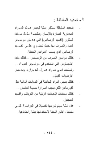 ‫٢- ﺘﺤﺩﻴﺩ ﺍﻟﻤﺸﻜﻠﺔ :‬
‫ﻟﺘﺤﺩﻴﺩ ﺍﻟﻤﺸﻜﻠﺔ ﺴﻨﺫﻜﺭ ﺃﻤﺜﻠﺔ ﻟﺒﻌﺽ ﻫـﺫﻩ ﺍﻟﻤـﻭﺍﺩ‬      ‫-‬
‫ﺍﻟﻤﻌﻤﺎﺭﻴﺔ ﺍﻟﻀﺎﺭﺓ ﺒﺎﻹﻨﺴﺎﻥ ﻭﺒﺎﻟﺒﻴﺌـﺔ ﻤﺜـل ﻤـﺎﺩﺓ‬
‫ﺍﻟﺴﻠﻘﻭﻥ )ﺃﻜﺴﻴﺩ ﺍﻟﺭﺼﺎﺹ( ﺍﻟﺘﻲ ﺩﻫـﺎﻥ ﻤﻭﺍﺴـﻴﺭ‬
‫ﺍﻟﻤﻴﺎﻩ ﻭﺍﻟﺼﺭﻑ ﺒﻬﺎ ﺤﻴﺙ ﺘﺤﺘـﻭﻱ ﻋﻠـﻰ ﺃﻜﺴـﻴﺩ‬
         ‫ﺍﻟﺭﺼﺎﺹ ﺍﻟﺫﻱ ﻴﺴﺒﺏ ﺍﻷﻤﺭﺍﺽ ﺍﻟﺨﺒﻴﺜﺔ.‬
‫ﻜﺫﻟﻙ ﻤﻭﺍﺴﻴﺭ ﺍﻟﺼﺭﻑ ﻤﻥ ﺍﻟﺭﺼﺎﺹ …ﻜﺫﻟﻙ ﻤﺎﺩﺓ‬            ‫-‬
‫ﺍﻷﺴﺒﺴﺘﻭﺱ ﺍﻟﺘﻲ ﺘﺴﺘﺨﺩﻡ ﻓﻲ ﻤﻭﺍﺴـﻴﺭ ﺍﻟﻤﻴـﺎﻩ …‬
‫ﻭﺘﺴﺘﺨﺩﻡ ﻓـﻲ ﻤـﻭﺍﺩ ﻋـﺯل ﺍﻟﺤـﺭﺍﺭﺓ. ﻭﺒﻌـﺽ‬
                              ‫ﺍﻷﺭﻀﻴﺎﺕ ﺍﻟﻔﻴﻨﻴل.‬
‫ﻜﺫﻟﻙ ﺒﻌﺽ ﺍﻟﻤﻭﺍﺩ ﺍﻟﺤﺎﻓﻅﺔ ﻓﻲ ﺍﻟﺩﻫﺎﻨﺎﺕ ﺍﻟﻤﺎﺌﻴﺔ ﻤﺜل‬   ‫-‬
‫ﺍﻟﻔﻭﺭﻤﺎﻟﻴﻥ ﺍﻟﺫﻱ ﻴﺴﺒﺏ ﺃﻀﺭﺍﺭﺍ ﺠﺴﻴﻤﺔ ﻟﻺﻨﺴﺎﻥ …‬
‫ﻜﺫﻟﻙ ﻤﺠﻔﻔﺎﺕ ﺍﻟﺩﻫﺎﻨﺎﺕ ﺍﻟﺯﻴﺘﻴﺔ ﻤﻥ ﺍﻟﻜﻭﺒﺎﻟﺕ ﻭﺃﻜﺴﻴﺩ‬   ‫-‬
                                      ‫ﺍﻟﻤﻨﺠﻨﻴﺯ.‬
‫ﻫﺫﻩ ﺃﻤﺜﻠﺔ ﺴﻴﺘﻡ ﺸﺭﺤﻬﺎ ﺘﻔﺼﻴﻼ ﻓﻲ ﺍﻟﺩﺭﺍﺴـﺔ ﺍﻟﺘـﻲ‬      ‫-‬
  ‫ﺴﺘﺸﻤل ﺍﻵﺜﺎﺭ ﺍﻟﺴﻴﺌﺔ ﻻﺴﺘﺨﺩﺍﻤﻬﺎ ﺒﻴﺌﻴﺎ ﻭﺍﺠﺘﻤﺎﻋﻴﺎ.‬




                       ‫- ٤٤٢ -‬
 