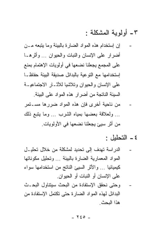 ‫٣- ﺃﻭﻟﻭﻴﺔ ﺍﻟﻤﺸﻜﻠﺔ :‬
‫ﺇﻥ ﺇﺴﺘﺨﺩﺍﻡ ﻫﺫﻩ ﺍﻟﻤﻭﺍﺩ ﺍﻟﻀﺎﺭﺓ ﺒﺎﻟﺒﻴﺌﺔ ﻭﻤﺎ ﻴﺘﺒﻌﻪ ﻤـﻥ‬   ‫-‬
‫ﺃﻀﺭﺍﺭ ﻋﻠﻰ ﺍﻹﻨﺴﺎﻥ ﻭﺍﻟﻨﺒﺎﺕ ﻭﺍﻟﺤﻴﻭﺍﻥ … ﻭﺃﺜﺭﻫـﺎ‬
‫ﻋﻠﻰ ﺍﻟﻤﺠﻤﻊ ﻴﺠﻌﻠﻨﺎ ﻨﻀﻌﻬﺎ ﻓﻲ ﺃﻭﻟﻭﻴﺎﺕ ﺍﻹﻫﺘﻤﺎﻡ ﺒﻤﻨﻊ‬
‫ﺇﺴﺘﺨﺩﺍﻤﻬﺎ ﻤﻊ ﺍﻟﺘﻭﻋﻴﺔ ﺒﺎﻟﺒﺩﺍﺌل ﺼﺩﻴﻘﺔ ﺍﻟﺒﻴﺌﺔ ﺤﻔﺎﻅـﺎ‬
‫ﻋﻠﻰ ﺍﻹﻨﺴﺎﻥ ﻭﺍﻟﺤﻴﻭﺍﻥ ﻭﺘﻼﺸﻴﺎ ﻟﻶﺜـﺎﺭ ﺍﻻﺠﺘﻤﺎﻋﻴـﺔ‬
    ‫ﺍﻟﺴﻴﺌﺔ ﺍﻟﻨﺎﺘﺠﺔ ﻤﻥ ﺃﻀﺭﺍﺭ ﻫﺫﻩ ﺍﻟﻤﻭﺍﺩ ﻋﻠﻰ ﺍﻟﺒﻴﺌﺔ.‬
‫ﻤﻥ ﻨﺎﺤﻴﺔ ﺃﺨﺭﻯ ﻓﺈﻥ ﻫﺫﻩ ﺍﻟﻤﻭﺍﺩ ﻀﺭﺭﻫﺎ ﻤﺴـﺘﻤﺭ‬            ‫-‬
‫… ﻭﻟﻌﻼﻗﺔ ﺒﻌﻀﻬﺎ ﺒﻤﻴﺎﻩ ﺍﻟﺸﺭﺏ … ﻭﻤﺎ ﻴﺘﺒﻊ ﺫﻟﻙ‬
         ‫ﻤﻥ ﺃﺜﺭ ﺴﻴﺊ ﻴﺠﻌﻠﻨﺎ ﻨﻀﻌﻬﺎ ﻓﻲ ﺍﻷﻭﻟﻭﻴﺎﺕ.‬

                                          ‫٤- ﺍﻟﺘﺤﻠﻴل :‬
‫ﺍﻟﺩﺭﺍﺴﺔ ﺘﻬﺩﻑ ﺇﻟﻰ ﺘﺤﺩﻴﺩ ﻟﻤﺸﻜﻠﺔ ﻤﻥ ﺨﻼل ﺘﺤﻠﻴـل‬          ‫-‬
‫ﺍﻟﻤﻭﺍﺩ ﺍﻟﻤﻌﻤﺎﺭﻴﺔ ﺍﻟﻀﺎﺭﺓ ﺒﺎﻟﺒﻴﺌﺔ … ﻭﺘﺤﻠﻴل ﻤﻜﻭﻨﺎﺘﻬﺎ‬
‫ﻜﻴﻤﻴﺎﺌﻴﺎ … ﻭﺍﻷﺜﺭ ﺍﻟﺴﻴﺊ ﺍﻟﻨﺎﺘﺞ ﻤﻥ ﺍﺴﺘﺨﺩﺍﻤﻬﺎ ﺴﻭﺍﺀ‬
                ‫ﻋﻠﻰ ﺍﻹﻨﺴﺎﻥ ﺃﻭ ﺍﻟﻨﺒﺎﺕ ﺃﻭ ﺍﻟﺤﻴﻭﺍﻥ.‬
‫ﻭﺤﺘﻰ ﻨﺤﻘﻕ ﺍﻹﺴﺘﻔﺎﺩﺓ ﻤﻥ ﺍﻟﺒﺤﺙ ﺴﻴﺘﻨﺎﻭل ﺍﻟﺒﺤـﺙ‬           ‫-‬
‫ﺍﻟﺒﺩﺍﺌل ﻟﻬﺫﻩ ﺍﻟﻤﻭﺍﺩ ﺍﻟﻀﺎﺭﺓ ﺤﺘﻰ ﺘﻜﺘﻤل ﺍﻹﺴﺘﻔﺎﺩﺓ ﻤﻥ‬
                                       ‫ﻫﺫﺍ ﺍﻟﺒﺤﺙ.‬

                        ‫- ٥٤٢ -‬
 