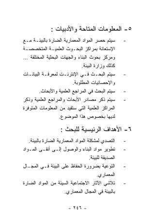 ‫٥- ﺍﻟﻤﻌﻠﻭﻤﺎﺕ ﺍﻟﻤﺘﺎﺤﺔ ﻭﺍﻷﺩﺒﻴﺎﺕ :‬
‫ﺴﻴﺘﻡ ﺤﺼﺭ ﺍﻟﻤﻭﺍﺩ ﺍﻟﻤﻌﻤﺎﺭﻴﺔ ﺍﻟﻀﺎﺭﺓ ﺒﺎﻟﺒﻴﺌـﺔ ﻤـﻊ‬          ‫-‬
‫ﺍﻹﺴﺘﻌﺎﻨﺔ ﺒﻤﺭﺍﻜﺯ ﺍﻟﺒﺤـﻭﺙ ﺍﻟﻌﻠﻤﻴـﺔ ﺍﻟﻤﺘﺨﺼﺼـﺔ‬
‫ﻭﻤﺭﻜﺯ ﺒﺤﻭﺙ ﺍﻟﺒﻨﺎﺀ ﻭﺍﻟﺠﻬﺎﺕ ﺍﻟﺒﺤﺜﻴﺔ ﺍﻟﻤﺨﺘﻠﻔﺔ …‬
                               ‫ﻜﺫﻟﻙ ﻭﺯﺍﺭﺓ ﺍﻟﺒﻴﺌﺔ.‬
‫ﺴﻴﺘﻡ ﺍﻟﺒﺤـﺙ ﻓـﻲ ﺍﻹﻨﺘﺭﻨـﺕ ﻟﻤﻌﺭﻓـﺔ ﺍﻟﺒﻴﺎﻨـﺎﺕ‬             ‫-‬
                          ‫ﻭﺍﻹﺤﺼﺎﺌﻴﺎﺕ ﺍﻟﻤﻁﻠﻭﺒﺔ.‬
         ‫ﺴﻴﺘﻡ ﺍﻟﺒﺤﺙ ﻓﻲ ﺍﻟﻤﺭﺍﺠﻊ ﺍﻟﻌﻠﻤﻴﺔ ﻭﺍﻷﺒﺤﺎﺙ.‬        ‫-‬
‫ﺴﻴﺘﻡ ﺫﻜﺭ ﻤﺼﺎﺩﺭ ﺍﻷﺒﺤﺎﺙ ﻭﺍﻟﻤﺭﺍﺠﻊ ﺍﻟﻌﻠﻤﻴﺔ ﻭﺫﻜﺭ‬            ‫-‬
‫ﺍﻟﻤﺭﺍﻜﺯ ﺍﻟﻌﻠﻤﻴﺔ ﺍﻟﺘﻲ ﺴﺘﻔﻴﺩ ﻤﻥ ﺍﻟﻤﻌﻠﻭﻤﺎﺕ ﺍﻟﻤﺘﻭﻓﺭﺓ‬
                   ‫ﻟﺩﻴﻬﺎ ﺒﺨﺼﻭﺹ ﻫﺫﺍ ﺍﻟﻤﻭﻀﻭﻉ.‬

                     ‫٦- ﺍﻷﻫﺩﺍﻑ ﺍﻟﺭﺌﻴﺴﻴﺔ ﻟﻠﺒﺤﺙ :‬
   ‫ﺍﻟﺘﺼﺩﻱ ﻟﻤﺸﻜﻠﺔ ﺍﻟﻤﻭﺍﺩ ﺍﻟﻤﻌﻤﺎﺭﻴﺔ ﺍﻟﻀﺎﺭﺓ ﺒﺎﻟﺒﻴﺌﺔ.‬      ‫-‬
‫ﺘﻁﻭﻴﺭ ﻤﻭﺍﺩ ﺍﻟﺒﻨﺎﺀ ﻭﺍﻟﻭﺼﻭل ﺇﻟـﻰ ﺃﻨﻘـﻰ ﺍﻟﻤـﻭﺍﺩ‬           ‫-‬
                                     ‫ﺍﻟﺼﺩﻴﻘﺔ ﻟﻠﺒﻴﺌﺔ.‬
‫ﺍﻟﺘﻭﻋﻴﺔ ﺒﻀﺭﻭﺭﺓ ﺍﻟﺤﻔﺎﻅ ﻋﻠﻰ ﺍﻟﺒﻴﺌﺔ ﻓـﻲ ﺍﻟﻤﺠـﺎل‬           ‫-‬
                                          ‫ﺍﻟﻤﻌﻤﺎﺭﻱ.‬
‫ﺘﻼﺸﻲ ﺍﻵﺜﺎﺭ ﺍﻻﺠﺘﻤﺎﻋﻴﺔ ﺍﻟﺴﻴﺌﺔ ﻤﻥ ﺍﻟﻤﻭﺍﺩ ﺍﻟﻀﺎﺭﺓ‬           ‫-‬
                       ‫ﺒﺎﻟﺒﻴﺌﺔ ﻓﻲ ﺍﻟﻤﺠﺎل ﺍﻟﻤﻌﻤﺎﺭﻱ.‬

                         ‫- ٦٤٢ -‬
 