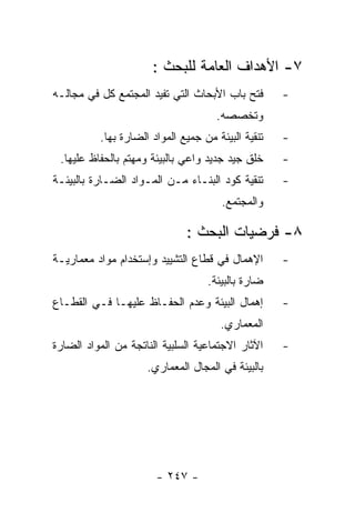 ‫٧- ﺍﻷﻫﺩﺍﻑ ﺍﻟﻌﺎﻤﺔ ﻟﻠﺒﺤﺙ :‬
‫ﻓﺘﺢ ﺒﺎﺏ ﺍﻷﺒﺤﺎﺙ ﺍﻟﺘﻲ ﺘﻔﻴﺩ ﺍﻟﻤﺠﺘﻤﻊ ﻜل ﻓﻲ ﻤﺠﺎﻟـﻪ‬       ‫-‬
                                     ‫ﻭﺘﺨﺼﺼﻪ.‬
          ‫ﺘﻨﻘﻴﺔ ﺍﻟﺒﻴﺌﺔ ﻤﻥ ﺠﻤﻴﻊ ﺍﻟﻤﻭﺍﺩ ﺍﻟﻀﺎﺭﺓ ﺒﻬﺎ.‬   ‫-‬
 ‫ﺨﻠﻕ ﺠﻴﺩ ﺠﺩﻴﺩ ﻭﺍﻋﻲ ﺒﺎﻟﺒﻴﺌﺔ ﻭﻤﻬﺘﻡ ﺒﺎﻟﺤﻔﺎﻅ ﻋﻠﻴﻬﺎ.‬     ‫-‬
‫ﺘﻨﻘﻴﺔ ﻜﻭﺩ ﺍﻟﺒﻨـﺎﺀ ﻤـﻥ ﺍﻟﻤـﻭﺍﺩ ﺍﻟﻀـﺎﺭﺓ ﺒﺎﻟﺒﻴﺌـﺔ‬      ‫-‬
                                       ‫ﻭﺍﻟﻤﺠﺘﻤﻊ.‬

                              ‫٨- ﻓﺭﻀﻴﺎﺕ ﺍﻟﺒﺤﺙ :‬
‫ﺍﻹﻫﻤﺎل ﻓﻲ ﻗﻁﺎﻉ ﺍﻟﺘﺸﻴﻴﺩ ﻭﺇﺴﺘﺨﺩﺍﻡ ﻤﻭﺍﺩ ﻤﻌﻤﺎﺭﻴـﺔ‬       ‫-‬
                                   ‫ﻀﺎﺭﺓ ﺒﺎﻟﺒﻴﺌﺔ.‬
‫ﺇﻫﻤﺎل ﺍﻟﺒﻴﺌﺔ ﻭﻋﺩﻡ ﺍﻟﺤﻔـﺎﻅ ﻋﻠﻴﻬـﺎ ﻓـﻲ ﺍﻟﻘﻁـﺎﻉ‬        ‫-‬
                                      ‫ﺍﻟﻤﻌﻤﺎﺭﻱ.‬
‫ﺍﻵﺜﺎﺭ ﺍﻻﺠﺘﻤﺎﻋﻴﺔ ﺍﻟﺴﻠﺒﻴﺔ ﺍﻟﻨﺎﺘﺠﺔ ﻤﻥ ﺍﻟﻤﻭﺍﺩ ﺍﻟﻀﺎﺭﺓ‬    ‫-‬
                     ‫ﺒﺎﻟﺒﻴﺌﺔ ﻓﻲ ﺍﻟﻤﺠﺎل ﺍﻟﻤﻌﻤﺎﺭﻱ.‬




                       ‫- ٧٤٢ -‬
 