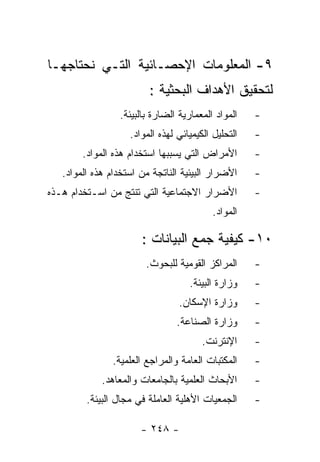 ‫٩- ﺍﻟﻤﻌﻠﻭﻤﺎﺕ ﺍﻹﺤﺼـﺎﺌﻴﺔ ﺍﻟﺘـﻲ ﻨﺤﺘﺎﺠﻬـﺎ‬
                         ‫ﻟﺘﺤﻘﻴﻕ ﺍﻷﻫﺩﺍﻑ ﺍﻟﺒﺤﺜﻴﺔ :‬
                 ‫ﺍﻟﻤﻭﺍﺩ ﺍﻟﻤﻌﻤﺎﺭﻴﺔ ﺍﻟﻀﺎﺭﺓ ﺒﺎﻟﺒﻴﺌﺔ.‬    ‫-‬
                    ‫ﺍﻟﺘﺤﻠﻴل ﺍﻟﻜﻴﻤﻴﺎﺌﻲ ﻟﻬﺫﻩ ﺍﻟﻤﻭﺍﺩ.‬   ‫-‬
        ‫ﺍﻷﻤﺭﺍﺽ ﺍﻟﺘﻲ ﻴﺴﺒﺒﻬﺎ ﺍﺴﺘﺨﺩﺍﻡ ﻫﺫﻩ ﺍﻟﻤﻭﺍﺩ.‬       ‫-‬
   ‫ﺍﻷﻀﺭﺍﺭ ﺍﻟﺒﻴﺌﻴﺔ ﺍﻟﻨﺎﺘﺠﺔ ﻤﻥ ﺍﺴﺘﺨﺩﺍﻡ ﻫﺫﻩ ﺍﻟﻤﻭﺍﺩ.‬     ‫-‬
‫ﺍﻷﻀﺭﺍﺭ ﺍﻻﺠﺘﻤﺎﻋﻴﺔ ﺍﻟﺘﻲ ﺘﻨﺘﺞ ﻤﻥ ﺍﺴـﺘﺨﺩﺍﻡ ﻫـﺫﻩ‬          ‫-‬
                                           ‫ﺍﻟﻤﻭﺍﺩ.‬

                       ‫٠١- ﻜﻴﻔﻴﺔ ﺠﻤﻊ ﺍﻟﺒﻴﺎﻨﺎﺕ :‬
                        ‫ﺍﻟﻤﺭﺍﻜﺯ ﺍﻟﻘﻭﻤﻴﺔ ﻟﻠﺒﺤﻭﺙ.‬      ‫-‬
                                    ‫ﻭﺯﺍﺭﺓ ﺍﻟﺒﻴﺌﺔ.‬    ‫-‬
                                 ‫ﻭﺯﺍﺭﺓ ﺍﻹﺴﻜﺎﻥ.‬       ‫-‬
                                 ‫ﻭﺯﺍﺭﺓ ﺍﻟﺼﻨﺎﻋﺔ.‬      ‫-‬
                                        ‫ﺍﻹﻨﺘﺭﻨﺕ.‬     ‫-‬
                ‫ﺍﻟﻤﻜﺘﺒﺎﺕ ﺍﻟﻌﺎﻤﺔ ﻭﺍﻟﻤﺭﺍﺠﻊ ﺍﻟﻌﻠﻤﻴﺔ.‬    ‫-‬
             ‫ﺍﻷﺒﺤﺎﺙ ﺍﻟﻌﻠﻤﻴﺔ ﺒﺎﻟﺠﺎﻤﻌﺎﺕ ﻭﺍﻟﻤﻌﺎﻫﺩ.‬      ‫-‬
         ‫ﺍﻟﺠﻤﻌﻴﺎﺕ ﺍﻷﻫﻠﻴﺔ ﺍﻟﻌﺎﻤﻠﺔ ﻓﻲ ﻤﺠﺎل ﺍﻟﺒﻴﺌﺔ.‬     ‫-‬

                       ‫- ٨٤٢ -‬
 