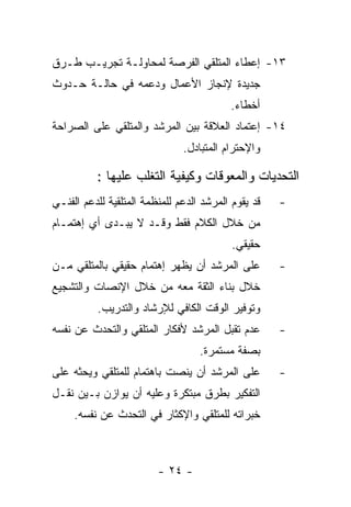 ‫٣١- ﺇﻋﻁﺎﺀ ﺍﻟﻤﺘﻠﻘﻲ ﺍﻟﻔﺭﺼﺔ ﻟﻤﺤﺎﻭﻟـﺔ ﺘﺠﺭﻴـﺏ ﻁـﺭﻕ‬
‫ﺠﺩﻴﺩﺓ ﻹﻨﺠﺎﺯ ﺍﻷﻋﻤﺎل ﻭﺩﻋﻤﻪ ﻓﻲ ﺤﺎﻟـﺔ ﺤـﺩﻭﺙ‬
                                           ‫ﺃﺨﻁﺎﺀ.‬
‫٤١- ﺇﻋﺘﻤﺎﺩ ﺍﻟﻌﻼﻗﺔ ﺒﻴﻥ ﺍﻟﻤﺭﺸﺩ ﻭﺍﻟﻤﺘﻠﻘﻲ ﻋﻠﻰ ﺍﻟﺼﺭﺍﺤﺔ‬
                               ‫ﻭﺍﻹﺤﺘﺭﺍﻡ ﺍﻟﻤﺘﺒﺎﺩل.‬

          ‫ﺍﻟﺘﺤﺩﻴﺎﺕ ﻭﺍﻟﻤﻌﻭﻗﺎﺕ ﻭﻜﻴﻔﻴﺔ ﺍﻟﺘﻐﻠﺏ ﻋﻠﻴﻬﺎ :‬
‫ﻗﺩ ﻴﻘﻭﻡ ﺍﻟﻤﺭﺸﺩ ﺍﻟﺩﻋﻡ ﻟﻠﻤﻨﻅﻤﺔ ﺍﻟﻤﺘﻠﻘﻴﺔ ﻟﻠﺩﻋﻡ ﺍﻟﻔﻨـﻲ‬   ‫-‬
‫ﻤﻥ ﺨﻼل ﺍﻟﻜﻼﻡ ﻓﻘﻁ ﻭﻗـﺩ ﻻ ﻴﺒـﺩﻯ ﺃﻱ ﺇﻫﺘﻤـﺎﻡ‬
                                           ‫ﺤﻘﻴﻘﻲ.‬
‫ﻋﻠﻰ ﺍﻟﻤﺭﺸﺩ ﺃﻥ ﻴﻅﻬﺭ ﺇﻫﺘﻤﺎﻡ ﺤﻘﻴﻘﻲ ﺒﺎﻟﻤﺘﻠﻘﻲ ﻤـﻥ‬         ‫-‬
‫ﺨﻼل ﺒﻨﺎﺀ ﺍﻟﺜﻘﺔ ﻤﻌﻪ ﻤﻥ ﺨﻼل ﺍﻹﻨﺼﺎﺕ ﻭﺍﻟﺘﺸﺠﻴﻊ‬
          ‫ﻭﺘﻭﻓﻴﺭ ﺍﻟﻭﻗﺕ ﺍﻟﻜﺎﻓﻲ ﻟﻺﺭﺸﺎﺩ ﻭﺍﻟﺘﺩﺭﻴﺏ.‬
‫ﻋﺩﻡ ﺘﻘﺒل ﺍﻟﻤﺭﺸﺩ ﻷﻓﻜﺎﺭ ﺍﻟﻤﺘﻠﻘﻲ ﻭﺍﻟﺘﺤﺩﺙ ﻋﻥ ﻨﻔﺴﻪ‬        ‫-‬
                                   ‫ﺒﺼﻔﺔ ﻤﺴﺘﻤﺭﺓ.‬
‫ﻋﻠﻰ ﺍﻟﻤﺭﺸﺩ ﺃﻥ ﻴﻨﺼﺕ ﺒﺎﻫﺘﻤﺎﻡ ﻟﻠﻤﺘﻠﻘﻲ ﻭﻴﺤﺜﻪ ﻋﻠﻰ‬         ‫-‬
‫ﺍﻟﺘﻔﻜﻴﺭ ﺒﻁﺭﻕ ﻤﺒﺘﻜﺭﺓ ﻭﻋﻠﻴﻪ ﺃﻥ ﻴﻭﺍﺯﻥ ﺒـﻴﻥ ﻨﻘـل‬
     ‫ﺨﺒﺭﺍﺘﻪ ﻟﻠﻤﺘﻠﻘﻲ ﻭﺍﻹﻜﺜﺎﺭ ﻓﻲ ﺍﻟﺘﺤﺩﺙ ﻋﻥ ﻨﻔﺴﻪ.‬



                         ‫- ٤٢ -‬
 