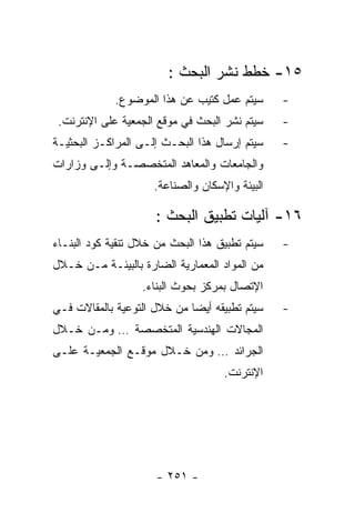 ‫٥١- ﺨﻁﻁ ﻨﺸﺭ ﺍﻟﺒﺤﺙ :‬
             ‫ﺴﻴﺘﻡ ﻋﻤل ﻜﺘﻴﺏ ﻋﻥ ﻫﺫﺍ ﺍﻟﻤﻭﻀﻭﻉ.‬      ‫-‬
 ‫ﺴﻴﺘﻡ ﻨﺸﺭ ﺍﻟﺒﺤﺙ ﻓﻲ ﻤﻭﻗﻊ ﺍﻟﺠﻤﻌﻴﺔ ﻋﻠﻰ ﺍﻹﻨﺘﺭﻨﺕ.‬    ‫-‬
‫ﺴﻴﺘﻡ ﺇﺭﺴﺎل ﻫﺫﺍ ﺍﻟﺒﺤـﺙ ﺇﻟـﻰ ﺍﻟﻤﺭﺍﻜـﺯ ﺍﻟﺒﺤﺜﻴـﺔ‬    ‫-‬
‫ﻭﺍﻟﺠﺎﻤﻌﺎﺕ ﻭﺍﻟﻤﻌﺎﻫﺩ ﺍﻟﻤﺘﺨﺼﺼـﺔ ﻭﺇﻟـﻰ ﻭﺯﺍﺭﺍﺕ‬
                     ‫ﺍﻟﺒﻴﺌﺔ ﻭﺍﻹﺴﻜﺎﻥ ﻭﺍﻟﺼﻨﺎﻋﺔ.‬

                      ‫٦١- ﺁﻟﻴﺎﺕ ﺘﻁﺒﻴﻕ ﺍﻟﺒﺤﺙ :‬
‫ﺴﻴﺘﻡ ﺘﻁﺒﻴﻕ ﻫﺫﺍ ﺍﻟﺒﺤﺙ ﻤﻥ ﺨﻼل ﺘﻨﻘﻴﺔ ﻜﻭﺩ ﺍﻟﺒﻨـﺎﺀ‬   ‫-‬
‫ﻤﻥ ﺍﻟﻤﻭﺍﺩ ﺍﻟﻤﻌﻤﺎﺭﻴﺔ ﺍﻟﻀﺎﺭﺓ ﺒﺎﻟﺒﻴﺌـﺔ ﻤـﻥ ﺨـﻼل‬
                   ‫ﺍﻹﺘﺼﺎل ﺒﻤﺭﻜﺯ ﺒﺤﻭﺙ ﺍﻟﺒﻨﺎﺀ.‬
‫ﺴﻴﺘﻡ ﺘﻁﺒﻴﻘﻪ ﺃﻴﻀﺎ ﻤﻥ ﺨﻼل ﺍﻟﺘﻭﻋﻴﺔ ﺒﺎﻟﻤﻘﺎﻻﺕ ﻓـﻲ‬    ‫-‬
‫ﺍﻟﻤﺠﺎﻻﺕ ﺍﻟﻬﻨﺩﺴﻴﺔ ﺍﻟﻤﺘﺨﺼﺼﺔ … ﻭﻤـﻥ ﺨـﻼل‬
‫ﺍﻟﺠﺭﺍﺌﺩ … ﻭﻤﻥ ﺨـﻼل ﻤﻭﻗـﻊ ﺍﻟﺠﻤﻌﻴـﺔ ﻋﻠـﻰ‬
                                    ‫ﺍﻹﻨﺘﺭﻨﺕ.‬




                      ‫- ١٥٢ -‬
 