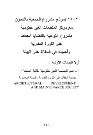 ‫٢-٦١ ﻨﻤﻭﺫﺝ ﻤﺸﺭﻭﻉ ﺍﻟﺠﻤﻌﻴﺔ ﺒﺎﻟﺘﻌﺎﻭﻥ‬
   ‫ﻤﻊ ﻤﺭﻜﺯ ﺍﻟﻤﻨﻅﻤﺎﺕ ﺍﻟﻐﻴﺭ ﺤﻜﻭﻤﻴﺔ‬
   ‫ﻤﺸﺭﻭﻉ ﺍﻟﺘﻭﻋﻴﺔ ﺒﺎﻟﻘﻀﺎﻴﺎ ﺍﻟﺤﻔﺎﻅ‬
            ‫ﻋﻠﻰ ﺍﻟﺜﺭﻭﺓ ﺍﻟﻌﻘﺎﺭﻴﺔ‬
     ‫ﻭﺃﻫﻤﻴﺘﻪ ﻓﻲ ﺍﻟﺤﻔﺎﻅ ﻋﻠﻰ ﺍﻟﺒﻴﺌﺔ‬

                             ‫ﺃﻭﻻ ﺍﻟﺒﻴﺎﻨﺎﺕ ﺍﻷﻭﻟﻴﺔ :‬
   ‫١- ﺇﺴﻡ ﺍﻟﻤﻨﻅﻤﺔ ﺍﻟﻐﻴﺭ ﺤﻜﻭﻤﻴﺔ ﻁﺎﻟﺒﺔ ﺍﻟﻤﻨﺤﺔ :‬
  ‫ﺠﻤﻌﻴﺔ ﺍﻟﺤﻔﺎﻅ ﻋﻠﻰ ﺍﻟﺜﺭﻭﺓ ﺍﻟﻌﻘﺎﺭﻴﺔ ﻭﺍﻟﺘﻨﻤﻴﺔ ﺍﻟﻤﻌﻤﺎﺭﻴﺔ‬
‫‪ARCHITECTURAL‬‬    ‫‪DEVELOPMENT‬‬
        ‫‪AND MAINTENANCE SOCIETY‬‬




                     ‫- ٤٥٢ -‬
 