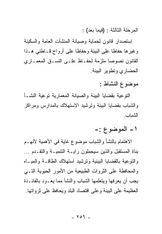 ‫ﺍﻟﻤﺭﺤﻠﺔ ﺍﻟﺜﺎﻟﺜﺔ : )ﻓﻴﻤﺎ ﺒﻌﺩ( :‬
‫ﺇﺴﺘﺼﺩﺍﺭ ﻗﺎﻨﻭﻥ ﻟﺤﻤﺎﻴﺔ ﻭﺼﻴﺎﻨﺔ ﺍﻟﻤﻨﺸﺂﺕ ﺍﻟﻌﺎﻤﺔ ﻭﺍﻟﺴﻜﻴﻨﺔ‬
‫ﻭﻏﻴﺭﻫﺎ ﺤﻔﺎﻅﺎ ﻋﻠﻰ ﺍﻟﺒﻴﺌﺔ ﻭﺤﻔﺎﻅﺎ ﻋﻠﻰ ﺃﺭﻭﺍﺡ ﻗـﺎﻁﻨﻲ ﻫـﺫﺍ‬
‫ﺍﻟﻘﺎﻨﻭﻥ ﻨﺼﻭﺼﺎ ﻤﻠﺯﻤﺔ ﻟﺤﻔـﺎﻅ ﻋﻠـﻰ ﺍﻟﻨﺴـﻕ ﺍﻟﻤﻌﻤـﺎﺭﻱ‬
                                 ‫ﺍﻟﺤﻀﺎﺭﻱ ﻭﺘﻁﻭﻴﺭ ﺍﻟﺒﻴﺌﺔ.‬

                                      ‫ﻤﻭﻀﻭﻉ ﺍﻟﻨﺸﺎﻁ :‬
‫ﺍﻟﺘﻭﻋﻴﺔ ﺒﻘﻀﺎﻴﺎ ﺍﻟﺒﻴﺌﺔ ﻭﺍﻟﺼﻴﺎﻨﺔ ﺍﻟﻤﻌﻤﺎﺭﻴﺔ ﺘﻭﻋﻴﺔ ﺍﻟﻨﺸـﺄ‬
‫ﻭﺍﻟﺸﺒﺎﺏ ﺒﻘﻀﺎﻴﺎ ﺍﻟﺒﻴﺌﺔ ﻭﺘﺭﺸﻴﺩ ﺍﻻﺴﺘﻬﻼﻙ ﺒﺎﻟﻤﺩﺍﺭﺱ ﻭﻤﺭﺍﻜﺯ‬
                                                   ‫ﺍﻟﺸﺒﺎﺏ.‬

                                   ‫١- ﺍﻟﻤﻭﻀﻭﻉ :-‬
‫ﺍﻻﻫﺘﻤﺎﻡ ﺒﺎﻟﻨﺸﺄ ﻭﺍﻟﺸﺒﺎﺏ ﻤﻭﻀﻭﻉ ﻏﺎﻴﺔ ﻓﻲ ﺍﻷﻫﻤﻴﺔ ﻷﻨﻬـﻡ‬
‫ﺒﻨﺎﺓ ﺍﻟﻤﺴﺘﻘﺒل ﻭﺍﻟﺫﻴﻥ ﺴﻴﺤﻤﻠﻭﻥ ﺭﺍﻴـﺔ ﺍﻟﺘﻨﻤﻴـﺔ ﻭﺍﻟﺘﻘـﺩﻡ …‬
‫ﻭﺍﻟﺘﻭﻋﻴﺔ ﺒﺎﻟﻘﻀﺎﻴﺎ ﺍﻟﺒﻴﺌﻴﺔ ﻭﺘﺭﺸﻴﺩ ﺍﺴﺘﻬﻼﻙ ﺍﻟﻁﺎﻗـﺔ ﻭﺍﻟﻤﻴـﺎﻩ‬
‫ﻭﺍﻟﻤﺤﺎﻓﻅﺔ ﻋﻠﻰ ﺍﻟﺜﺭﻭﺍﺕ ﺍﻟﻁﺒﻴﻌﻴﺔ ﻤﻥ ﺍﻷﻤﻭﺭ ﺍﻟﺤﻴﻭﻴﺔ ﺍﻟﺘـﻲ‬
‫ﻴﺠﺏ ﺃﻥ ﻴﻌﺭﻓﻬﺎ ﻭﻴﺘﻌﻠﻤﻬﺎ ﺍﻟﺸﺒﺎﺏ ﻭﺍﻟﻨﺸﺄ ﻤﻤﺎ ﻴﻌـﻭﺩ ﺒﺎﻟﻔﺎﺌـﺩﺓ‬
‫ﺍﻟﻌﻅﻴﻤﺔ ﻋﻠﻰ ﺍﻟﺒﻴﺌﺔ ﻭﻋﻠﻰ ﺍﻗﺘﺼﺎﺩ ﺍﻟﺒﻠﺩ ﻭﻴﺤﺎﻓﻅ ﻋﻠﻰ ﺜﺭﻭﺍﺘﻬﺎ.‬



                       ‫- ٦٥٢ -‬
 