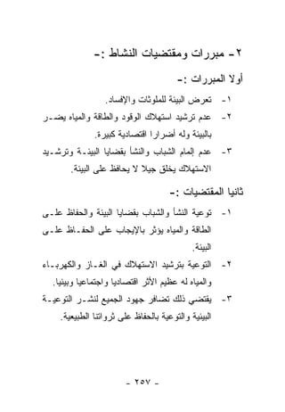 ‫٢- ﻤﺒﺭﺭﺍﺕ ﻭﻤﻘﺘﻀﻴﺎﺕ ﺍﻟﻨﺸﺎﻁ :-‬
                                       ‫ﺃﻭﻻ ﺍﻟﻤﺒﺭﺭﺍﺕ :-‬
                 ‫١- ﺘﻌﺭﺽ ﺍﻟﺒﻴﺌﺔ ﻟﻠﻤﻠﻭﺜﺎﺕ ﻭﺍﻹﻓﺴﺎﺩ.‬
‫٢- ﻋﺩﻡ ﺘﺭﺸﻴﺩ ﺍﺴﺘﻬﻼﻙ ﺍﻟﻭﻗﻭﺩ ﻭﺍﻟﻁﺎﻗﺔ ﻭﺍﻟﻤﻴﺎﻩ ﻴﻀـﺭ‬
              ‫ﺒﺎﻟﺒﻴﺌﺔ ﻭﻟﻪ ﺃﻀﺭﺍﺭﺍ ﺍﻗﺘﺼﺎﺩﻴﺔ ﻜﺒﻴﺭﺓ.‬
‫٣- ﻋﺩﻡ ﺇﻟﻤﺎﻡ ﺍﻟﺸﺒﺎﺏ ﻭﺍﻟﻨﺸﺄ ﺒﻘﻀﺎﻴﺎ ﺍﻟﺒﻴﺌـﺔ ﻭﺘﺭﺸـﻴﺩ‬
       ‫ﺍﻻﺴﺘﻬﻼﻙ ﻴﺨﻠﻕ ﺠﻴﻼ ﻻ ﻴﺤﺎﻓﻅ ﻋﻠﻰ ﺍﻟﺒﻴﺌﺔ.‬

                                     ‫ﺜﺎﻨﻴﺎ ﺍﻟﻤﻘﺘﻀﻴﺎﺕ :-‬
‫١- ﺘﻭﻋﻴﺔ ﺍﻟﻨﺸﺄ ﻭﺍﻟﺸﺒﺎﺏ ﺒﻘﻀﺎﻴﺎ ﺍﻟﺒﻴﺌﺔ ﻭﺍﻟﺤﻔﺎﻅ ﻋﻠـﻰ‬
‫ﺍﻟﻁﺎﻗﺔ ﻭﺍﻟﻤﻴﺎﻩ ﻴﺅﺜﺭ ﺒﺎﻹﻴﺠﺎﺏ ﻋﻠﻰ ﺍﻟﺤﻔـﺎﻅ ﻋﻠـﻰ‬
                                            ‫ﺍﻟﺒﻴﺌﺔ.‬
‫٢- ﺍﻟﺘﻭﻋﻴﺔ ﺒﺘﺭﺸﻴﺩ ﺍﻻﺴﺘﻬﻼﻙ ﻓﻲ ﺍﻟﻐـﺎﺯ ﻭﺍﻟﻜﻬﺭﺒـﺎﺀ‬
  ‫ﻭﺍﻟﻤﻴﺎﻩ ﻟﻪ ﻋﻅﻴﻡ ﺍﻷﺜﺭ ﺍﻗﺘﺼﺎﺩﻴﺎ ﻭﺍﺠﺘﻤﺎﻋﻴﺎ ﻭﺒﻴﺌﻴﺎ.‬
‫٣- ﻴﻘﺘﻀﻲ ﺫﻟﻙ ﺘﻀﺎﻓﺭ ﺠﻬﻭﺩ ﺍﻟﺠﻤﻴﻊ ﻟﻨﺸـﺭ ﺍﻟﺘﻭﻋﻴـﺔ‬
    ‫ﺍﻟﺒﻴﺌﻴﺔ ﻭﺍﻟﺘﻭﻋﻴﺔ ﺒﺎﻟﺤﻔﺎﻅ ﻋﻠﻰ ﺜﺭﻭﺍﺘﻨﺎ ﺍﻟﻁﺒﻴﻌﻴﺔ.‬




                       ‫- ٧٥٢ -‬
 
