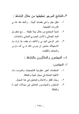 ‫٣-ﺍﻟﻨﺘﺎﺌﺞ ﺍﻟﻤﺭﺠﻭ ﺘﺤﻘﻴﻘﻬﺎ ﻤﻥ ﺨﻼل ﺍﻟﻨﺸﺎﻁ :‬
‫١- ﺨﻠﻕ ﺠﻴل ﻭﺍﻋﻲ ﺒﻘﻀﺎﻴﺎ ﺍﻟﺒﻴﺌﺔ… ﻭﺍﻟﺤﻔـﺎﻅ ﻋﻠـﻰ‬
                              ‫ﺍﻟﺜﺭﻭﺍﺕ ﺍﻟﻁﺒﻴﻌﻴﺔ.‬
‫٢- ﺘﻨﻤﻴﺔ ﺍﻟﻤﺠﺘﻤﻊ ﻤﻥ ﺨﻼل ﺒﻴﺌﺔ ﻨﻅﻴﻔﺔ … ﻤﻊ ﺘﺤﻘﻴـﻕ‬
 ‫ﺍﻟﺒﻌﺩ ﺍﻟﺠﻤﺎﻟﻲ ﻭﺍﻷﻤﺎﻥ ﺍﻟﺒﺼﺭﻱ ﻟﻠﻤﺒﺎﻨﻲ ﻭﺍﻟﻤﻨﺸﺎﺕ.‬
‫٣- ﻨﺸﺭ ﺍﻟﻭﻋﻲ ﺍﻟﺒﻴﺌـﻲ ﻭﺍﻻﻫﺘﻤـﺎﻡ ﺒﻘﻀـﺎﻴﺎ ﺘﺭﺸـﻴﺩ‬
‫ﺍﻻﺴﺘﻬﻼﻙ ﻤﺘﻤﻨﻴﻥ ﺃﻥ ﻴﺩﺭﺱ ﺫﻟﻙ ﻓـﻲ ﺍﻟﻤـﺩﺍﺭﺱ‬
                             ‫ﻭﺍﻟﻤﻌﺎﻫﺩ ﻭﺍﻟﻜﻠﻴﺎﺕ.‬

           ‫٤- ﺍﻟﻤﻬﺘﻤﻭﻥ ﻭﺍﻟﻤﺘﺄﺜﺭﻭﻥ ﺒﺎﻟﻨﺸﺎﻁ :‬
                                         ‫ﺃ- ﺍﻟﻤﻬﺘﻤﻭﻥ:‬
‫١- ﺍﻟﻤﻨﻅﻤﺎﺕ ﺍﻟﻐﻴﺭ ﺤﻜﻭﻤﻴﺔ ﻜﺎﻟﺠﻤﻌﻴﺎﺕ ﻭﺍﻟﻤﺅﺴﺴـﺎﺕ‬
          ‫ﺍﻷﻫﻠﻴﺔ ﺍﻟﻌﺎﻤﻠﺔ ﻓﻲ ﻤﺠﺎل ﺍﻟﺒﻴﺌﺔ ﻭﺍﻟﻁﺎﻗﺔ.‬
   ‫٢- ﺭﺠﺎل ﺍﻟﻔﻜﺭ ﻭﺍﻹﻋﻼﻡ ﻭﺍﻟﻌﺎﻤﻠﻴﻥ ﻓﻲ ﻫﺫﺍ ﺍﻟﻤﺠﺎل.‬
‫٣- ﺍﻟﺒﺎﺤﺜﻭﻥ ﻭﺍﻟﻤﻬﻨﺩﺴﻭﻥ ﺍﻟﻌﺎﻤﻠﻴﻥ ﻓﻲ ﻤﺠﺎﻻﺕ ﺍﻟﺒﻴﺌـﺔ‬
                                       ‫ﻭﺍﻟﻁﺎﻗﺔ.‬




                      ‫- ٨٥٢ -‬
 