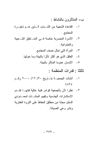 ‫ﺏ- ﺍﻟﻤﺘﺄﺜﺭﻭﻥ ﺒﺎﻟﻨﺸﺎﻁ :‬
‫١- ﺍﻟﻘﺎﻋﺩﺓ ﺍﻟﺸﻌﺒﻴﺔ ﻤﻥ ﺍﻟﺸـﺒﺎﺏ ﺍﻟـﺫﻴﻥ ﻫـﻡ ﺫﺨﻴـﺭﺓ‬
                                       ‫ﺍﻟﻤﺠﺘﻤﻊ.‬
‫٢- ﺍﻷﺴﺭﺓ ﺍﻟﻤﺼﺭﻴﺔ ﺨﺎﺼﺔ ﻓـﻲ ﺍﻟﻤﻨـﺎﻁﻕ ﺍﻟﺸـﻌﺒﻴﺔ‬
                                    ‫ﻭﺍﻟﻌﺸﻭﺍﺌﻴﺔ.‬
                 ‫٣- ﺍﻟﻤﺭﺃﺓ ﺍﻟﺘﻲ ﺘﻤﺜل ﻨﺼﻑ ﺍﻟﻤﺠﺘﻤﻊ.‬
      ‫٤- ﺍﻟﻁﻔل ﺍﻟﺫﻱ ﻫﻭ ﺃﻜﺜﺭ ﺘﺄﺜﺭﺍ ﺒﺎﻟﺒﻴﺌﺔ ﻭﻤﺎ ﺤﻭﻟﻬﺎ.‬
                   ‫٥- ﺍﻹﻨﺴﺎﻥ ﻋﻤﻭﻤﺎ ﺍﻟﻤﺘﺄﺜﺭ ﺒﺎﻟﺒﻴﺌﺔ.‬

                           ‫ﺜﺎﻟﺜﺎ : ﻗﺩﺭﺍﺕ ﺍﻟﻤﻨﻅﻤﺔ :‬
‫١- ﺃﻨﺸﺄﺕ ﺍﻟﺠﻤﻌﻴـﺔ ﺒﺘـﺎﺭﻴﺦ ٠٢/ ٢١/ ٠٠٠٢ ﺭﻗـﻡ‬
                                        ‫٤٢٨٤‬
‫٢- ﻨﻅﺭﺍ ﻷﻥ ﺒﺎﻟﺠﻤﻌﻴﺔ ﻜﻭﺍﺩﺭ ﻓﻨﻴﺔ ﻋﺎﻟﻴﺔ ﻓﺈﻨﻬـﺎ ﺘﻘـﺩﻡ‬
‫ﺍﻻﺴﺘﺸﺎﺭﺍﺕ ﺍﻟﻬﻨﺩﺴﻴﺔ ﻭﺘﻘﻴﻴﻡ ﺍﻟﻤﻨﺸـﺎﺕ ﻟﻤﺤـﺩﻭﺩﻱ‬
‫ﺍﻟﺩﺨل ﻤﺠﺎﻨﺎ ﻤﻥ ﻤﻨﻁﻠﻕ ﺍﻟﺤﻔﺎﻅ ﻋﻠﻰ ﺍﻟﺜﺭﻭﺓ ﺍﻟﻌﻘﺎﺭﻴﺔ‬
                            ‫ﻭﻨﺸﺭ ﻭﻋﻲ ﺍﻟﺼﻴﺎﻨﺔ.‬




                       ‫- ٩٥٢ -‬
 