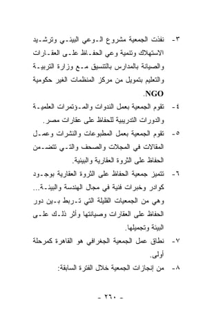 ‫٣- ﻨﻔﺫﺕ ﺍﻟﺠﻤﻌﻴﺔ ﻤﺸﺭﻭﻉ ﺍﻟـﻭﻋﻲ ﺍﻟﺒﻴﺌـﻲ ﻭﺘﺭﺸـﻴﺩ‬
‫ﺍﻻﺴﺘﻬﻼﻙ ﻭﺘﻨﻤﻴﺔ ﻭﻋﻲ ﺍﻟﺤﻔـﺎﻅ ﻋﻠـﻰ ﺍﻟﻌﻘـﺎﺭﺍﺕ‬
‫ﻭﺍﻟﺼﻴﺎﻨﺔ ﺒﺎﻟﻤﺩﺍﺭﺱ ﺒﺎﻟﺘﻨﺴﻴﻕ ﻤـﻊ ﻭﺯﺍﺭﺓ ﺍﻟﺘﺭﺒﻴـﺔ‬
‫ﻭﺍﻟﺘﻌﻠﻴﻡ ﺒﺘﻤﻭﻴل ﻤﻥ ﻤﺭﻜﺯ ﺍﻟﻤﻨﻅﻤﺎﺕ ﺍﻟﻐﻴﺭ ﺤﻜﻭﻤﻴﺔ‬
                                        ‫‪.NGO‬‬
‫٤- ﺘﻘﻭﻡ ﺍﻟﺠﻤﻌﻴﺔ ﺒﻌﻤل ﺍﻟﻨﺩﻭﺍﺕ ﻭﺍﻟﻤـﺅﺘﻤﺭﺍﺕ ﺍﻟﻌﻠﻤﻴـﺔ‬
   ‫ﻭﺍﻟﺩﻭﺭﺍﺕ ﺍﻟﺘﺩﺭﻴﺒﻴﺔ ﻟﻠﺤﻔﺎﻅ ﻋﻠﻰ ﻋﻘﺎﺭﺍﺕ ﻤﺼﺭ.‬
‫٥- ﺘﻘﻭﻡ ﺍﻟﺠﻤﻌﻴﺔ ﺒﻌﻤل ﺍﻟﻤﻁﺒﻭﻋﺎﺕ ﻭﺍﻟﻨﺸﺭﺍﺕ ﻭﻋﻤـل‬
‫ﺍﻟﻤﻘﺎﻻﺕ ﻓﻲ ﺍﻟﻤﺠﻼﺕ ﻭﺍﻟﺼﺤﻑ ﻭﺍﻟﺘـﻲ ﺘﺘﻀـﻤﻥ‬
             ‫ﺍﻟﺤﻔﺎﻅ ﻋﻠﻰ ﺍﻟﺜﺭﻭﺓ ﺍﻟﻌﻘﺎﺭﻴﺔ ﻭﺍﻟﺒﻴﺌﻴﺔ.‬
‫٦- ﺘﺘﻤﻴﺯ ﺠﻤﻌﻴﺔ ﺍﻟﺤﻔﺎﻅ ﻋﻠﻰ ﺍﻟﺜﺭﻭﺓ ﺍﻟﻌﻘﺎﺭﻴﺔ ﺒﻭﺠـﻭﺩ‬
‫ﻜﻭﺍﺩﺭ ﻭﺨﺒﺭﺍﺕ ﻓﻨﻴﺔ ﻓﻲ ﻤﺠﺎل ﺍﻟﻬﻨﺩﺴﺔ ﻭﺍﻟﺒﻴﺌـﺔ…‬
‫ﻭﻫﻲ ﻤﻥ ﺍﻟﺠﻤﻌﻴﺎﺕ ﺍﻟﻘﻠﻴﻠﺔ ﺍﻟﺘﻲ ﺘـﺭﺒﻁ ﺒـﻴﻥ ﺩﻭﺭ‬
‫ﺍﻟﺤﻔﺎﻅ ﻋﻠﻰ ﺍﻟﻌﻘﺎﺭﺍﺕ ﻭﺼﻴﺎﻨﺘﻬﺎ ﻭﺃﺜﺭ ﺫﻟـﻙ ﻋﻠـﻰ‬
                                 ‫ﺍﻟﺒﻴﺌﺔ ﻭﺘﺠﻤﻴﻠﻬﺎ.‬
‫٧- ﻨﻁﺎﻕ ﻋﻤل ﺍﻟﺠﻤﻌﻴﺔ ﺍﻟﺠﻐﺭﺍﻓﻲ ﻫﻭ ﺍﻟﻘﺎﻫﺭﺓ ﻜﻤﺭﺤﻠﺔ‬
                                           ‫ﺃﻭﻟﻰ.‬
        ‫٨- ﻤﻥ ﺇﻨﺠﺎﺯﺍﺕ ﺍﻟﺠﻤﻌﻴﺔ ﺨﻼل ﺍﻟﻔﺘﺭﺓ ﺍﻟﺴﺎﺒﻘﺔ:‬


                      ‫- ٠٦٢ -‬
 