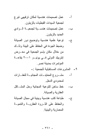 ‫ﻋﻤل ﺘﺼﻤﻴﻤﺎﺕ ﻫﻨﺩﺴﻴﺔ ﻟﻤﻜﺎﻥ ﺘﺭﻓﻴﻬﻲ ﺘﺒﺭﻉ‬          ‫ﺃ-‬
        ‫ﻟﺠﻤﻌﻴﺔ ﺍﻟﺴﻴﺩﺍﺕ ﺍﻟﻘﺒﻁﻴﺎﺕ ﺒﺎﻟﺯﻴﺘﻭﻥ.‬
‫ﻋﻤل ﺘﺼﻤﻴﻤﺎﺕ ﻫﻨﺩﺴـﻴﺔ ﻟﺠﻤﻌﻴـﺔ ﺍﻟـﻭﺍﺩﻱ‬           ‫ﺏ-‬
                          ‫ﺍﻟﺠﺩﻴﺩ ﺒﺎﻟﺯﻴﺘﻭﻥ.‬
‫ﺘﻭﻋﻴﺔ ﻋﻠﻤﻴﺔ ﻫﻨﺩﺴﻴﺔ ﻭﺘﻭﻀﻴﺢ ﺩﻭﺭ ﺍﻟﺼﻴﺎﻨﺔ‬         ‫ﺝ-‬
‫ﻭﻀﺒﻁ ﺍﻟﺠﻭﺩﺓ ﻓﻲ ﺍﻟﺤﻔﺎﻅ ﻋﻠﻰ ﺍﻟﺒﻴﺌﺔ ﻭﺫﻟـﻙ‬
‫ﻤﻥ ﺨﻼل ﻤﻜﺎﻥ ﺒﺈﺴﻡ ﺍﻟﺠﻤﻌﻴﺔ ﻓﻲ ﻤﻌـﺭﺽ‬
‫ﺇﻨﺘﺭﺒﻴﻠﺩ ﺍﻟﺩﻭﻟﻲ ﻓـﻲ ﻴﻭﻨﻴـﻭ ١٠٠٢ ﺒﻘﺎﻋـﺔ‬
                  ‫ﺍﻟﻤﺅﺘﻤﺭﺍﺕ ﺒﻤﺩﻴﻨﺔ ﻨﺼﺭ.‬
              ‫٩- ﺍﻟﻤﺸﺭﻭﻋﺎﺕ ﺍﻟﻤﺴﺘﻘﺒﻠﻴﺔ ﻟﻠﺠﻤﻌﻴﺔ :-‬
‫ﻤﺸ ـﺭﻭﻉ ﺍﻟﻤﻌﺎﻴﻨ ـﺎﺕ ﺍﻟﻤﺠﺎﻨﻴ ـﺔ ﻟﻠﻌﻘ ـﺎﺭﺍﺕ‬
    ‫ـ‬       ‫ـ‬           ‫ـ‬            ‫ـ‬        ‫ﺃ-‬
                         ‫ﻟﻤﺤﺩﻭﺩﻱ ﺍﻟﺩﺨل.‬
‫ﺨﻁ ﺴﺎﺨﻥ ﻟﻠﺘﻭﻋﻴﺔ ﺍﻟﻤﺠﺎﻨﻴﺔ ﻭﺤل ﺍﻟﻤﺸـﺎﻜل‬         ‫ﺏ-‬
                        ‫ﺍﻟﻌﻘﺎﺭﻴﺔ ﻭﺍﻟﺼﻴﺎﻨﺔ.‬
‫ﻁﺒﺎﻋﺔ ﻜﺘﺏ ﻫﻨﺩﺴﻴﺔ ﻭﺒﻴﺌﻴﺔ ﻓﻲ ﻤﺠﺎل ﺍﻟﺼﻴﺎﻨﺔ‬       ‫ﺝ-‬
‫ﻭﺍﻟﺤﻔﺎﻅ ﻋﻠﻰ ﺍﻟﺜـﺭﻭﺓ ﺍﻟﻌﻘﺎﺭﻴـﺔ ﻭﺍﻟﺘﻨﻤﻴـﺔ‬
                        ‫ﺍﻟﻤﻌﻤﺎﺭﻴﺔ ﻭﺍﻟﺒﻴﺌﻴﺔ.‬




                       ‫- ١٦٢ -‬
 