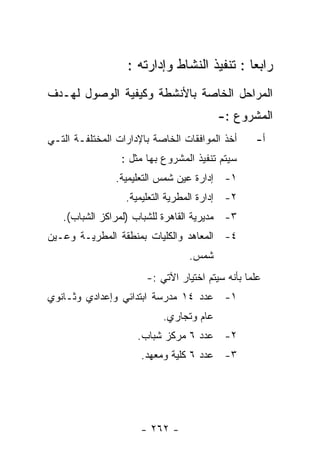 ‫ﺭﺍﺒﻌﺎ : ﺘﻨﻔﻴﺫ ﺍﻟﻨﺸﺎﻁ ﻭﺇﺩﺍﺭﺘﻪ :‬
‫ﺍﻟﻤﺭﺍﺤل ﺍﻟﺨﺎﺼﺔ ﺒﺎﻷﻨﺸﻁﺔ ﻭﻜﻴﻔﻴﺔ ﺍﻟﻭﺼﻭل ﻟﻬـﺩﻑ‬
                                         ‫ﺍﻟﻤﺸﺭﻭﻉ :-‬
‫ﺃﺨﺫ ﺍﻟﻤﻭﺍﻓﻘﺎﺕ ﺍﻟﺨﺎﺼﺔ ﺒﺎﻹﺩﺍﺭﺍﺕ ﺍﻟﻤﺨﺘﻠﻔـﺔ ﺍﻟﺘـﻲ‬     ‫ﺃ-‬
                 ‫ﺴﻴﺘﻡ ﺘﻨﻔﻴﺫ ﺍﻟﻤﺸﺭﻭﻉ ﺒﻬﺎ ﻤﺜل :‬
                ‫١- ﺇﺩﺍﺭﺓ ﻋﻴﻥ ﺸﻤﺱ ﺍﻟﺘﻌﻠﻴﻤﻴﺔ.‬
                  ‫٢- ﺇﺩﺍﺭﺓ ﺍﻟﻤﻁﺭﻴﺔ ﺍﻟﺘﻌﻠﻴﻤﻴﺔ.‬
   ‫٣- ﻤﺩﻴﺭﻴﺔ ﺍﻟﻘﺎﻫﺭﺓ ﻟﻠﺸﺒﺎﺏ )ﻟﻤﺭﺍﻜﺯ ﺍﻟﺸﺒﺎﺏ(.‬
‫٤- ﺍﻟﻤﻌﺎﻫﺩ ﻭﺍﻟﻜﻠﻴﺎﺕ ﺒﻤﻨﻁﻘﺔ ﺍﻟﻤﻁﺭﻴـﺔ ﻭﻋـﻴﻥ‬
                                 ‫ﺸﻤﺱ.‬
                       ‫ﻋﻠﻤﺎ ﺒﺄﻨﻪ ﺴﻴﺘﻡ ﺍﺨﺘﻴﺎﺭ ﺍﻵﺘﻲ :-‬
‫١- ﻋﺩﺩ ٤١ ﻤﺩﺭﺴﺔ ﺍﺒﺘﺩﺍﺌﻲ ﻭﺇﻋﺩﺍﺩﻱ ﻭﺜـﺎﻨﻭﻱ‬
                           ‫ﻋﺎﻡ ﻭﺘﺠﺎﺭﻱ.‬
                     ‫٢- ﻋﺩﺩ ٦ ﻤﺭﻜﺯ ﺸﺒﺎﺏ.‬
                      ‫٣- ﻋﺩﺩ ٦ ﻜﻠﻴﺔ ﻭﻤﻌﻬﺩ.‬




                      ‫- ٢٦٢ -‬
 